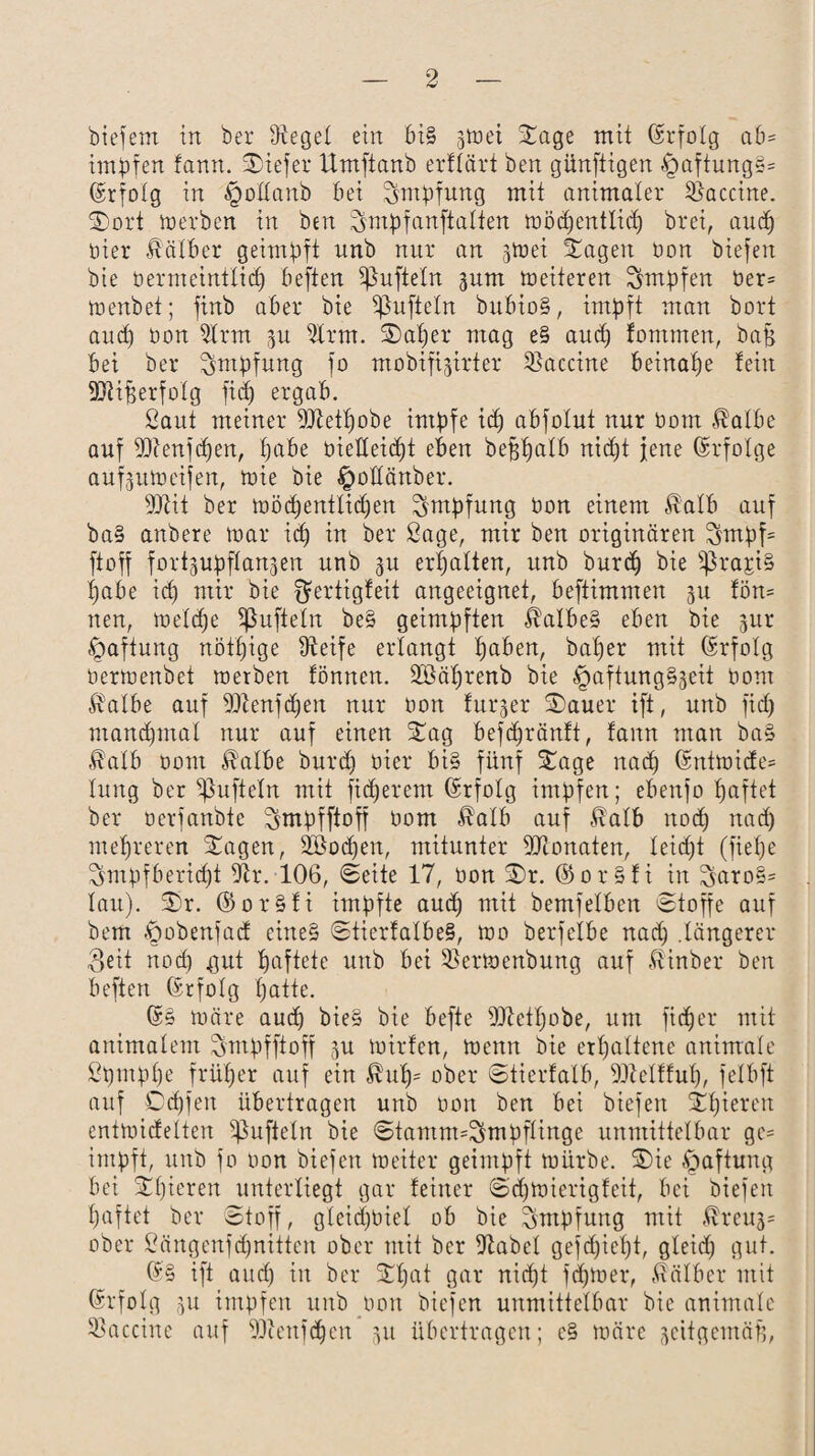 biefenx in ber üiegel ein bi§ gtoei Sage mit (Srfolg ab¬ impfen fann. Siefer Umftanb erftärt ben günfitgen -*paftung§= Erfolg in Apollanb bei Impfung mit animaler Vaccine. Sort werben in ben !$mpfanftatten wöd)entliü) bret, aud) hier Kälber geimpft nnb nur an jtnei Sagen bon biefen bie bermeintlid) beften tüfteln 311m weiteren impfen ber= wenbet; finb aber bie ißufieln bubio§, impft man bort and) bon 5Irm 3U 9lrm. Saf)er mag e§ aud) jommen, bajs bei ber Impfung fo mobifijirter Vaccine beinahe fein 9Rif$erfolg fid) ergab. Saut meiner DJtet^obe impfe id) abfolut nur bom Halbe auf 9Renfd)en, f)abe bieHeid)t eben beffffalb nid)t jene Erfolge aufjuweifen, wie bie ^oKänber. 9Rit ber wöd)entlid)en Impfung bon einem Halb auf ba§ anbere war id) in ber Sage, mir ben originären ^mpf= ft off fort^upflanjen unb 3U erhalten, unb burd) bie s$rapi§ fjabe id) mir bie Qfertigfeit angeeignet, beftimmen 31t fön* neu, welche Sßufteln be§ geimpften halbes eben bie 3ur Haftung nötljige iReife erlangt Ijaben, baf)er mit (Srfolg berwenbet werben fönnen. Sßäljrenb bie §aftung§3eit bom Halbe auf ÜRenfdjen nur bon fuqer Sauer ift, unb fid) manchmal nur auf einen Sag befdjränft, fann man ba§ Halb bom Halbe burd) hier bi§ fünf Sage nad) ©ntwicfe» lung ber Ruffeln mit fixerem Erfolg impfen; ebenfo fjaftet ber ocrfanbte ^mpfftoff bom Halb auf Halb nod) nad) mehreren Sagen, 2Bod)en, mitunter Monaten, leicht (fief;e ^mpfberid)t iRr. 106, Seite 17, bon Sr. ©or§fi in 3aro§= lau). Sr. ©or§fi impfte aud) mit bemfelben Stoffe auf bem ^obenfacf eine§ StierfalbeS, wo berfelbe nad) .längerer Seit nod) gut haftete unb bei Sßerwenbung auf Hinber ben beften (Srfolg tjatte. 65 wäre aud) bie§ bie befte 9Retl)obe, um ficfjer mit animalem ^mpfftoff 3U wirfen, wenn bie erhaltene animale Spmpl)e früher auf ein Hufj= ober Stierfalb, 93telfful), felbft auf Cdjfen übertragen unb bon ben bei biefen Spieren entwicfelten ißufteln bie Stamm=^mpflinge unmittelbar gc= impft, unb fo bon biefen weiter geimpft würbe. Sie Haftung bei Sl)ieren unterliegt gar feiner Sdjwierigfeit, bei biefen l)aftet ber Stoff, gteidjbiel ob bie Impfung mit Hreuj= ober Sängenfdjnitten ober mit ber fRabel gefd)icl)t, gleid) gut. ®§ ift aud) in ber Sfjat gar nid)t fd)Wer, Hälber mit Erfolg 3U impfen unb bon biefen unmittelbar bie animale 33accinc auf ÜRenfdjcn 31t übertragen; c§ wäre 3eitgcmäf),