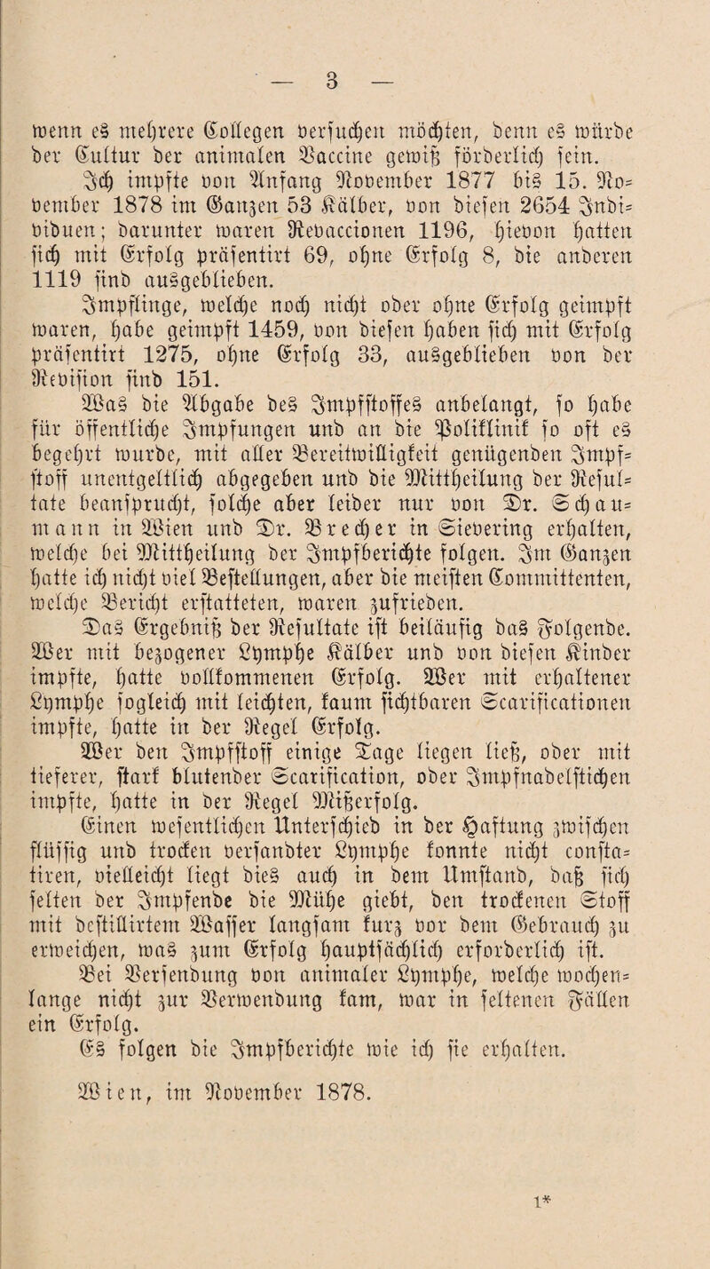 menn e§ mehrere Sollegen öerfudjett mosten, benn e§ mürbe bet Sultur ber animalen Vaccine gemiff förberlid) fein. 7$d) impfte oon Anfang fftotiember 1877 bi§ 15. 9to= üember 1878 im ©aitjen 53 Kälber, oon biefen 2654 Snbi= ötbuen; barunter mären ffteoaccionen 1196, f)ieöon fjatten fid) mit Srfolg präfentirt 69, otjne Srfolg 8, bie anbeten 1119 finb au§geblieben. Impflinge, meldje nod) nicht ober ot)ne Srfolg geimpft toaren, tjabe geimpft 1459, oon biefen haben fid) mit Srfotg präfentirt 1275, ofjne Gsrfolg 33, auSgeblieben oon ber Ifteüifion finb 151. 2öa§ bie Abgabe be§ $mpfftoffe§ anbelangt, fo t)abe für öffentliche Impfungen unb an bie ißoliflinif fo oft e§ begehrt mürbe, mit aber 33ereitmittigfeit genügenben $mpf= ftoff unentgeltlich abgegeben unb bie bftittfjeitung ber 9ieful= täte beanfprudft, fold)e aber leiber nur oon ©r. © d) a u= mann in äöien unb 3)r. iß red) er in ©teoering erhalten, meldie bei *üHttheilung ber ^mpfberidjte folgen. Snt (^anjen hatte id) nid)t oiel Stellungen, aber bie nteiften Kommittenten, meldie SBericht erftatteten, maren jufrieben. SDa§ Srgebnif) ber Ülefultate ift beiläufig ba§ f^olgenbe. 2öer mit bezogener ßprnphe Kälber unb Oon biefen ßinber impfte, hatte üollfommenen Srfolg. 2öer mit erhaltener ßpmpfje fogXeith mit leichten, faunt ficl)tbaren ©carificationen impfte, hatte in ber Oiegel Srfolg. 3öer ben ^mpfftoff einige Stage liegen lieb’, ober mit tieferer, ftarf blutenber ©carifkation, ober 3mpfnabelftid)en impfte, hatte in ber Siegel SDWjserfoIg. Sinen mefentliehen Unterschieb in ber Haftung gmifchen flüffig unb troden oerfanbter ßputphe lonnte nicht confta= tiren, oielleid)t liegt bie§ auch in beut Umftanb, baff fid) feiten ber Tfntpfenbe bie TOühe giebt, ben trodenen ©toff mit bcftilUrtem äöaffer langfam furg üor beut (Gebrauch gu ermeichen, ma§ ptn Srfolg hauptfäthlid) erforberlid) ift. 03ei ißerfenbung Oon animaler ßpmplje, melche modfem lange nicht jur OSermenbung fam, mar in feltenen fällen ein Srfolg. S§ folgen bie $mpfberid)te mie id) fte erhalten. 2öien, im Otoüember 1878. i*