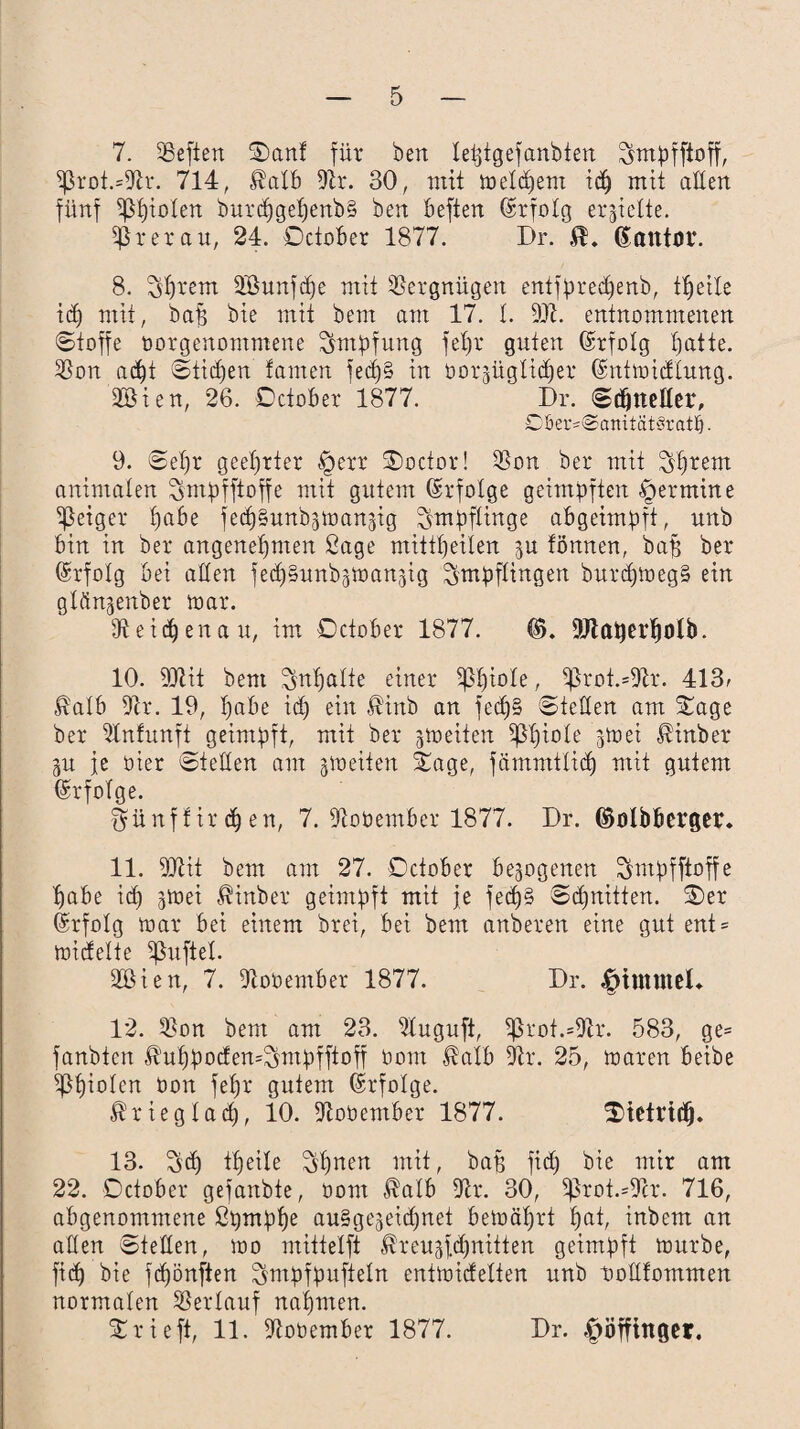 7. Sßefien Sanf für beit leßtgefanbten Smpfftoff, $ßrot.*9h. 714, Mb 9h*. 30, mit in eifern icp mit aden fünf Spielen burcpgepenb§ ben beften (Erfolg erhielte. ^ rer au, 24. Dctober 1877. Dr. ßantor. 8. Syrern 2öunftpe mit Vergnügen entfprecpenb, tpeile icp mit, bap bie mit bent am 17. I. 9Ji. entnommenen Stoffe borgenontmene Impfung fepr guten Erfolg patte. Ißon ad^t Stilen tarnen ied)§ in borgüglidper (SntmidElung. döi en, 26. Dctober 1877. Dr. Schneller, Döer=@anität‘3ratb • 9. Sepr geehrter §err Soctor! 93on bei* mit Sprent animalen ^mpfftoffe mit gutem drfotge geimpften Termine feiger pabe fecpSunb^mansig Impflinge abgeimpft, unb bin in ber angenepnten ßage mittpeilen ju tonnen, bap ber ©rfolg bei aßen fecpSunb^man^ig Impflingen burdpmegS ein glfin^enber mar. Üteidpenau, im Dctober 1877. ©. 9Jlatjerpolb. 10. 9Jtit bent Snpalte einer Sßpiole, ^h*ot.=9h. 413, Mb 9h*. 19, pabe icp ein $inb an fedp§ Steden am Sage ber 9lnfunft geimpft, mit ber jmeiten ißpiote 3m ei ßinber gu je üier Steden am jmeiten Sage, fämnttlidp mit gutem Erfolge. ^ünffirdpen, 7. 9hbember 1877. Dr. (Mbberger. 11. 9Qht bem am 27. Dctober bezogenen Smpfftoffe pabe icp jmei Äinber geimpft mit je fecp§ Sdpnitten. Ser Erfolg mar bei einem brei, bei bem anberen eine gut ent* midelte ißuftel. 2Bien, 7. 9tobember 1877. Dr. |>immeh 12. Ißon bem am 23. 9Iuguft, Sßrot.*9h. 583, ge= fanbtcn $uppod£en=$mpfftoff bont Mb 9h*. 25, maren beibe ippiolcn bon fepr gutem Erfolge. $riegladp, 10. 9tobember 1877. Stetridp. 13. Scp tpeile ^pnen mit, bap fiep bie mir am 22. Dctober gefanbte, bom Mlb 9h. 30, $prot.=9h*. 716, abgenommene ßpmppe auSge^eidpnet bemäprt pat, inbem an aden Steden, mo mittelft Mugfcpnitten geimpft mürbe, fiep bie fepönften ^mpfpufteln entmidelten unb tmdfommen normalen Verlauf napmen. Srieft, 11. 9tobember 1877. Dr. ^öfftttger.