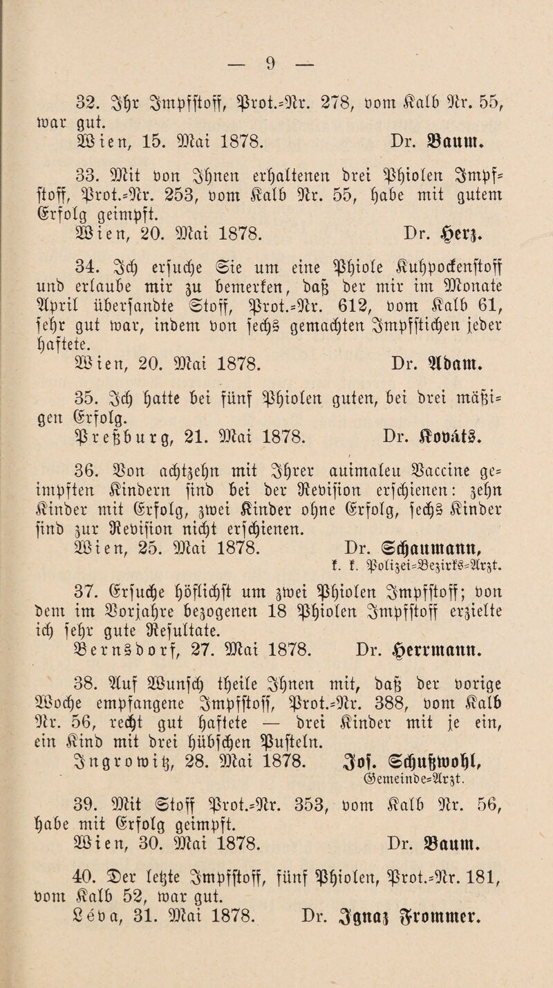 32. $f)r Smpfftoff, 5ßrot.=DU*. 278, bom Halb DU. 55, war gut. 2öien, 15. DRai 1878. Dr. SBaunt. 33. DRit bon $f)nen erhaltenen brei s$f)ioten 7smpf= ftoff, ißrot.=DD*. 253, üom Halb Dir. 55, pabe mit gutem (Srfotg geimpft. DSien, 20. DRai 1878. Dr. 34. $d) erfu^e Sie um eine ißfjiote Huppocfenftoff unb ertaube mir ju bemerfen, baß bei* mir im DRonate DIprit überfanbte «Stoff, ißrot.=DU*. 612, oom Halb 61, fefjr gut war, inbem bon fedj§ gemalten Smpfftidjen jeher haftete. äöien, 20. DRai 1878. Dr. Dlbam. 35. $dj §atte bei fünf ißf)iolen guten, bei brei mäßi= gen (Erfolg. ißreßburg, 21. DRai 1878. Dr. 36. D3on achtzehn mit $l)rel‘ auimateu Vaccine ge= impften Hinbern finb bei bei* Diebifion erfdjienen: -jefjn Hinber mit (Erfolg, jwei Hinber opne Erfolg, fedj§ Hinber finb jur Dtebifion nicht erfdjienen. 2ßien, 25. DRai 1878. Dr. «Sdjaitmattn, t. f. ^olijei=5Bejirt8'2lr8t. 37. (Ufudje ^öfltdhft um swei $ßf)ioten Smpfftoff; bon bem im Sßorjaljre bezogenen 18 fielen Smpfftoff erhielte ich Dt)i* gute Dtefultate. D3ern§borf, 27. DRai 1878. Dr. «ffmuttattn. 38. Stuf SBunfct) tpeile S'lfnen mit, baff bei* bortge üBoche empfangene ^mpfftoff, 5ßrot.=DU*. 388, bont Halb DU*. 56, recht gut paffete — brei Hinber mit fe ein, ein Hinb mit brei pübfcpen ^ufteln. Sngrowitj, 28. DRai 1878. $of. «Sdjufjtooljl, ®enteinbe=2trjt. 39. DRit (Stoff ^rot.=Dtr. 353, bom Halb DU*. 56, l)abe mit (Srfotg geimpft. äöien, 30. DRai 1878. Dr. Saum. 40. $er teßte ^mpfftoff, fünf ißfjioten, ^rot.=Dlr. 181, bom Halb 52, war gut. ßeba, 31. DRai 1878. Dr. 3gnaj frommer.