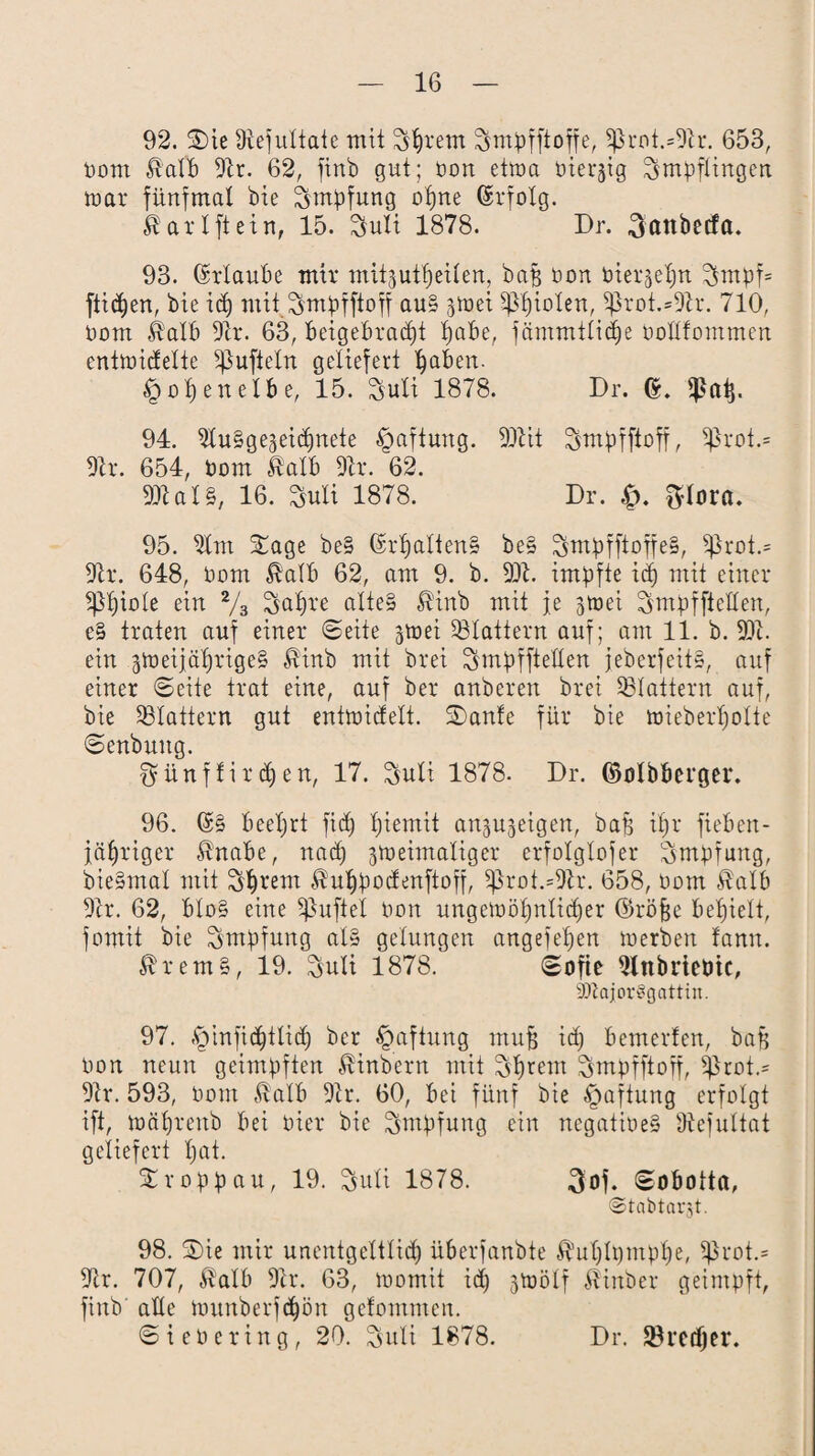 92. Sie 9tefuXtate mit Syrern ^mpfftoffe, 5ßrot.*9h. 653, Pom ßalb 5h. 62, ftrtb gut; Pon etma Pierjtg Impflingen mar fünfmal bie Impfung ot)ne (Srfolg. fö'arlftein, 15. 3tuli 1878. Dr. ^attbetfa. 93. Urlaube mir mit-jutfjeilen, bajg Pon oierjelm ^mpf= flicken, bie idj mit Smpfftoff au§ gmei Rieten, 5ßrot.=9h. 710, Dom Stalb 9h. 63, beigebradjt pabe, fämmtlidje oollfommen entmidelie ißufteln geliefert Ijaben. tg op en elb e, 15. Suti 1878. Dr. ß. 94. SluSgejeidmete Haftung. 99tit ^mpiftoft, $rot.= 9h*. 654, Pom irtalb 9h. 62. 99t al§, 16. Suli 1878. Dr. ftlora. 95. 5lm Sage be§ (hpalten» be§ ^mpfftoffe§, $ßrot.= 9tr. 648, Pom $alb 62, am 9. b. 99t. impfte id) mit einer ?pi)iote ein 2/s Sal)re ftlteS $inb mit je 3tüei SmpffteHen, e§ traten auf einer ©eite ^mei flattern auf; am 11. b. 99t. ein 3meijcti)rige§ $inb mit brei Smpffteüen jeberfeih, auf einer ©eite trat eine, auf bei* anberen brei ^Blattern auf, bie flattern gut entmidelt. Sanfe für bie mieberl)olte ©enbuitg. $ünffirmen, 17. Sult 1878- Dr. (Mbberger. 96. (£§ beeljrt fid) tjiemit an^eigen, baf; i£)i* fieben- jüfjriger $nabe, nad) jmeimaliger erfolglofer Impfung, bie§mal mit Sb^'em $u£)podenftoff, sßrot.=9tr. 658, Pom $alb 9h. 62, blo§ eine ^uftel Pon ungemöl)nlid)er (Sröfje befielt, fomit bie Impfung al§ gelungen angefepen merben fann. trem§, 19. $uli 1878. ©ofie 9lnbrteöic, 5DZajor§gattin. 97. ,£infid)ttid) ber Haftung mufj id) bemerfen, baß Pon neun geimpften hindern mit Syrern ^mpfftoff, ijhot.- 9tr. 593, Pom ßalb 9tr. 60, bei fünf bie Haftung erfolgt ift, mätjrenb bei Pier bie Impfung ein negatioe§ Ütefultat geliefert Ijat. Sroppau, 19. ^uli 1878. 3of. ©obotta, ©tabtargt. 98. Sie mir unentgeltlid) überfanbte $ut)lpmpl)e, 5ßrot.= 9tr. 707, $alb 9tr. 63, momit id) 3mölf Äinber geimpft, finb alle munberf^ön gelommen. ©i ePering, 20. Suli 1878. Dr. Sörcdjer.