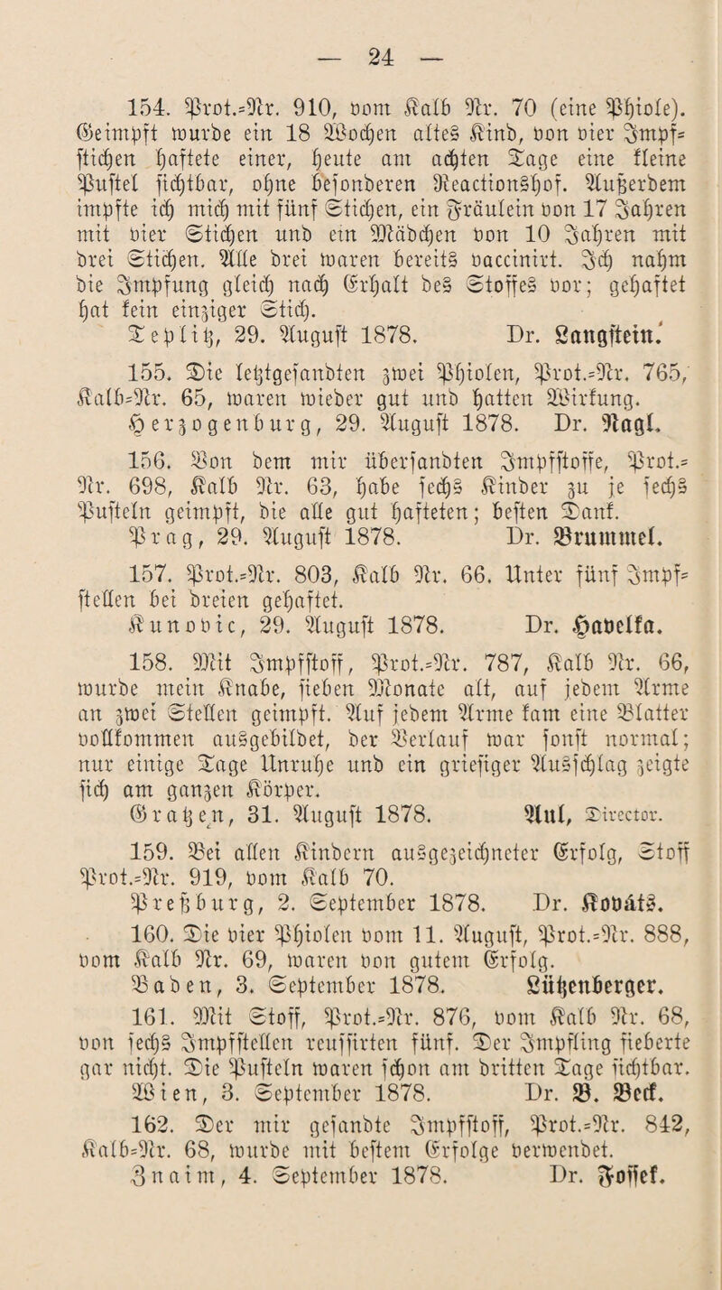 154. S)lrot.=Dlr. 910, bom Mb Dir. 70 (eine ^fjtole). (5>eimpft mürbe ein 18 DBodjen alte» &inb, bon hier 70npf= flicken paftete einer, peute am achten Stage eine Heine Sßufiel fidjtbar, opne befonberen DleactionSpof. Dtuperbem impfte icp rnicp mit fünf Stichen, ein fyräulein bon 17 Sapren mit hier Sücpen nnb etn DDläbdjen bon 10 Tsapren mit brei Sticpen. Dlde brei maren bereits baccinirt. $jcp napm bie Impfung gleid) nad) 6-rpaIt be§ Stoffe» bor; gepaftet pat fein einziger Stid). Seplip, 29. Dluguft 1878. Dr. Sangfiehu 155. Sie leptgefanbten gtuei ißptolen, $ßroi=Dlr, 765, Mb=Dlr. 65, maren mieber gut nnb patten S&Urfung. ^ergogenburg, 29. Dluguft 1878. Dr. DlagL 156. DDon bem mir überfanbten ^mpfftoffe, pkoi.= Dir. 698, Mb Dir. 63, pabe fecpS Binder gu je fecp» Sßufteln geimpft, bie ade gut pafteten; beften Stauf. Sßrag, 29. Dluguft 1878. Dr. SBruntütel. 157. gkot.=Dtr. 803, Mb Dir. 66. Unter fünf 3mpf= fteden bei dreien gepaftet. Mnobtc, 29. Dluguft 1878. Dr. £>at)elfa. 158. DDlit SmpfM, S)Jrot.=Dfr. 787, Mb Dir. 66, tt)urbe mein $nabe, fieben DDlonate alt, auf jedem Dir me an jtüet Steden geimpft. Dluf jebem Dlrme fam eine Blatter bodfommen auSgebilbet, ber Verlauf mar fonft normal; nur einige Sage Unrupe unb ein griefiger DluSftplag geigte fiep am gangen Körper. ©rapen, 31. Dluguft 1878. Dlul, SDirector. 159. $Bei aden hindern auSgegeidjncter ©rfolg, Stoff Sßrot.=Dlr. 919, bom Mb 70. Sßrefjburg, 2. September 1878. Dr. ^oöätS. 160. Sie hier Spielen bom 11. Dtuguft, Sprot.=Dlr. 888, bom -Mb Dir. 69, mären bon gutem Erfolg. DSaben, 3. September 1878. Siipenberger. 161. DDlit Stoff, Sßrot.=Dlr. 876, bom Mb Dir. 68, bon fecpS Smpfftedcn reuffirten fünf. Ser Impfling fieberte gar ni(pt. Sic Sßuftcln maren ftpon am dritten Sage fieptbar. äßien, 3. September 1878. Dr. SB. SBetf. 162. Ser mir gefanbte ^mpfftoff, 5ßrot.=Dtr. 842, Mb=Dlr. 68, mürbe mit beftent (Erfolge bermenbet. 3naint, 4. September 1878. Dr. $offef.