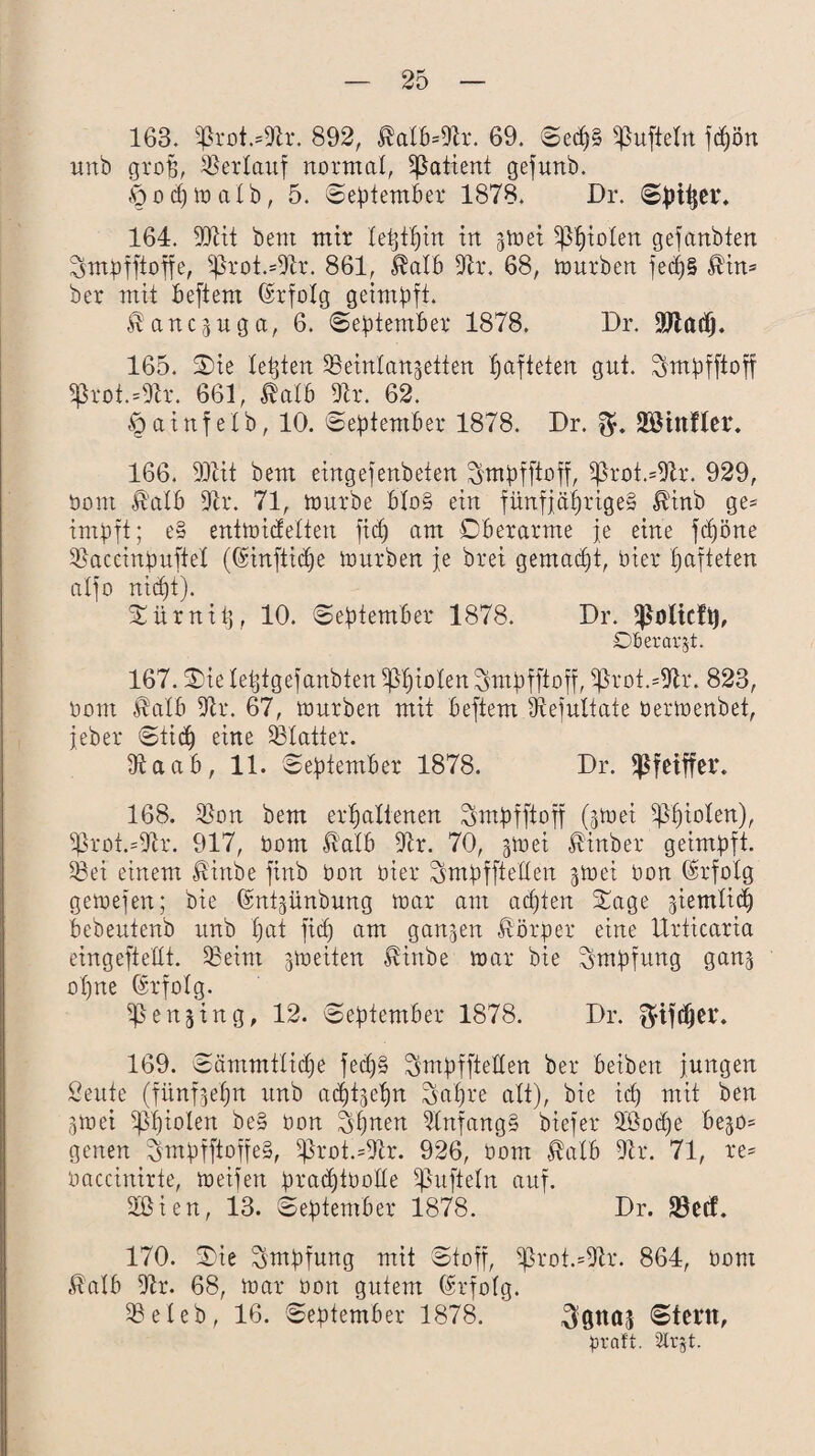 163. 5ßrot.=9h. 892, ®alb=9tr. 69. Secp§ ^ufteln fcpön unb grojj, Verlauf normal, Patient gefunb. Öocpioatb, 5. September 1878. Dr. Spiper. 164. 997tt bent mir tetjtpin in 3 tuet Sßpiolen gefanbten ^mpfftoffe, $ßrot.=9tr. 861, $alb 9h*. 68, iourben fedp§ $in= ber mit beftern ©rfolg geimpft. ^anc^uga, 6. September 1878. Dr. 9Jtadj. 165. Oie lebten ^einlan^etten fjafteten gut. Smpfftoff 5ßrot.=9h. 661, $atb 9h*. 62. Öainfetb, 10. September 1878. Dr. JEßittfler. 166. 9Jtit bem eingefenbeten ^mpfftoff, *ßroi.=9tr. 929, üom ß'atb 9tr. 71, ttmrbe bto§ ein fünfjaprige» ß'inb ge* impft; e§ entioidetten fiep am Oberarme fe eine fepöne 9>accinpuftet ((hnftitpe iourben fe brei gemaept, hier pafteten alfo niept). Oürnitj, 10. September 1878. Dr. $ülicfi), OBeravjt. 167. Oie letjfgefanbten 5ßpioten ^mpfftoff, 5jkot.=9h. 823, üont $atb 9h*. 67, iourben mit beftern 9tefultate üerioenbet, jeber Sticp eine SStatter. 5ftaab, 11. September 1878. Dr. fßfeiffer. 168. 53on bem erpattenen Smpfftoff (jioei Sßpiolen), 5ßrot.=9h*. 917, üom ßatb 9h. 70, -poei «^inber geimpft. 58ei einem $inbe finb üon üier ^mpfftetten ^toei üon (Erfolg geioefen; bie (Sntjünbnng toar am aepten Oage giemlid) bebeutenb unb pat fid) am ganzen Körper eine Urticaria eingeftedt. 58eim ^ioeiten ^inbe toar bie Impfung ganj opne Erfolg. SJSenjing, 12. September 1878. Dr. $ijdjer. 169. Sämmtlidje fecp§ ^mpffteden ber betbert jungen Senfe (fünf^epn unb acpfjepn Sapre alt), bie icp mit ben 3ioei ijßpiolen be§ üon Spnen 9tnfang§ biefer 98otpe bejo= genen ^mpfftoffe§, 5ßrot.=9tr. 926, üom Mb 9h*. 71, re* üaccinirte, ioeifen pracptüolte ^uftetn auf. 9ßien, 13. September 1878. Dr. föctf. 170. Oie Impfung mit Stoff, 5Jh*ot.=9h*. 864, üom $atb 9h. 68, ioar üon gutem Erfolg. 58eleb, 16. September 1878. ^gnaj Stent, praft. Slrjt.