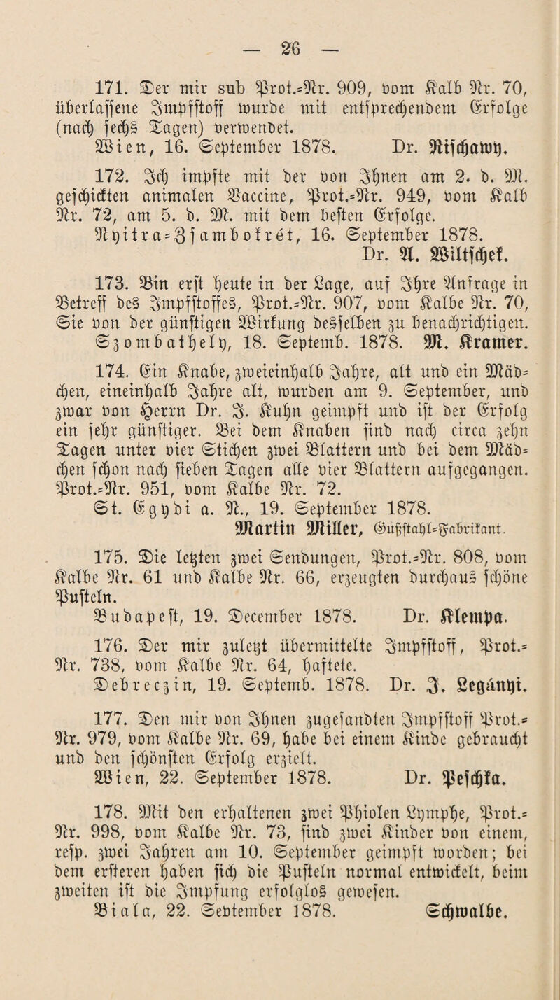 171. 3)et mir sub 5prot.=9tr. 909, bom &alb 9tr. 70, übertaffene Smbfftoff toutbe mit entfbredjenbem Erfolge (nad) jedj§ Sagen) bertoenbet. 2öien, 16. ©ebtember 1878. Dr. 9iijdjatt)t). 172. S<h imbfte mit bet bon Sh^en am 2. b. 99t. gefdfidten animalen Vaccine, 5ßrot.=9tr. 949, bom $alb 9tr. 72, am 5. b. 99t. mit bem beften ©rfolge. 9tl)itr a = $ f amböltet, 16. ©ebtember 1878. Dr. »utwel. 173. 58in etft heute in bet ßage, auf Shl'e Anfrage in 58etreff be§ SmbfftoffeS, 5)}roi.=9tr. 907, bom ßalbe 9h. 70, ©te bon bet günftigen SBirfung beSfetben ju benachrichtigen. ©3ombatfjelb, 18. ©ebtemb. 1878. 911. Gramer. 174. ©in $nabe, jlbeieintjatb Satjte, alt unb ein 99täb= d)en, eineinhalb Satire alt, mürben am 9. ©ebtember, unb 3toat bon §ertn Dr. S- £ut)n geimbft unb ift bet ©rfolg ein fel)t günftiger. 58ei bem Knaben finb nad) circa gehn Sagen unter hier ©ticken gioei flattern unb bei bem 30Mb= d)en fd)on nad) fieben Sagen alle hier flattern auf gegangen. 5ßrot.=9tr. 951, bom $albe 9it. 72. ©t. ©gbbi a. 9t., 19. ©ebtember 1878. SJtartin Miller, ©ufiftafiX^abrifant. 175. Sie lebten ^mei ©enbungen, 5ßrot.=9tr. 808, bom $albe 9tr. 61 unb $albe 9tr. 66, erzeugten burd)au§ fdjöne 5ßufteln. 58 u habe ft, 19. Secember 1878. Dr. jUetn))a. 176. Set mit juleljt übermittelte Smbfftoff, 5ßrot.= 9tt. 738, bom $albe 9tr. 64, haftete. SeBtecjin, 19. ©ebtemb. 1878. Dr. gegattet. 177. Sen mit bon Sh^en jugefanbten ^mbtftoff 5ßrot.» 9tr. 979, bom $albe 9tr. 69, habe bei einem Äinbe gebraudjt unb ben fd)önften ©tfolg erhielt. Söien, 22. ©ebtember 1878. Dr. ^eftfjfa. 178. 99tit ben erhaltenen juiei Phiolen ßijmbhe, 5ßrot.= 9tr. 998, bom $albe 9tr. 73, finb jtoei $inber bon einem, tefb* 3toei Sat)ren am 10. ©ebtember geimbft toorben; bei bem erfteren h^eb fid) bie 5)3uftetn normal enttoidelt, beim gioeitcn ift bie Smbfung erfolglos geiuefen. 58iata, 22. ©ebtember 1878. ©djnmlöe.