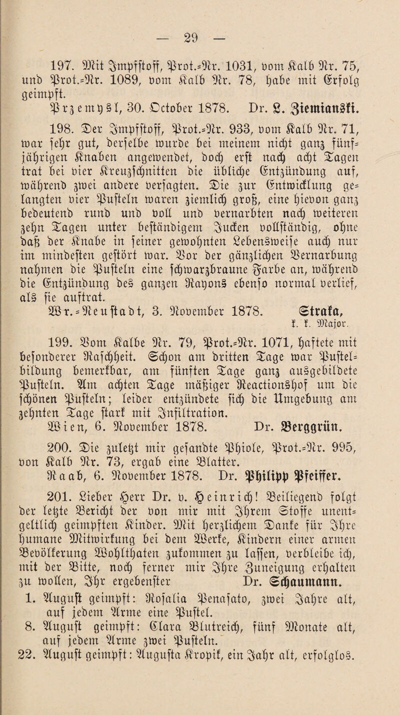 197. 93tit Smpfftoff, $Jkot.*9tr. 1031, bom Halb 9k. 75, unb 5Jkot.=9k. 1089, bom Halb 9k. 78, fjabe mit (Erfolg geimpft. SßraempSl, 30. Cctober 1878. Dr. S. giemtanSfi. 198. 3)er Sntpfftoff, $ßrot.=9k. 933, bom Halb 9k. 71, toar fepr gut, berfetbe tourbe bet meinem rticf)t ganj fünf= jährigen. Knaben angetoenbet, bod) erft na<p acpt Sagen trat bet hier Hreuäfdjnitten bie üblidje Gntgünbnng auf, toaprenb gtoei anbere berfagten. Sie jur Gmttoidlung ge= langten hier ^nfteln toaren sientlicp grofp eine piebon ganj bebentenb rnnb unb boll unb bernarbten nacp weiteren ^epn Sagen unter beftänbigent Süden botlftänbig, opne bafs ber Hnabe in feiner getoopnten SebenStoeife aud) nur im minbeften geftört toar. Vor ber gänjlicpen Vernarbung nahmen bie ^ufteln eine fcptoar^braune $arbe an, toaprenb bie ©npjünbung be§ ganzen VaponS ebenfo normal berlief, als fie auftrat. 2ör. = 9teuftabt, 3. 9cooember 1878. Strafa, t. f. gytajor. 199. Vom Halbe 9k. 79, ^rot.=9k. 1071, haftete mit befonberer 97afk)f)eit. ©cpott am britten Sage toar ^uftel= bilbung benterlbar, am fünften Sage ganj auSgebilbete tüfteln. Vnt acpten Sage mäßiger ffteactionSpof um bie fcpönen Sßüfteln; leiber entpnbete fik) bie Umgebung ant ■jepnten Sage ftarf mit Infiltration. 2Bien, 6. 9tobember 1878. Dr. Skrggrütt. 200. Sie gule^t mir gefanbte ^f)iole, 9kot.=9k. 995, bon Halb 9k. 73, ergab eine Vlatter. Vaab, 6. 9cooember 1878. Dr. fßpilipp Pfeiffer. 201. Sieber §err Dr. b. ^einricp! Veiliegenb folgt ber letzte Veridjt ber bon mir mit Syrern ©toffe unent= gcltlicp geimpften Hinber. 99iit per^lidjem Sanle für Spre pumane 9Jiittoirfung bei bent Sßerle, Hinbern einer armen Vebötferung Vkpltpaten gufontnten ju taffen, berbleibe id), mit ber Vitte, no<p ferner mir Spre Zuneigung erpalten SU trollen, Spr ergebender Dr. ©(pauntann. 1. Vuguft geimpft: Vofalia pknafato, gtoei Snpre alt, auf febent 9lrme eine ^ßnftel. 8. Vuguft geimpft: (kara Vlutreid), fünf 9Jknate alt, auf jebern Vrme jtoei ißufteln. 22. Vuguft geimpft: 9lugufta Hropif, ein Sapr alt, erfolglos.