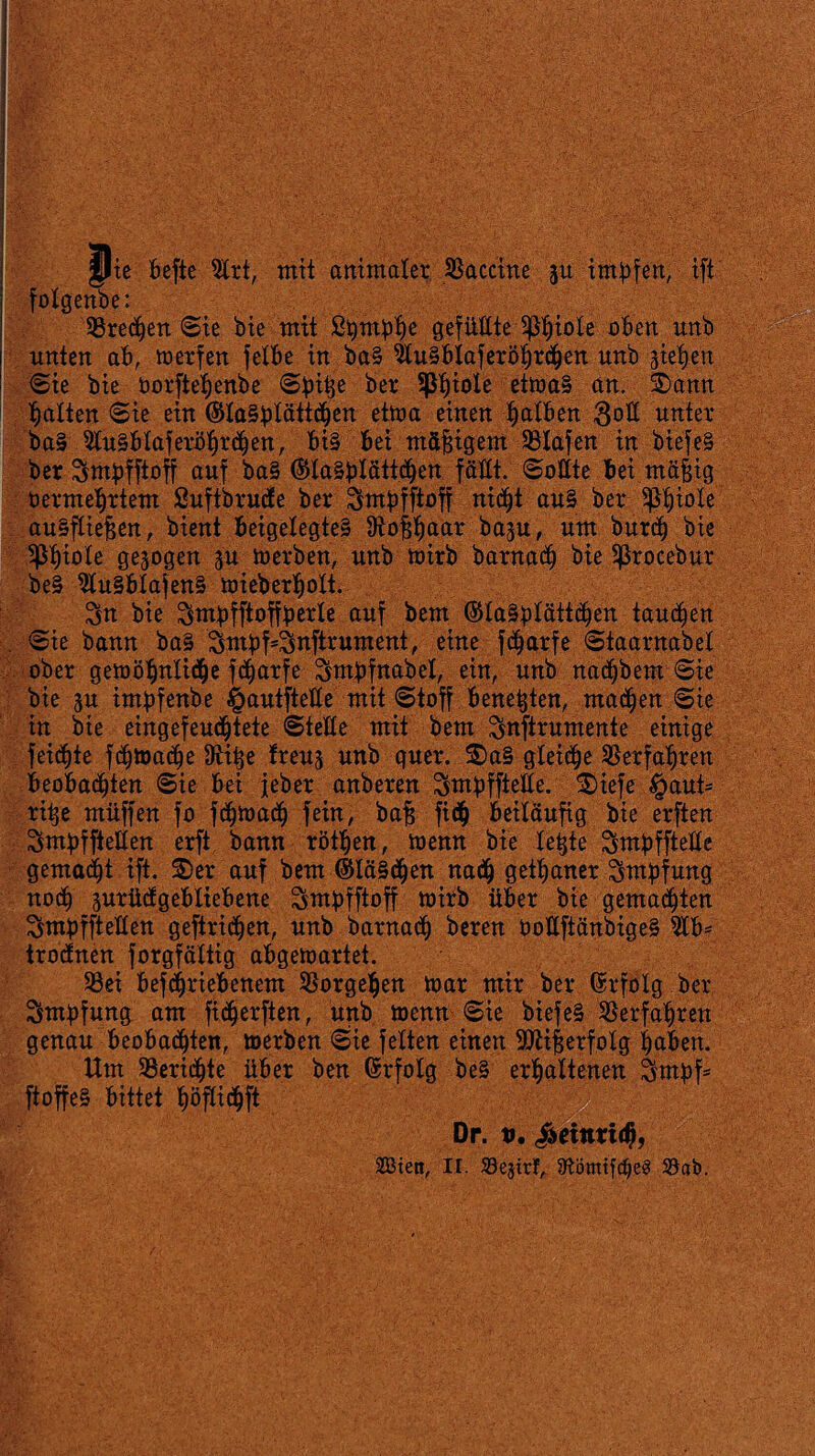 w te befte 5trt, mit animaler. Vaccine jtt impfen, ift folgenbe: Kreepen Sie bie mit Spmphe gefüllte Sßpiole oben unb unten ab, werfen felbe in ba§ 2lu§blaferöi)rchen unb sieben Sie bie öorftepenbe Spibe ber üßhible etwa§ an. ®ann batten Sie ein @ta§plätt<pen etwa einen patben 3otI unter ba§ 2tu§btaferbprä)en, bi§ bei mäßigem SBIafen in biefe§ ber Smpfftoff auf ba§ ®ta§plättcpen fällt. Sollte bei mä§ig bermebrtem Suftbrucfe ber Smpfftoff nic^t au§ ber ^b^ote au§ftiefjen, bient beigelegte§ ^offpaar basu, um burch bie ^biole gezogen su werben, unb wirb barnacp bie ^rocebur be§ 2iu§btafen§ wieberpott. Sn bie Stnpfftoffperle auf bem @la§ptätt(pen tauben Sie bann ba§ Sutpf=Snftrument, eine fc^arfe Staarnabet ober gewöpnlicpe fcparfe Smpfnabet, ein, unb natpbem Sie bie su impfenbe ^autftette mit Stoff benetzen, ma(ben Sie in bie eingefeucptete Stelle mit bem Snftrumente einige feilte f(btoa(be 9tit;e freus unb quer. $>a§ gteicpe Verfahren beobachten Sie bei jeher anberen Smpfftetle. ^iefe $aut= ritje muffen fo fcpwacp fein, bafj fiep beiläufig bie erften Smpfftelten erft bann rötpen, wenn bie lebte Smpffteüe gemalt ift. $)er auf bem (SUäScpen nach getpaner Sutpfung nocp surücfgebliebene Smpfftoff wirb über bie gemachten SmpffteÜen geftricpen, unb barnacp beren öoltftänbige§ 2tb* trotfnen forgfättig abgewartet. 33ei betriebenem SSorgepen war mir ber Erfolg ber Smpfung am ficperften, unb wenn Sie biefe§ Verfahren genau beobachten, werben Sie fetten einen SÜttfjerfotg haben. Um Berichte über ben Erfolg be§ erhaltenen Smpf5 ftoffeS bittet ^öfticpft Dp. v, Heinrich,