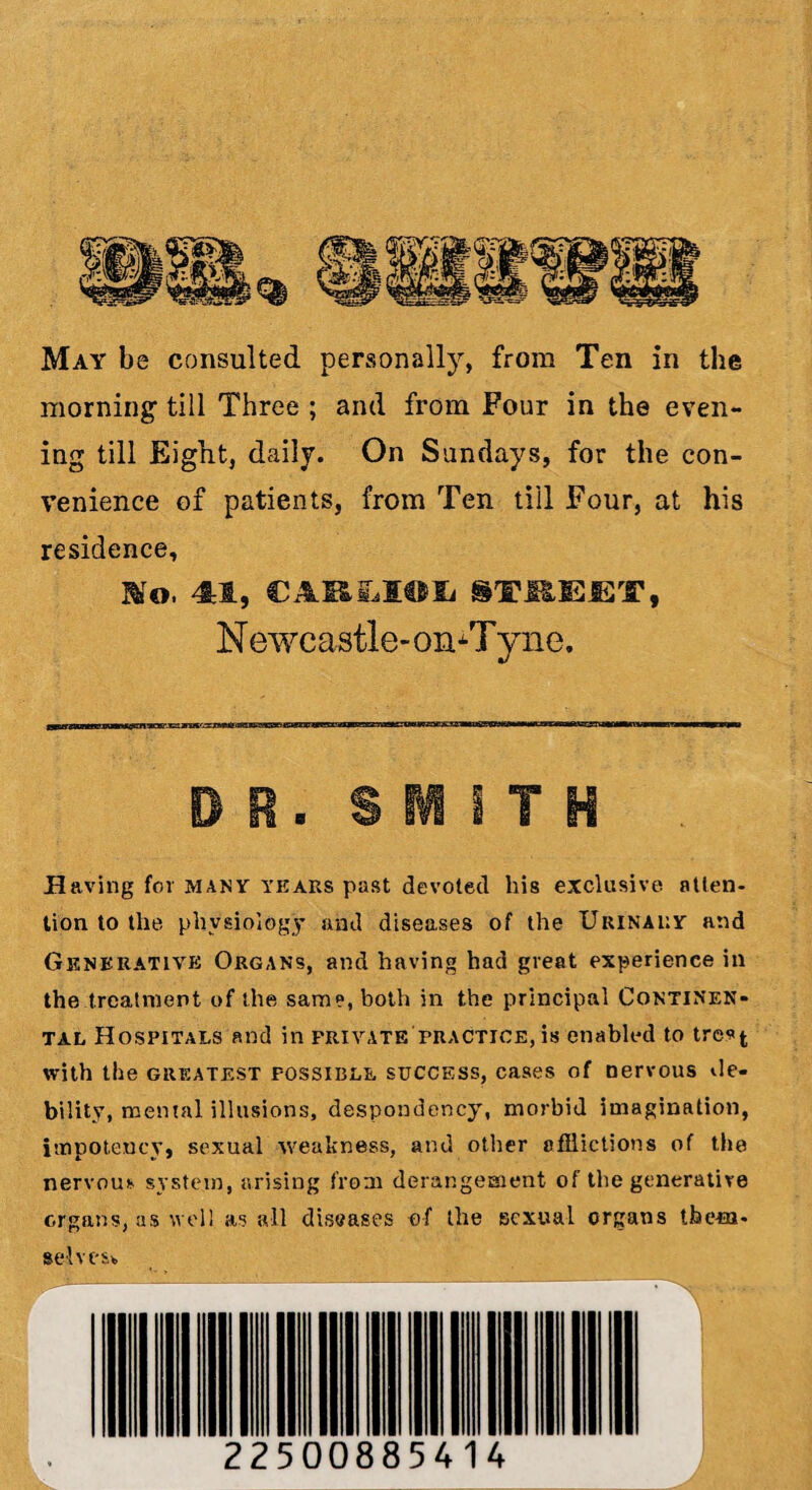 morning1 till Three ; and from Four in the even¬ ing till Eight, daily. On Sundays, for the con¬ venience of patients, from Ten till Four, at his residence. Wo, 41, CARlLXOXi STEEET, N ewcastle- on^T yne. dr. sum Having for many years past devoted his exclusive atten¬ tion to the physiology and diseases of the Urinary and Generative Organs, and having had great experience in the treatment of the same, both in the principal Continen- tal Hospitals and in private practice, is enabled to tre*t with the greatest possible success, cases of nervous de¬ bility, mental illusions, despondency, morbid imagination, impoteucy, sexual weakness, and other afflictions of the nervou* system, arising from derangement of the generative organs, as well as all diseases of the sexual organs tfeeia. selves* 22500885414