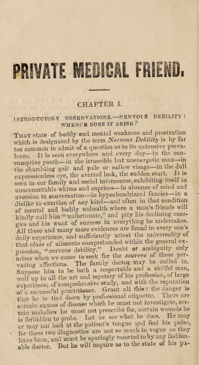 CHAPTER I. INTRODUCTORY OBSERVATIONS.—NERVOTS DEBILITY : WHENCE DOES IT ARISE ? That state of bodily and mental weakness and prostration which is designated by the term Nervous Debility is bjr far too common to admit of a question as to its extensive preva¬ lence It is seen everywhere and every day—m the con¬ sumptive youth—in the irrascible but unenergetic man—m the shambling gait and pale or sallow visage in the dull expressionless eye, the averted look, the sudden start. It is seen in our family and social intercourse, exhibiting itself m unaccountable whims and caprices—in absence of mind and aversion to conversation—in hypochondriacal fancies—m a dislike to exertion of any kind—and often in that condition of mental and bodily unhealth where a man s friends will kindly call him “unfortunate,” and pity his declining ener¬ gies and his want of success in everything he undertakes. All these and many more evidences are found in every one s daily experience, and sufficiently attest the universality ot that class of ailments comprehended within the general ex¬ pression, “nervous debility.” Doubt or ambiguity only arises when we come to seek for the sources of these per¬ vading affections. The family doctor may be called m. Suupose him to be both a respectable and a ski .fill man, well up in all the art and mystery of his profession, of large experience, of comprehensive study, and with the reputation of a successful practitioner. Grant all this : the danger is that he is tied down by professional etiquette. Ineie are certain causes of disease which he must not investigate, cer¬ tain maladies lie must not prescribe for certain wounds he is forbidden to probe. Let us see what he does. He may or may not look at the patient’s tongue and feel his pulse, for these two diagnostics are not so much m vogue a.^t 103 have been, and must be sparingly resorted to by any lashion- able doctor. But he will inquire as to the state of his pa-