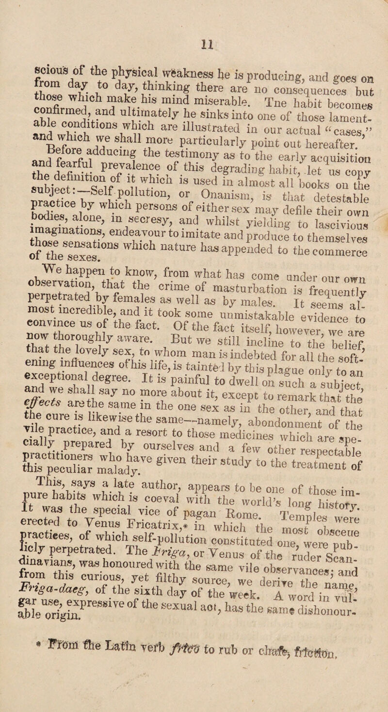 scious of the physical weakness he is producing, and goes on from day to day, thinking there are no consequences bu” those which make his mind miserable. Tne habit becomes confirmed, and ultimately he sinks into one of those lament- andwWedbtl0nSrnCh are ilIu!trated ™ our actual “cases,” S!la11 ™orti Particularly point out hereafter. and fSrfidddUC1U! he as t0 the early acquisition and fearful prevalence of this degrading habit, let us copy subio f^Sf 18 Uod in almost a11 books ou tke J- • Self pollution, or Onanism, is1 that detestable practice by whicn persons of either sex may defile their own bodies, alone, m secresy, and whilst yielding to lascivious imaginations, endeavour to imitate and produce to themselves of°“s:°DS WM°h mtUre bas appended to lleclZ^Z from wPhat has c°me ™der oi,r °TO cnme °f maa‘urbation is frequently perpetrated by females as well as by males. It seems al most incredible, and it took some unmistakable evidence to '°”Tce w Of the fact itself, however we 3r“ 5“! affare- But we still incline to the belief that the lovely sex, to whom man is indebted for all the soft ’ enmg influences of his life, is tainted by this riw) . -,!, exceptional degree. It is’painful to dwell on such a snbiec lfact* X! f„y no lno.r.e about except to remark that the \Uects arc the same m the one sex as in the other and +w the cure is likewise the same-namely, abondonment of the V e practice, and a resort to those medicines which are sue cully prepared by ourselves and a few other respectable S“Xr malady^ ** It was the special vice of nas-an T?nme m g mstory. erected to Venus Fricatrix.ffa which the m„T 1 WOTe practices, of which self-pollution constituted one’ were Mb'3 Imly perpetrated. The iriga, or Venus of the rude! Scan' dmavians, was honoured with the same vile observauoes and from this curious, yet filthy source, we derive the X Fnga-daeg, of the sixth day of the week. A word in vul’ Sle orig£PreS“Ve SeXUa' taS the 6ame**«»o»** v From the Latin verb frtCo to rub or chafb, fitcHo,.