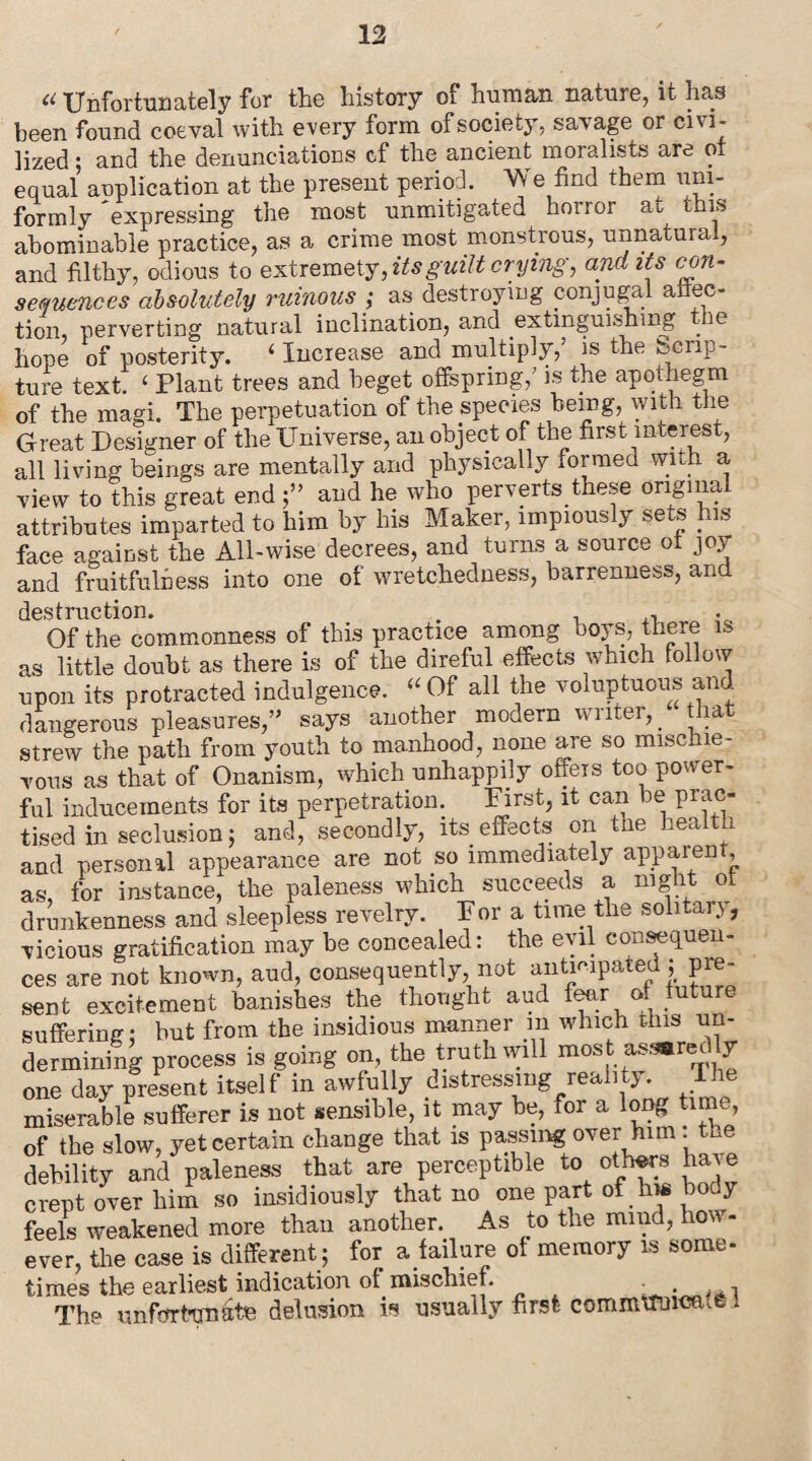 a Unfortunately for the history ot human nature, it has been found coeval with every form of society, savage or civi¬ lized ; and the denunciations cf the ancient moralists are ot equal auplication at the present period. We find them uni¬ formly expressing the most unmitigated horror at this abominable practice, as a crime most monstrous, unnatural, and filthy, odious to extremely, its guilt crying, and its con¬ sequences absolutely ruinous ; as destroying conjugal auc¬ tion, perverting natural inclination, and extinguishing . ie hope of posterity. 4 Increase and multiply,’ is the Scrip¬ ture text. 4 Plant trees and beget offspring/ is the apothegm of the magi. The perpetuation of the species being, with the Great Designer of the Universe, an object of the first interest, all living beings are mentally and physically formed wnh a view to this great end and he who perverts these original attributes imparted to him by his Maker, impious y sets iis face against the All-wise decrees, and turns a source ot joy and fruitfulness into one of wretchedness, barrenness, and destruction. . , Of the commonness of this practice among boys, there is as little doubt as there is of the direful effects which follow upon its protracted indulgence. 44 Of all the voluptuous and dangerous pleasures,” says another modern writer,, tha strew the path from youth to manhood, none are so mischie¬ vous as that of Onanism, which unhappily offers too power¬ ful inducements for its perpetration. First, it can be prac¬ tised in seclusion 5 and, secondly, its effects on the health and personal appearance are not so immediately apparent as, for instance, the paleness which succeeds a night ot drunkenness and sleepless revelry. Fora time the soli tax j, vicious gratification may be concealed: the evil consequen¬ ces are not known, and, consequently not anticipated ; pre¬ sent excitement banishes the thought aud fear of future suffering; but from the insidious manner m which this un¬ dermining process is going on, the truth will most assarec y one day present itself in awfully distressing reality. The miserable sufferer is not sensible, it may be, for a long time, of the slow, yet certain change that is passing over him . the debility and paleness that are perceptible to others have crept over him so insidiously that no one part of hw body feels weakened more than another. As to the mind, how¬ ever, the case is different ; for a failure of memory is some¬ times the earliest indication of. mischief. • . ■> The unfortunate delusion is usually first communicate i