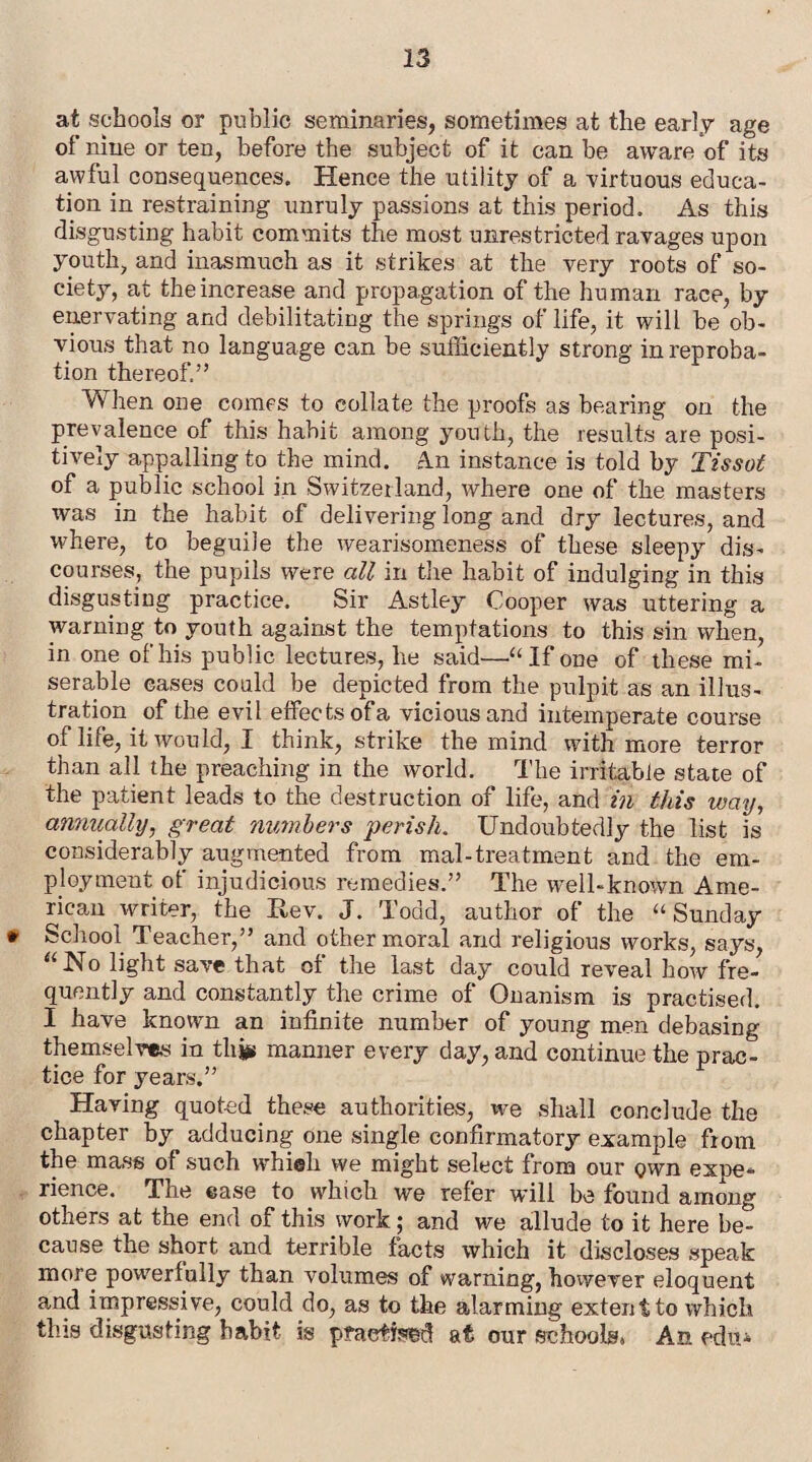 at schools or public seminaries, sometimes at the early age of nine or ten, before the subject of it can be aware of its awful consequences. Hence the utility of a virtuous educa¬ tion in restraining unruly passions at this period. As this disgusting habit commits the most unrestricted ravages upon youth, and inasmuch as it strikes at the very roots of so¬ ciety, at the increase and propagation of the human race, by enervating and debilitating the springs of life, it will be ob¬ vious that no language can be sufficiently strong in reproba¬ tion thereof.” When one comes to collate the proofs as bearing on the prevalence of this habit among youth, the resultsare posi¬ tively appalling to the mind. An instance is told by Tissot of a public school in Switzerland, where one of the masters was in the habit of delivering long and dry lectures, and where, to beguile the wearisomeness of these sleepy dis¬ courses, the pupils were all in the habit of indulging in this disgusting practice. Sir Astley Cooper was uttering a warning to youth against the temptations to this sin when, in one of his public lectures, he said—.“If one of these mi¬ serable eases could be depicted from the pulpit as an illus¬ tration of the evil effects of a vicious and intemperate course of life, it would, I think, strike the mind with more terror than all the preaching in the world. The irritable state of the patient leads to the destruction of life, and in this way, annually, great members perish. Undoubtedly the list is considerably augmented from mal-treatment and the em¬ ployment of injudicious remedies.” The well-known Ame¬ rican writer, the Eev. J. Todd, author of the “Sunday * School Teacher,” and other moral and religious works, says, “No light save that of the last day could reveal how fre¬ quently and constantly the crime of Onanism is practised. I have known an infinite number of young men debasing themselves in thjju manner every clay, and continue the prac¬ tice for years.” Having quoted these authorities, we shall conclude the chapter by adducing one single confirmatory example from the mass of such whieli we might select from our own expe* rience. The ease to which we refer will be found among others at the end of this work ; and we allude to it here be¬ cause the short and terrible facts which it discloses speak more powerfully than volumes of warning, however eloquent and impressive, could do, as to the alarming extent to which this disgusting habit is practised at our schoolss An edit*