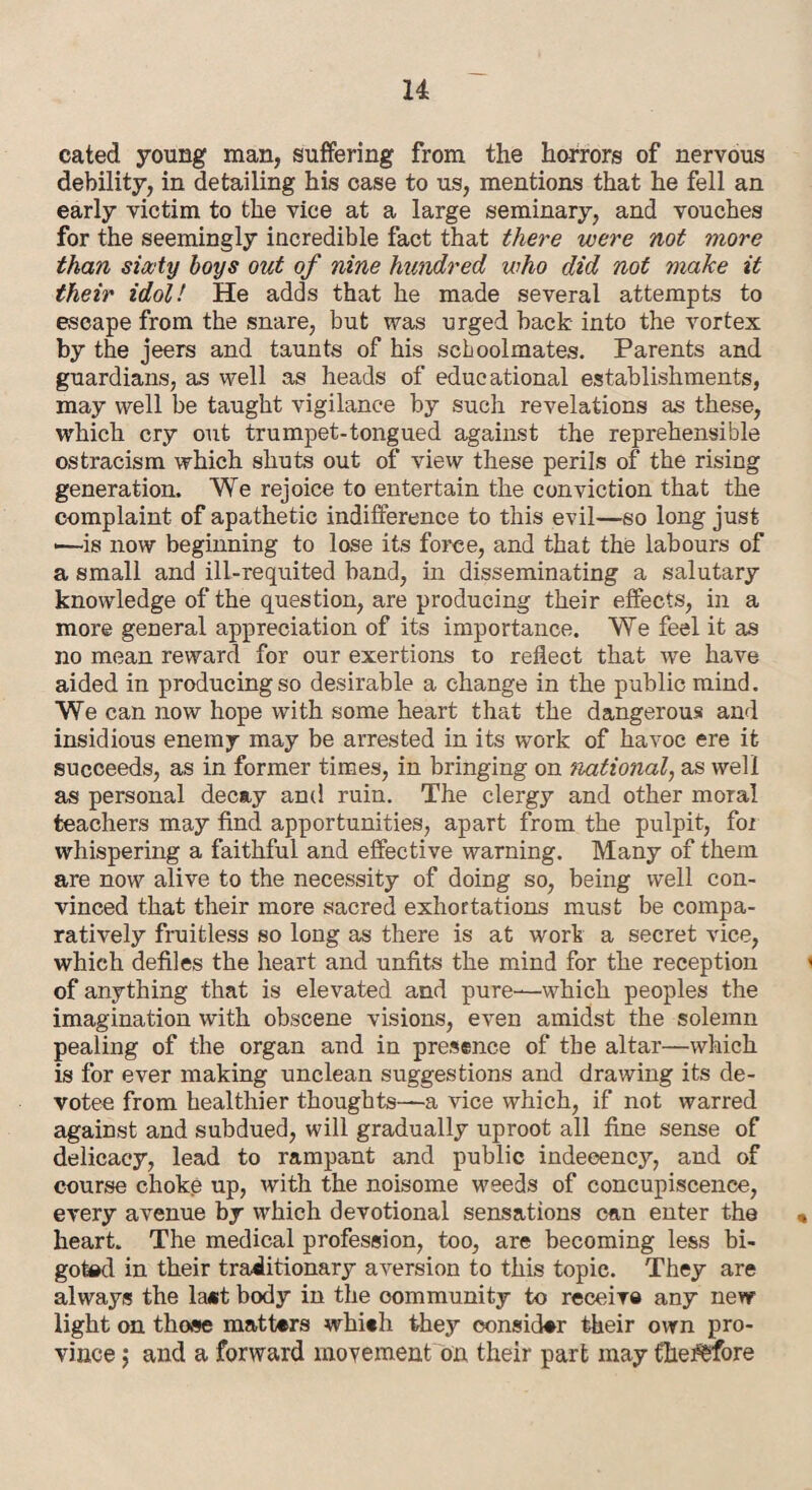 cated young man, suffering from the horrors of nervous debility, in detailing his case to us, mentions that he fell an early victim to the vice at a large seminary, and vouches for the seemingly incredible fact that there were not more than sixty boys out of nine hundred who did not make it their idol! He adds that he made several attempts to escape from the snare, but was urged back into the vortex by the jeers and taunts of his schoolmates. Parents and guardians, as well as heads of educational establishments, may well be taught vigilance by such revelations as these, which cry out trumpet-tongued against the reprehensible ostracism which shuts out of view these perils of the rising generation. We rejoice to entertain the conviction that the complaint of apathetic indifference to this evil—so long just •—is now beginning to lose its force, and that the labours of a small and ill-requited band, in disseminating a salutary knowledge of the question, are producing their effects, in a more general appreciation of its importance. We feel it as no mean reward for our exertions to reflect that we have aided in producing so desirable a change in the public mind. We can now hope with some heart that the dangerous and insidious enemy may be arrested in its work of havoc ere it succeeds, as in former times, in bringing on national, as well as personal decay and ruin. The clergy and other moral teachers may find apportunities, apart from the pulpit, for whispering a faithful and effective warning. Many of them are now alive to the necessity of doing so, being well con¬ vinced that their more sacred exhortations must be compa¬ ratively fruitless so long as there is at work a secret vice, which defiles the heart and unfits the mind for the reception of anything that is elevated and pure—which peoples the imagination with obscene visions, even amidst the solemn pealing of the organ and in presence of the altar—which is for ever making unclean suggestions and drawing its de¬ votee from healthier thoughts—a vice which, if not warred against and subdued, will gradually uproot all fine sense of delicacy, lead to rampant and public indecency, and of course choke up, with the noisome weeds of concupiscence, every avenue by which devotional sensations can enter the « heart. The medical profession, too, are becoming less bi¬ goted in their traditionary aversion to this topic. They are always the la«t body in the community to receive any new light on those matters whieh they consider their own pro¬ vince ; and a forward movement on their part may therefore