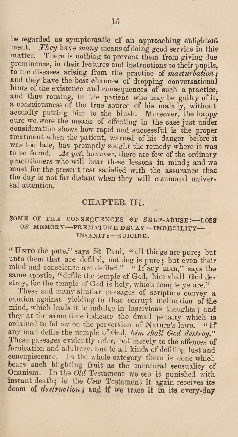 be regarded as symptomatic of an approaching e'nlighteni ment. They have many means of doing good service in this matter. There is nothing to prevent them from giving due prominence, in their lectures and instructions to their pupils, to the diseases arising from the practice of masturbation ; and they have the best chances of dropping conversational hints ol the existence and consequences of such a practice, and thus rousing, in the patient who may be guilty of it, a consciousness of the true source of bis malady, without actually putting him to the blush. Moreover, the happy cure .we, were the means of effecting in the case just under consideration shows how rapid and successful is the proper treatment when the patient, warned of his danger before it was too late, has promptly sought the remedy where it was to be found. As yet, however, there are few of the ordinary practitioners who will bear these lessons in mind; and we must lor the present rest satisfied with the assurance that the day is not far distant when they will command univer¬ sal attention. CHAPTER III. SOME OP THE CONSEQUENCES OP SELF-ABUSE:—LOSS OP MEMORY—PREMATURE DECAY—IMBECILITY— INSANITY—SUICIDE. “Unto the pure,” says St Paul, “all things are pure; but unto them that are defiled, nothing is pure; but even their mind and conscience are defiled.” “ If any man,” says the same apostle, “ defile the temple of God, him shall God de¬ stroy, for the temple of God is holy, which temple ye are.” These and many similar passages of scripture convey a caution against yielding to that corrupt inclination of the mind, which leads it to indulge in lascivious thoughts ; and they at the same time indicate the dread penalty which is ordained to follow on the perversion of Nature’s laws. “If any roan defile the nemple of God, him shall God destroy” These passages evidently refer, not merely to the offences of fornication and adultery, but to all kinds of defiling lust and concupiscence. In the whole category there is none which bears _ such blighting fruit as the unnatural sensuality of Onanism. In the Old Testament we see it punished with instant death; in the Uew Testament it again receives its doom of destruction / and if we trace it in its every-day
