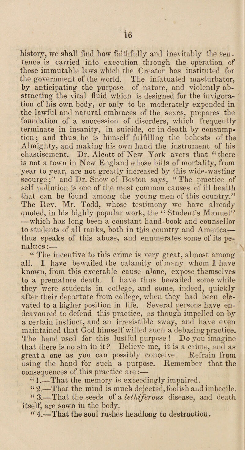 history, we shall find how faithfully and inevitably the sen¬ tence is carried into execution through the operation of those immutable laws which thp Creator has instituted for the government of the world. The infatuated masturbator, by anticipating the purpose of nature, and violently ab¬ stracting the vital fluid whicn is designed for the invigora- tion of his own body, or only to be moderately expended in the lawful and natural embraces of the sexes, prepares the foundation of a succession of disorders, which frequently terminate in insanity, in suicide, or in death by consump¬ tion ; and thus he is himself fulfilling the behests of the Almighty, and making his own hand the instrument of his chastisement. Dr, Alcott of New York avers that u there is not a town in New England whose bills of mortality, from year to year, are not greatly increased by this wide-wasting scourge;” and Dr. Snow of Boston says, “The practice of self pollution is one of the most common causes of ill health that can be found among the young men of this country.” The Rev. Mr. Todd, whose testimony we have already quoted, in his highly popular work, the “ Student’s Manuel'’ —which has long been a constant hand-book and counsellor to students of all ranks, both in this country and America— thus speaks of this abuse, and enumerates some of its pe¬ nalties :— “ The incentive to this crime is very great, almost among all. I have bewailed the calamity of many whom I have known, from this execrable cause alone, expose themselves to a premature death. I have thus bewailed some while they were students in college, and some, indeed, quickly after their departure from college, when they had been ele¬ vated to a higher position in life. Several persons have en¬ deavoured to defend this practice, as though impelled on by a certain instinct, and an irresistible sway, and have even maintained that Gcd himself willed such a debasing practice. The hand used for this lustful purpose ! Do you imagine that there is no sin in it? Believe me, it is a crime, and as great a one as you can possibly conceive. Refrain from using the hand for such a purpose. Remember that the consequences of this practice are:— “1.—That the memory is exceedingly impaired. “2.—That the mind is much dejected, foolish and imbecile. “ 3.—That the seeds of a lethiferous disease, and death itself, are sown in the body. “ 4.—That the soul rushes headlong to destruetion.