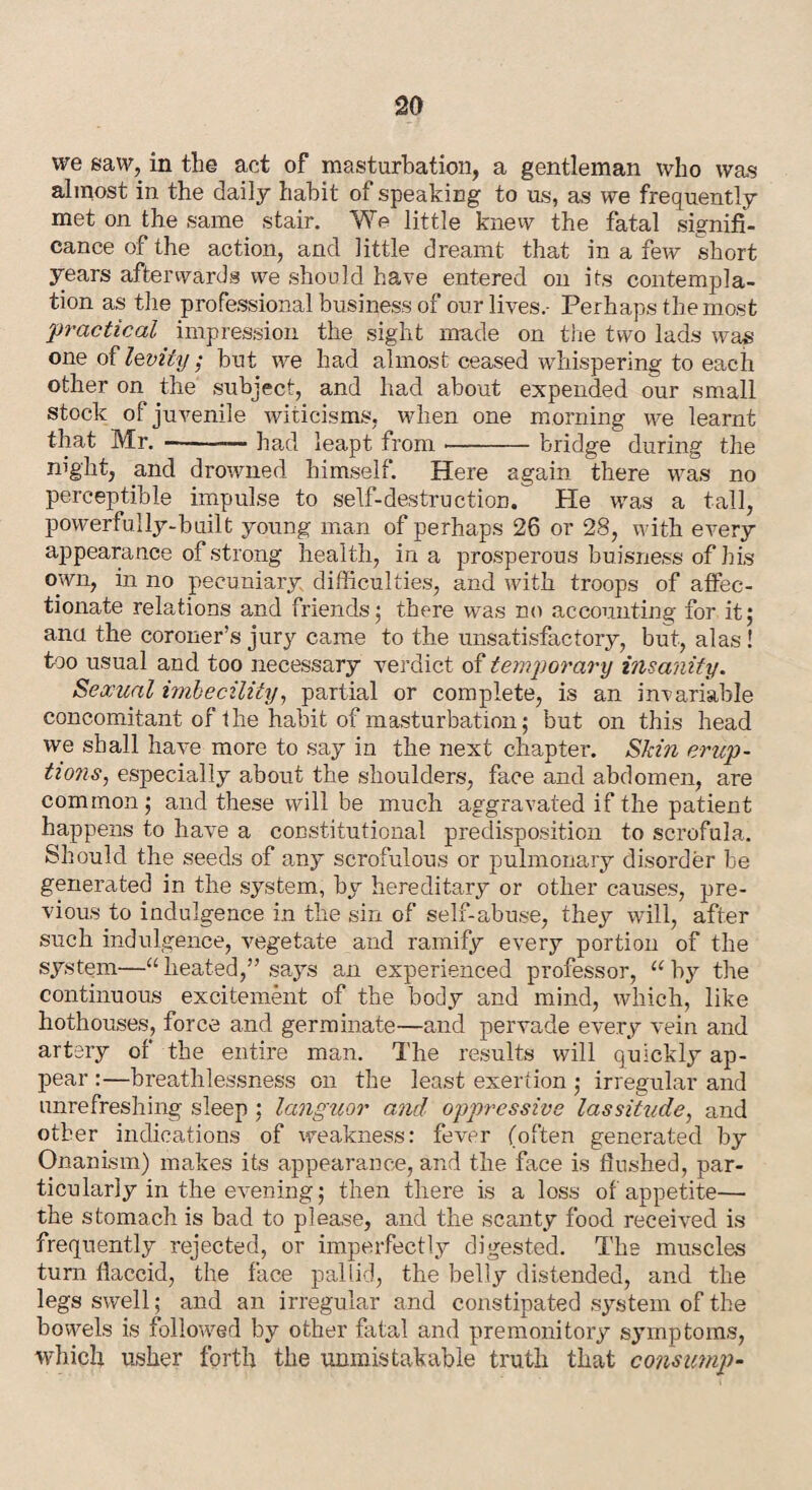 we saw, in the act of masturbation, a gentleman who was almost in the daily habit of speaking to us, as we frequently met on the same stair. We little knew the fatal signifi¬ cance of the action, and little dreamt that in a few short years afterwards we should have entered on its contempla¬ tion as the professional business of our lives.- Perhaps the most practical impression the sight made on the two lads was one of levity; but we had almost ceased whispering to each other on the subject, and had about expended our small stock of juvenile witicisms, when one morning we learnt that Mr. -— had leapt from --bridge during the rn'ght, and drowned himself. Here again there was no perceptible impulse to self-destruction. He was a tall, powerfully-built young man of perhaps 26 or 28, with every appearance of strong health, in a prosperous buisness of his own, in no pecuniary difficulties, and with troops of affec¬ tionate relations and friends • there was no accounting for it; ana the coroner’s jury came to the unsatisfactory, but, alas! too usual and too necessary verdict of temporary insanity. Sexual imbecility, partial or complete, is an invariable concomitant of the habit of masturbation; but on this head we shall have more to say in the next chapter. Skin erup¬ tions, especially about the shoulders, face and abdomen, are common; and these will be much aggravated if the patient happens to have a constitutional predisposition to scrofula. Should the seeds of any scrofulous or pulmonary disorder be generated in the system, by hereditary or other causes, pre¬ vious to indulgence in the sin of self-abuse, they will, after such indulgence, vegetate and ramify every portion of the system—“heated,” says an experienced professor, “by the continuous excitement of the body and mind, which, like hothouses, force and germinate—and pervade every vein and artery of the entire man. The results will quickly ap¬ pear :—breathlessness on the least exertion ; irregular and unrefreshing sleep ; languor and oppressive lassitude, and other indications of weakness: fever (often generated by Onanism) makes its appearance, and the face is flushed, par¬ ticularly in the evening; then there is a loss of appetite— the stomach is bad to please, and the scanty food received is frequently rejected, or imperfectly digested. The muscles turn flaccid, the face pallid, the belly distended, and the legs swell; and an irregular and constipated system of the bowels is followed by other fatal and premonitory symptoms, which usher forth the unmistakable truth that consmnp-