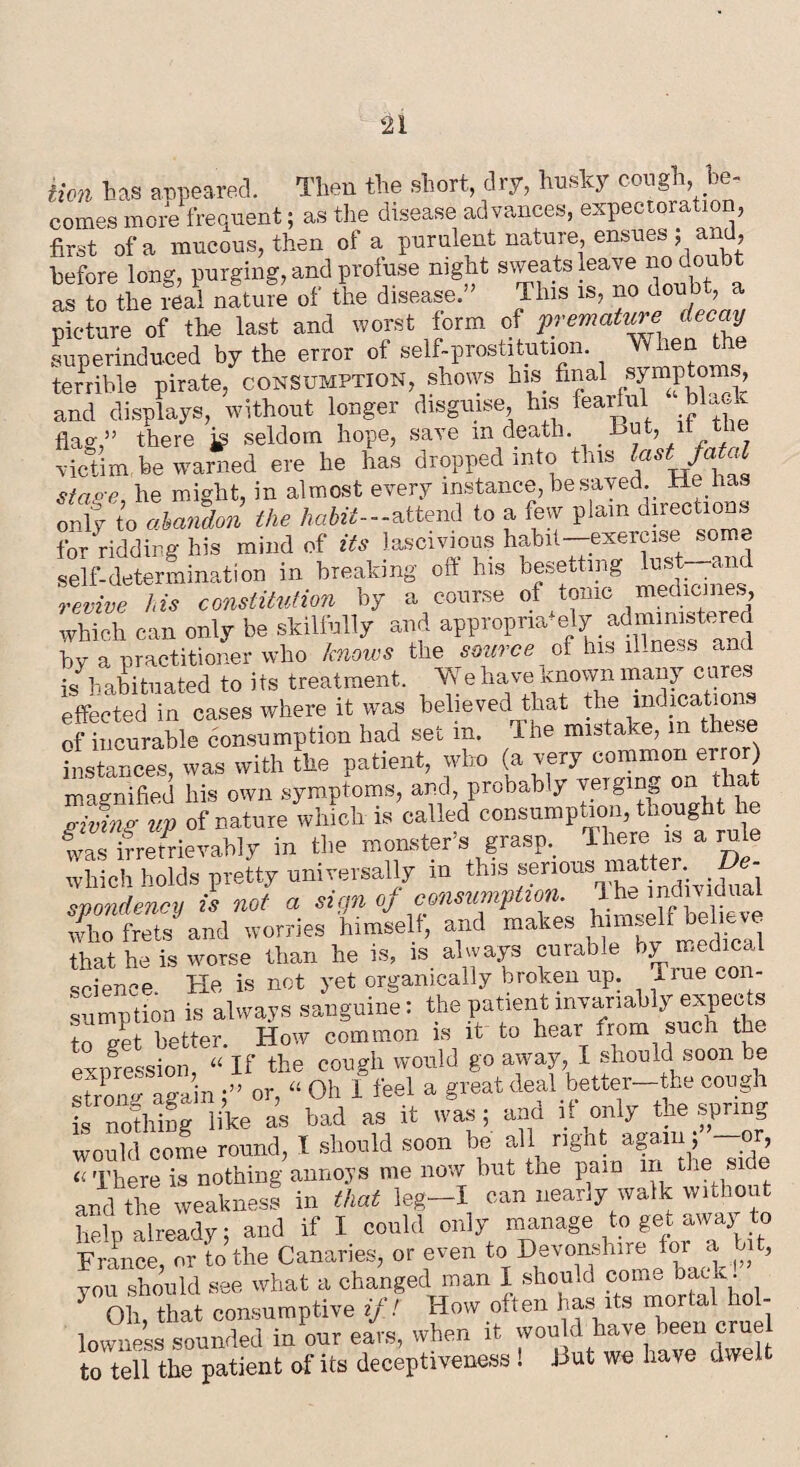 tion las appeared. Then the short, dry, husky cough be¬ comes more frequent; as the disease advances, expectoration, first of a mucous, then of a purulent nature, ensues ; and, before long, purging, and profuse night sweats leave no doubt as to the real nature of the disease. This is, no doubt, a picture of the last and worst form of premature decay superinduced by the error of self-prostitution. When the terrible pirate, consumption, shows his final symptoms, and displays, without longer disguise his fearful bUa flag,” there hi seldom hope, save m death. but, it victim be warned ere he has dropped into this last fa^ stage he might, in almost every instance, be saved. He has JZ to abmdm the habit-attend to a few plain directions for ridding his mind of its lascivious habit—exercise some self-determination in breaking off his besetting Hst an revive his constitution by a course of tonic medicines, which can only be skilfully and appropr,a‘ely administered by a practitioner who knows the source of his illness and is habituated to its treatment. Vf e have known many cures effected in cases where it was believed that the indications of incurable consumption had set in. The mistake, in these instances, was with the patient, who (a very common error) magnified his own symptoms, and, probably verging on that Sv up of nature which is called consumption, thought he fvastrretrievahly in the monster’s grasp. There is a rule which holds pretty universally m this serious matter. Oe- svondency is not a si an oj consumption, d he individual X frets and worries himself, and makes hnnself helmve that he is worse than he is, is always curable by medical science He is not yet organically broken up. Hue con- sumption is always sanguine: the patient invariably expects to get better. How common is it to hear from such the expression, “ If the cough would go away, I should soon be Song again)” or, “ Oh 1 feel a great deal better-the cough is uofhing like as had as it was; and it only the .spring would come round, I should soon be all ngnt again, or, u There is nothing annoys me now but the pain in the side and the weakness in that leg-I can nearly walk without help already; and if I could only manage to get away to France, or to the Canaries, or even to Devonshire for a bit, you should see what a changed man I shou.d com- hack. Oh, that consumptive if! How often has its moria iol- lowness sounded in our ears, when it won d have been cruel to tell the patient of its deceptiveness ! Hut we have dwel
