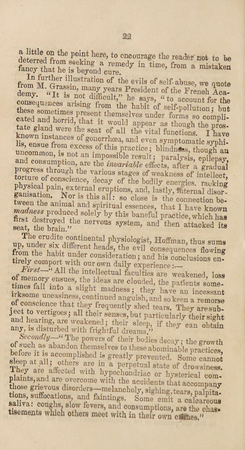 deterred^™ Uere’to cnJotrara«e «» reader not to be tZt^rst;LnierTd7 in time> from a — from ,lI.lustration »f evils of self-abuse, we quote demyM'«nT“’n^ffiyeu f, ^resident of *<> French Aca- consequences aris^n^fVom^the^hahtt^o/selfpollution<'rbut ctted Tn7hmej P£sen- themselves under forms so compli- cated and horrid, tha* it would appear as though the pros¬ tate gland were the seat of all the vital function I have ST mSftanCeS °f gonorrllcea’ and even symptomatic syphi! H ensue from excess of this practice; blindness t Wh an ncommon, is not an impossible result; paralysis, epifepsv rn-ni-°0ns):i,ml31]oo- are the invariable effects, after a gradual torhrtSSfhrOUg l the various sta£es of weakness of iiftellect torture of conscience, decay of the bodily energies raJS gadsatlrVoff'S- en/,ptionS’ ,and> last,y> tt^rnal elisor fween ti1P‘ -N [ ^hlsa!1: so close is the comiection be¬ tween the animal and spiritual essences, that I have known madness produced solely by this baneful practice which has ££ &t-he nerv0DS syste“> unTundee^£ed?fffi“ PVfidcgKt, Hoffman, thus sums from ?ho nent hea!JJS’the eviI resequences flowing trom the habit under consideration; and his conclusions en? t.rely comport with our own daily experience Fust—- All the intellectual faculties are weakened loss tL”s‘felfintoT' f bidBaSnare c,otl(|ed>the patients some- times tail into a slight madness; they have an incessant irksome.uneasiness, continued anguish, and so keen a remorse of conscience that they frequently shed tears. They are sub¬ ject to vertigoes; all their senses, but particularly their sight and hearing, are weakened; their sleep, if they can obtain any, is disturbed with frightful dreams.” * 3 bt Secondly The powers of their bodies decay; the growth hefnmV- abandon, twelves to these abominable practices, sleep at a?l .aCfCt°,mpllshed .“ greatly Prevented. Some cannot sleep at all, others are m a perpetual state of drowsiness. Ihey are affected with hypochondriac or hysterical com plaints, and are overcome with the accidents that accompany those grievous disorders—melancholy, sighing,tears oaluita^ tions, suffocations, and faintings. Some emit a calcareous saliva; coughs, slow fevers, and consumptions, are the chas* tisements winch others meet with in their own ct&rhes.’*