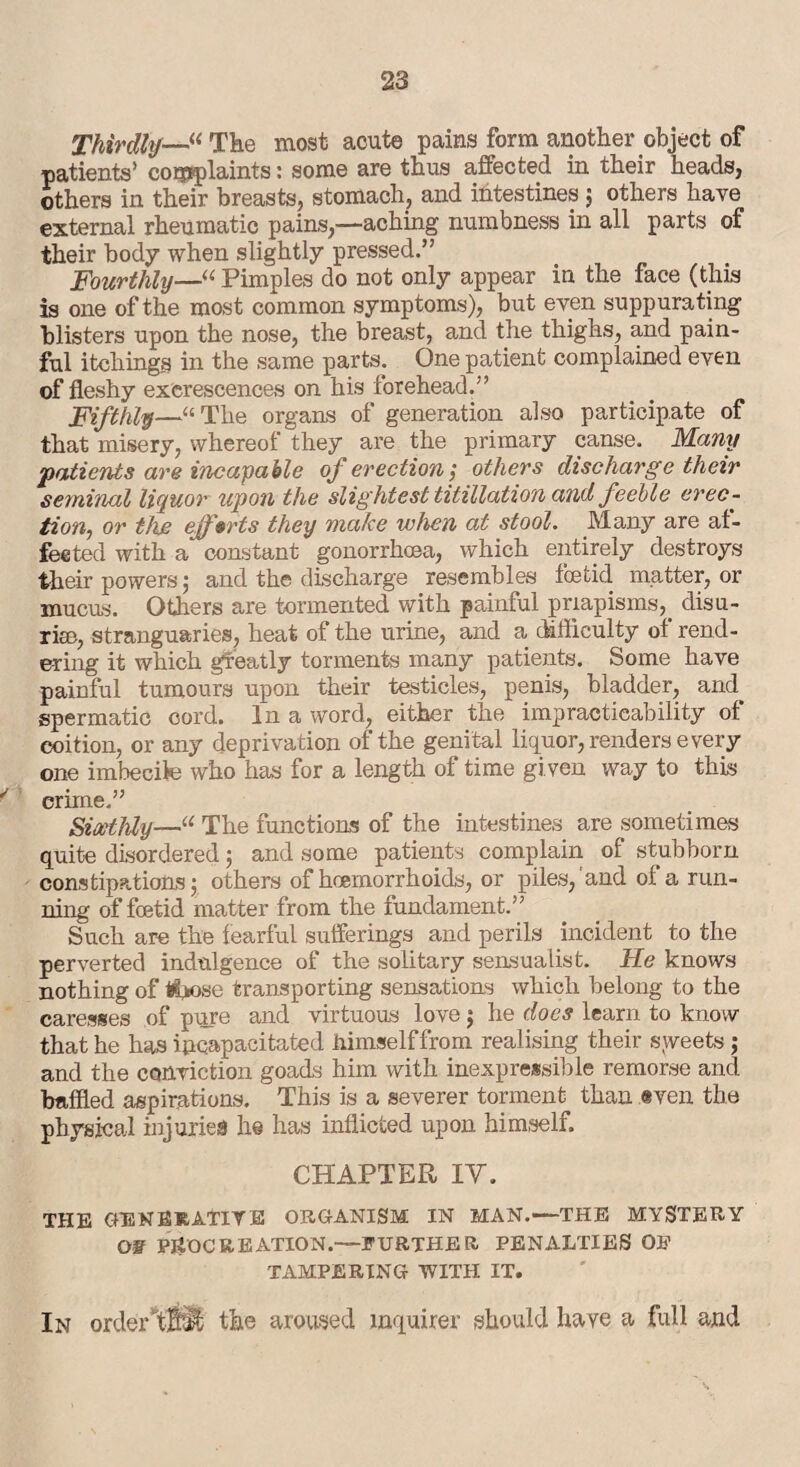 Thirdly—“ The most acute pains form another object of patients’ complaints: some are thus affected in their heads, others in their breasts, stomach, and intestines ; others have external rheumatic pains,—aching numbness in all parts of their body when slightly pressed.” Fourthly—“ Pimples do not only appear in the face (this is one of the most common symptoms), but even suppurating blisters upon the nose, the breast, and the thighs, and pain¬ ful itchings in the same parts. One patient complained even of fleshy excrescences on his forehead.” Fifthly—“ The organs of generation also participate of that misery, whereof they are the primary canse. Many patients are incapable of erection; others discharge their seminal liquor upon the slightest titillation and feeble erec¬ tion, or the efforts they make when at stool. Many are af¬ fected with a constant gonorrhoea, which entirely destroys their powers ; and the discharge resembles foetid matter, or mucus. Others are tormented with painful priapisms,. disu- riee, stranguaries, heat of the urine, and a difficulty of rend¬ ering it which greatly torments many patients. Some have painful tumours upon their testicles, penis, bladder, and spermatic cord. In a word, either the impracticability of coition, or any deprivation of the genital liquor, renders every one imbecile who has for a length of time gi ven way to this crime.” Sixthly—“ The functions of the intestines are sometimes quite disordered; and some patients complain of stubborn constipations ; others of hoemorrhoids, or piles, and ol a run¬ ning of foetid matter from the fundament.” Such are the fearful sufferings and perils incident to the perverted indulgence of the solitary sensualist. He knows nothing of Hiflose transporting sensations which belong to the caresses of pure and virtuous love 5 he does learn to know that he has incapacitated himself from realising their sweets; and the conviction goads him with inexpressible remorse and baffled aspirations. This is a severer torment than even the physical injuries h© has inflicted upon himself. CHAPTER IV. THE GENERATIVE ORGANISM IN MAN.—THE MYSTERY OF PROCREATION.— FURTHER PENALTIES OE TAMPERING WITH IT. In orderT® the aroused inquirer should have a full and