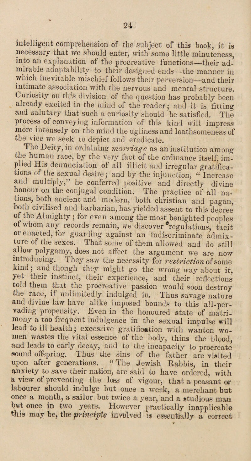 intelligent comprehension of the subject of this book, it is necessary that vve should enter, with some little minuteness, into an explanation of the procreative functions—their ad¬ mirable adaptability to their designed ends—the manner in which inevitable mischief follows their perversion—and their intimate association with the nervous and mental structure. Curiosity on this division of the question has probably been already excited in the mind of the reader 5 and it is fitting and salutary that such a curiosity should be satisfied. The process of conveying information of this kind will impress more intensely on the mind the ugliness and loathsomeness of the vice we seek to depict and eradicate. The Deity, in ordaining marriage as an institution among the human race, by the very fact of the ordinance itself, im¬ plied His denunciation of all illicit and irregular gratifica¬ tions of the sexual desire; and by the injunction, “ Increase and multiply,” he conferred positive and directly divine honour on the conjugal condition. The practice of all na¬ tions, both ancient and modern, both Christian and pagan, both civilised and barbarian, has yielded assent to this decree of the Almighty; for even among the most benighted peoples of whom any records remain, we discover Regulations, tacit or enacted, for guarding against an indiscriminate admix¬ ture of the sexes. That some of them allowed and do still allow polygamy, does not affect the argument we are now inti oducing. ihey saw the necessity for restriction of some kind; and though they might go the wrong way about it, yet their instinct, their experience, and their reflections told them that the procreative passion would soon destroy the race, if unlimitedly indulged in. Thus savage nature and divine law have alike imposed bounds to this all-per¬ vading propensity. Even in the honoured state of matri¬ mony a too frequent indulgence in the sexual impulse will lead to ill health; excessive gratification with wanton wo¬ men wastes the vital essence of the body, thins the blood, and leads to early decay, and to the incapacity to procreate sound offspring. Thus the sins of the father are visited upon after generations. “ The Jewish Rabbis, in their anxiety to save their nation, are said to have ordered, with a view of preventing the loss of vigour, that a peasant or labourer should indulge but once a week, a merchant but once a month, a sailor but twice a year, and a studious man but once in two years. However practically inapplicable this may be, the -principle involved is essentially a correct