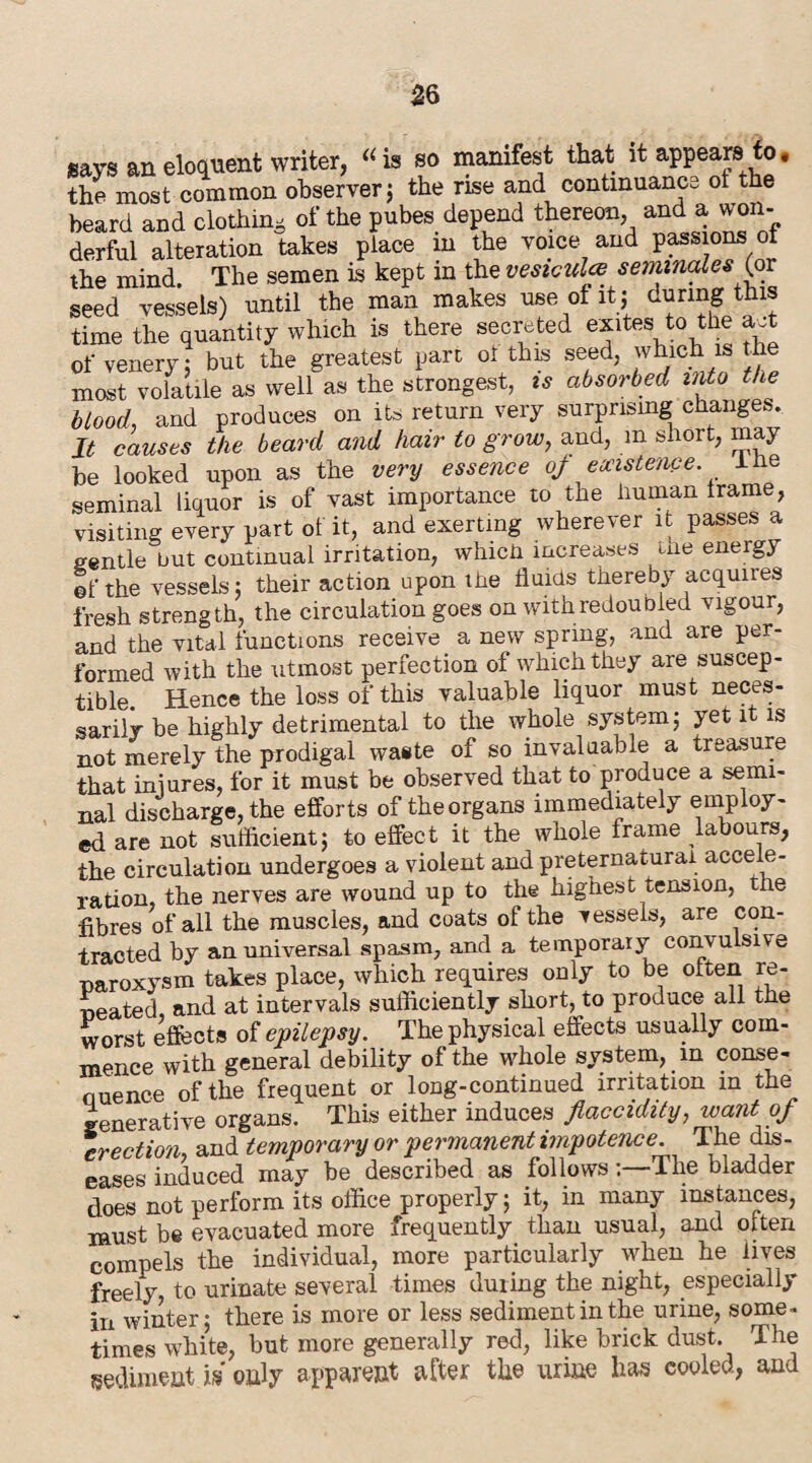 gays an eloquent writer, “ is so manifest that it appears to, the most common observer; the rise and continuance ot the beard and clothing of the pubes depend thereon, and a won- derful alteration takes place in the voice and passions ol the mind. The semen is kept in the vesiculce seminales ^or seed vessels) until the man makes use of it j during this time the quantity which is there secreted exites to the aJfc of venery; but the greatest part ol this seed, which is the most volatile as well as the strongest, is absorbed into the blood, and produces on it, return very surprising changes. It causes the beard and hair to grow, and, m short, may be looked upon as the very essence of existence, ihe seminal liquor is of vast importance to the Human Irame, visiting every part of it, and exerting wherever it passes a pintle but continual irritation, whicU increases the energy ©f the vessels: their action upon the fluids thereby acquires fresh strength, the circulation goes on with redoubled vigour, and the vital functions receive a new spring, and are per¬ formed with the utmost perfection of which they are suscep¬ tible. Hence the loss of this valuable liquor must neces¬ sarily be highly detrimental to the whole system; yet it is not merely the prodigal waste of so invaluable a treasure that iniures, for it must be observed that to produce a semi¬ nal discharge, the efforts of the organs immediately employ¬ ed are not sufficient; to effect it the whole frame labours, the circulation undergoes a violent and preternatural accele¬ ration, the nerves are wound up to the highest tension, the fibres of all the muscles, and coats ol the vessels, are con¬ tracted by an universal spasm, and a temporary convulsive naroxvsm takes place, which requires only to be often re¬ peated and at intervals sufficiently short, to produce all the worst effects of epilepsy. The physical effects usually com¬ mence with general debility of the whole system, in conse- nuence of the frequent or long-continued irritation in the generative organs. This either induces fiaccidity, want of erection, and temporary or permanent impotence The dis¬ eases induced may be described as follows:—1 lie bladder does not perform its office properly; it, in many instances, must be evacuated more frequently than usual, and often compels the individual, more particularly when he lives freely to urinate several times during the night, especially in winter; there is more or less sediment in the urine, some- times white, but more generally red, like brick dust. The sediment is only apparent after the urine has cooled, and