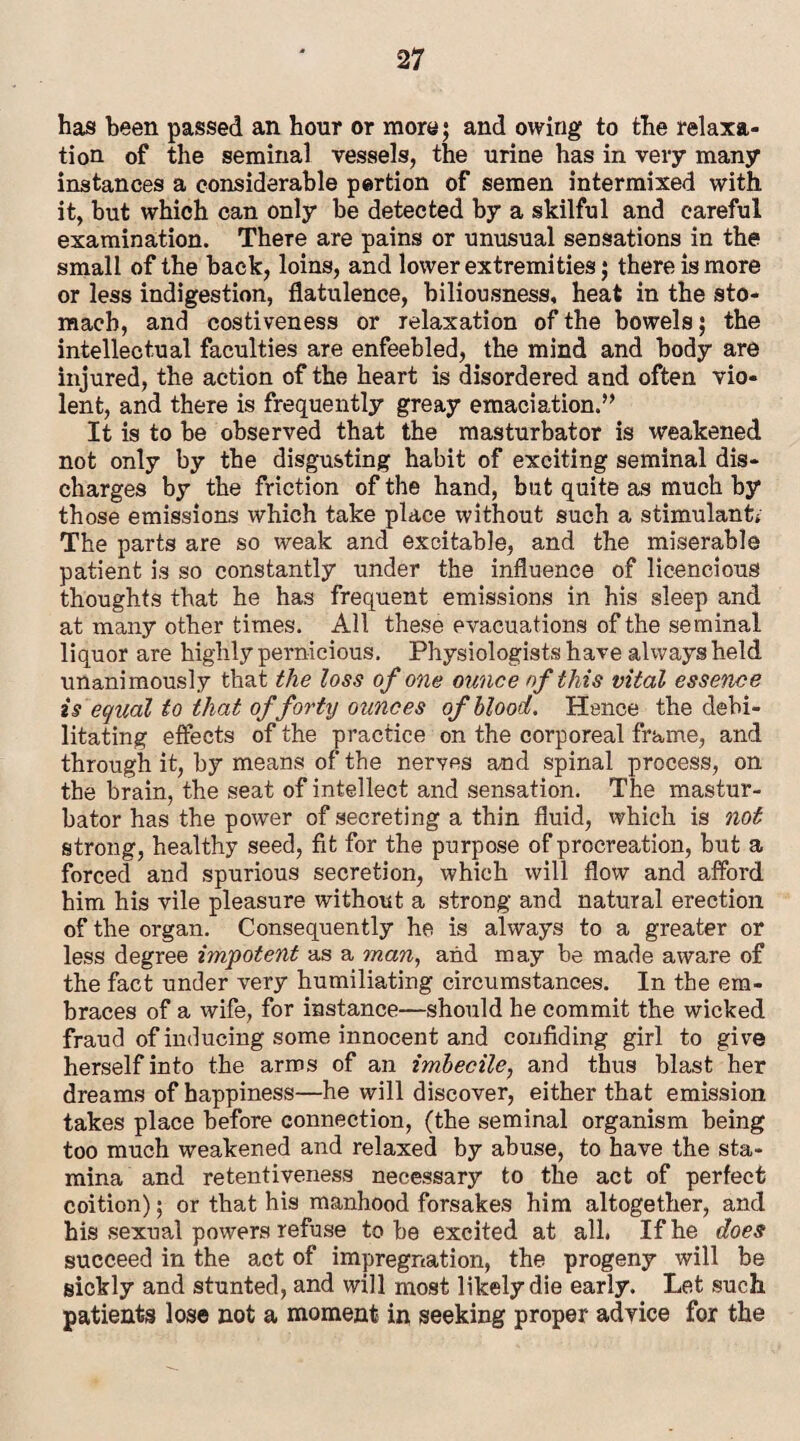 has been passed an hour or more; and owing to the relaxa¬ tion of the seminal vessels, the urine has in very many instances a considerable pertion of semen intermixed with it, but which can only be detected by a skilful and careful examination. There are pains or unusual sensations in the small of the back, loins, and lower extremities; there is more or less indigestion, flatulence, biliousness, heat in the sto¬ mach, and costiveness or relaxation of the bowels; the intellectual faculties are enfeebled, the mind and body are injured, the action of the heart is disordered and often vio¬ lent, and there is frequently greay emaciation.” It is to be observed that the masturbator is weakened not only by the disgusting habit of exciting seminal dis¬ charges by the friction of the hand, but quite as much by those emissions which take place without such a stimulant,' The parts are so weak and excitable, and the miserable patient is so constantly under the influence of licencious thoughts that he has frequent emissions in his sleep and at many other times. All these evacuations of the seminal liquor are highly pernicious. Physiologists have always held unanimously that the loss of one ounce of this vital essence is equal to that of forty ounces of blood. Hence the debi¬ litating effects of the practice on the corporeal frame, and through it, by means of the nerves and spinal process, on the brain, the seat of intellect and sensation. The mastur¬ bator has the power of secreting a thin fluid, which is not strong, healthy seed, fit for the purpose of procreation, but a forced and spurious secretion, which will flow and afford him his vile pleasure without a strong and natural erection of the organ. Consequently he is always to a greater or less degree impotent as a man, and may be made aware of the fact under very humiliating circumstances. In the em¬ braces of a wife, for instance—should he commit the wicked fraud of inducing some innocent and confiding girl to give herself into the arms of an imbecile, and thus blast her dreams of happiness—he will discover, either that emission takes place before connection, (the seminal organism being too much weakened and relaxed by abuse, to have the sta¬ mina and retentiveness necessary to the act of perfect coition); or that his manhood forsakes him altogether, and his sexual powers refuse to be excited at all. If he does succeed in the act of impregnation, the progeny will be sickly and stunted, and will most likely die early. Let such patients lose not a moment in seeking proper advice for the