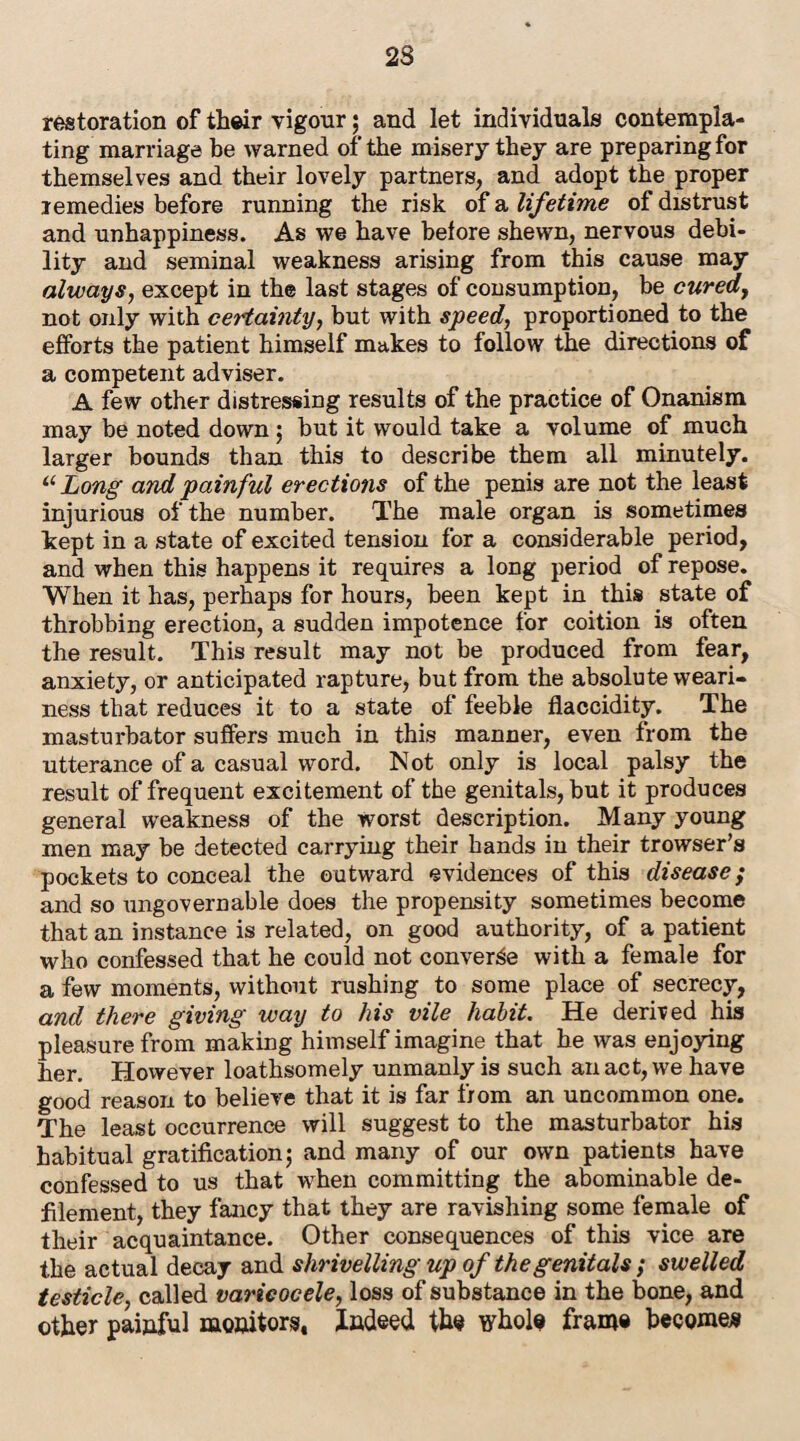 restoration of their vigour; and let individuals contempla¬ ting marriage be warned of the misery they are preparing for themselves and their lovely partners, and adopt the proper remedies before running the risk of a lifetime of distrust and unhappiness. As we have before shewn, nervous debi¬ lity and seminal weakness arising from this cause may always, except in the last stages of consumption, be cured, not only with certainty, but with speed, proportioned to the efforts the patient himself makes to follow the directions of a competent adviser. A few other distressing results of the practice of Onanism may be noted down; but it would take a volume of much larger bounds than this to describe them all minutely. u Long and painful erections of the penis are not the least injurious of the number. The male organ is sometimes kept in a state of excited tension for a considerable period, and when this happens it requires a long period of repose. When it has, perhaps for hours, been kept in this state of throbbing erection, a sudden impotence for coition is often the result. This result may not be produced from fear, anxiety, or anticipated rapture, but from the absolute weari¬ ness that reduces it to a state of feeble flaccidity. The masturbator suffers much in this manner, even from the utterance of a casual word. Not only is local palsy the result of frequent excitement of the genitals, but it produces general weakness of the worst description. Many young men may be detected carrying their hands in their trowser’s pockets to conceal the outward evidences of this disease; and so ungovernable does the propensity sometimes become that an instance is related, on good authority, of a patient who confessed that he could not converge with a female for a few moments, without rushing to some place of secrecy, and there giving way to his vile habit. He derived his pleasure from making himself imagine that he was enjoying her. However loathsomely unmanly is such an act, we have good reason to believe that it is far from an uncommon one. The least occurrence will suggest to the masturbator his habitual gratification; and many of our own patients have confessed to us that when committing the abominable de¬ filement, they fancy that they are ravishing some female of their acquaintance. Other consequences of this vice are the actual decay and shrivelling up of the genitals; swelled testicle, called varicocele, loss of substance in the bone, and other painful monitors. Indeed the whole frame become*