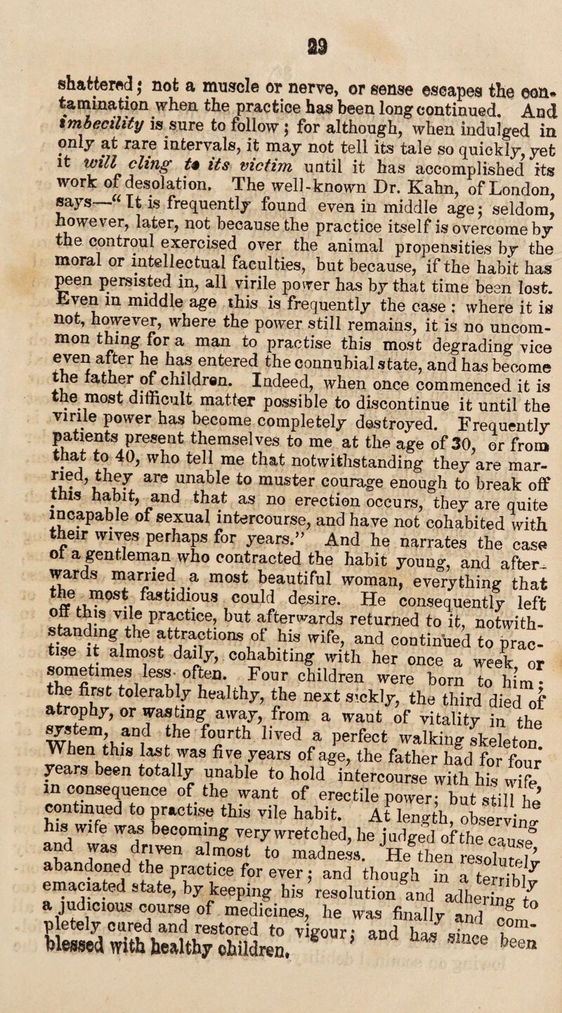shattered; not a muscle or nerve, or sense escapes the con¬ tamination when the practice has been long continued. And imbecility is sure to follow ; for although, when indulged in only at rare intervals, it may not tell its tale so quickly, yet it will cling t% its victim until it has accomplished its work of desolation. The well-known Dr. Kahn, of London, says “It is frequently found even in middle age5 seldom, however, later, not because the practice itself is overcome by the controul exercised over the animal propensities by the moral or intellectual faculties, but because, if the habit has peen persisted in, all virile power has by that time been lost. Lven in middle age this is frequently the case ; where it is not, however, where the power still remains, it is no uncom¬ mon thing for a man to practise this most degrading vice even after he has entered the connubial state, and has become t e ather of children. Indeed, when once commenced it is the most difficult matter possible to discontinue it until the virile power has become completely destroyed. Frequently patients present themselves to me at the age of 30, or from that to 40, who tell me that notwithstanding they are mar- are unabIe £o muster courage enough to break off this habit, and that as no erection occurs, they are quite incapable ot sexual intercourse, and have not cohabited with their wives perhaps for years.” And he narrates the case ot a gentleman who contracted the habit young, and after¬ wards married a most beautiful woman, everything that the most fastidious could desire. He consequently left off this vile practice, but afterwards returned to it, notwith¬ standing the attractions of his wife, and continued to prac¬ tise it almost daily, cohabiting with her once a week or le‘S'?'i0fteri*i 1F°Ur children were horn to him • the first tolerably healthy, the next sickly, the third died of atrophy, or wasting away, from a want of vitality in the1 system, and the fourth lived a perfect walking skeleton When this last was five years of age, the father had for four years been totally unable to hold intercourse with his wife inconsequence of the want of erectile power- but still hi continued to practise this vile habit. At length, observing his wife was becoming very wretched, he judged of the cause” Jas drllven almost to madness. He then resolute]i abandoned the practice for ever 5 and though in a terribl^ emaciated state, by keeping his resolution and adhering; a judicious course of medicines, he was finally ami COm p etely cured and restored to vigour: and has sin™ n Messed with healthy children,  * been