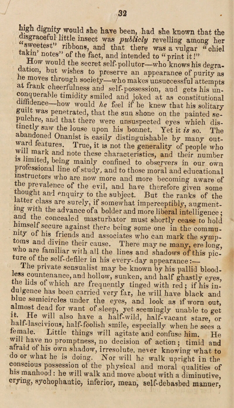 ligh dignity would she have been, had she known that the ^•graceful little insect was publicly revelling among her sweetest” ribbons, and that there was a vulgar “ chiel avLn n°tes” of the fact, and intended to “print it!” mv would the secret self-pollutor—who knows his degra¬ dation, but wishes to preserve an appearance of purity as e moves through society—who makes unsuccessful attempts a frank cheerfulness and self-possession, aud gets his un- conquerahle timidity smiled and joked at as constitutional lmdence—how would he feel if he knew that his solitary guilt was penetrated, that the sun shone on the painted se¬ pulchre, and that there were unsuspected eyes which dis- tmctly saw the louse upon his bonnet. Yet it is so. The a andoned Onanist is easily distinguishable by many out¬ ward features. True, it is not the generality of people who will mark and note these characteristics, and their number is limited, being mainly confined to obsejvers in our own pro essional line of study, and to those moral and educational instructors who are now more and more becoming aware of the prevalence of the evil, and have therefore given some thought and enquiry to the subject. But the ranks of the atter class are surely, if somewhat imperceptibly, augment- mg with the advance ofa bolder and more liberal intelligence; and the concealed masturbator must shortly cease to hold himself secure against there being some one in the commu- rn y of his friends and associates who can mark the symp- oms and divine their cause. There may he many, ere long, u 10 are familiar with all the lines and shadows of this pic- ture of the self-defiler in his every-day appearance:— 1 he private sensualist may be known by his pallid blood- fess countenance, and hollow, sunken, and half ghastly eves, the fids of which are frequently tinged with red; if his'in- dulgence has been carried very far, he will have black and blue semicircles under the eyes, and look as if worn out, almost dead for want of sleep, yet seemingly unable to get it. He will also have a half-wild, half-vacant stare, or half-lascivious, half-foolish smile, especially when he sees a female. Little things will agitate and confuse him. He W1ll.1?aT.e 110 promptness, no decision of action; timid and afraid of his own shadow, irresolute, never knowing what to do or what he is doing. Nor will he walk upright in the conscious possession of the physical and moral qualities of his manhood : he will walk and move about with a diminutive, crying, sychophantic, inferior, mean, self-debasbed manner,