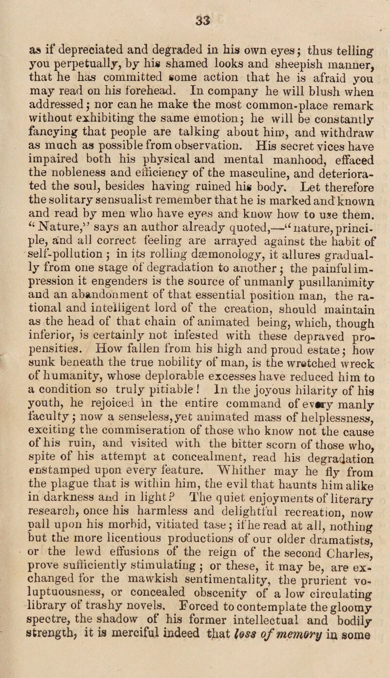 as if depreciated and degraded in his own eyes; thus telling you perpetually, by his shamed looks and sheepish manner, that he has committed some action that he is afraid you may read on his forehead. In company he will blush when addressed; nor can he make the most common-place remark without exhibiting the same emotion; he will be constantly fancying that people are talking about him, and withdraw as much as possible from observation. His secret vices have impaired both his physical and mental manhood, effaced the nobleness and efficiency of the masculine, and deteriora¬ ted the soul, besides haying ruined his body. Let therefore the solitary sensualist remember that he is marked and known and read by men who have eyes and know how to use them. “ Nature,1>? says an author already quoted,—a nature, princi¬ ple, and all correct feeling are arrayed against the habit of self-pollution j in its rolling dsemonology, it allures gradual¬ ly from one stage of degradation to another $ the painful im¬ pression it engenders is the source of unmanly pusillanimity and an abandonment of that essential position man, the ra¬ tional and intelligent lord of the creation, should maintain as the head of that chain of animated being, which, though inferior, is certainly not infested with these depraved pro¬ pensities. How fallen from his high and proud estate • how sunk beneath the true nobility of man, is the wretched wreck of humanity, whose deplorable excesses have reduced him to a condition so truly pitiable ! In the joyous hilarity of his youth, he rejoiced in the entire command of ev«ry manly faculty ; now a senseless,yet animated mass of helplessness, exciting the commiseration of those who know not the cause of his ruin, and visited with the bitter scorn of those who, spite of his attempt at concealment, read his degradation enstamped upon every feature. 'Whither may he fly from the plague that is within him, the evil that haunts him alike in darkness and in light? The quiet enjoyments of literary research, once his harmless and delightful recreation, now pall upon his morbid, vitiated tase; if he read at all, nothing but the more licentious productions of our older dramatists, or the lewd effusions of the reign of the second Charles, prove sufficiently stimulating j or these, it may be, are ex¬ changed for the mawkish sentimentality, the prurient vo¬ luptuousness, or concealed obscenity of' a low circulating library of trashy novels. Forced to contemplate the gloomy spectre, the shadow of his former intellectual and bodily strength, it is merciful indeed that less of memory in some