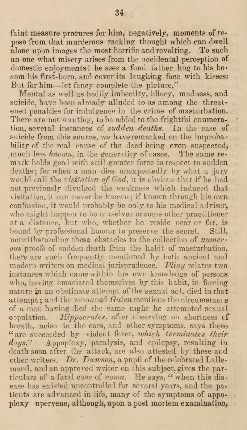 faint measure procures for him, negatively, moments of re¬ pose from that murderous racking thought which can dwell alone upon images the most horrific and revolting. To such an one what misery arises from the accidental perception of domestic enjoyments! he sees a fond father hug to his bo¬ som his first-born, arid cover its laughing face with kisses; But for him—let fancy complete the picture,” Mental as well as bodily imbeeilty, idiocy, madness, and suicide, have been already alluded to as among the threat¬ ened penalties for indulgence in the crime of masturbation. There are not wanting, to be added to the frightful enumera¬ tion, several instances of sudden deaths. In the case of suicide from this source, we have remarked on the improba¬ bility of the real cause of the deed being even suspected, .much less known, in the generality of cases. The same re¬ mark holds good with still greater force in respect to sudden deaths; for when a man dies unexpectedly by what a jury would call the visitation of God, it is obvious that if he had not previously divulged the weakness which induced that visitation, it can never he known; if known through his own confession, it would probably he only to his modical adviser, who might happen to be ourselves or some other practitioner at a distance, hut who, whether he reside near or far, is hound by professional honour to preserve the secret. Still, notwithstanding these obstacles to the collection of numer¬ ous proofs of sudden death from the habit of masturbation, there are such frequently mentioned by both ancient and modern writers on medical jurisprudence. 'Pliny relates two instances which came within his own knowledge of persons who, having emaciated themselves by this habit, in forcing nature in an obstinate attempt of the sexual act, died in that attempt; and the renowned Galen mentions the circumstance of a man having died the same night he attempted sexual copulation,. Hippocrates, afier observing on shortness cf breath, noise in the ears, and other symptoms, says these u are succeeded by violent fever, which terminates their days.” Appoplexy, paralysis, and epilepsy, resulting in death soon after the attack, are also attested by these and other writers. Dr. Dawson, a pupil of the celebrated Lalle- mand, and an approved writer on this subject, gives the par¬ ticulars of a fatal case of coma. He says, {‘ when this dis¬ ease has existed uncontrolled for several years, and the pa¬ tients are advanced in life, many of the symptoms of appo¬ plexy upervene, although, upon a post mortem examination,