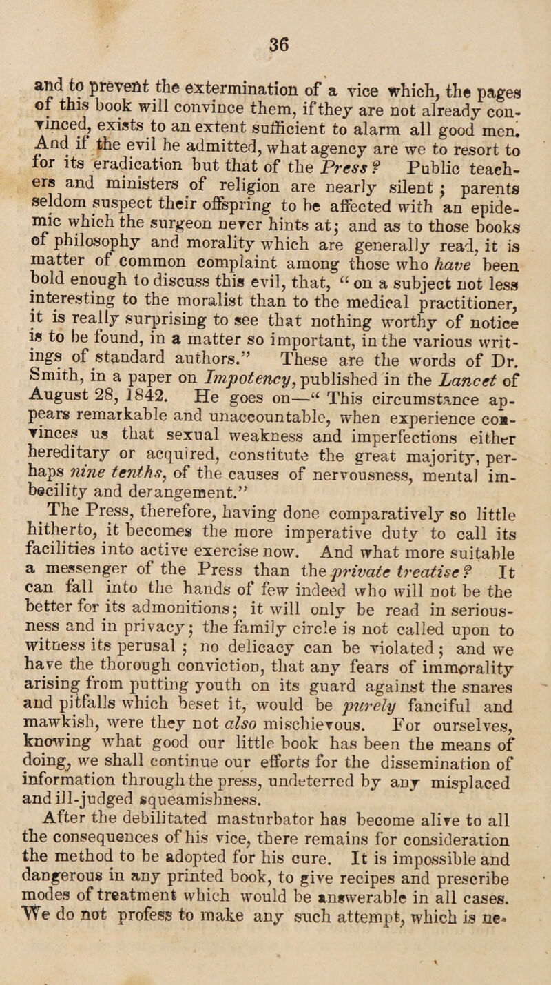 and to prevent the extermination of a vice which, the pages of this book will convince them, if they are not already con- vinced, exists to an extent sufficient to alarm all good men. And if the evil he admitted, what agency are we to resort to tor its eradication but that of the Press f Public teach¬ ers and ministers of religion are nearly silent ; parents seldom suspect their offspring to be affected with an epide¬ mic which the surgeon never hints at 5 and as to those books of philosophy and morality which are generally read, it is matter of common complaint among those who have been bold enough to discuss this evil, that, “ on a subject not less interesting to the moralist than to the medical practitioner, it is really surprising to see that nothing worthy of notice is to be found, in a matter so important, in the various writ¬ ings of standard authors/’ These are the words of Dr. Smith, in a paper on Impoteney, published in the Lancet of August 28, 1842. He goes on—u This circumstance ap¬ pears remarkable and unaccountable, when experience coa- vinces us that sexual weakness and imperfections either hereditary or acquired, constitute the great majority, per¬ haps nine tenths, of the causes of nervousness, mental im¬ becility and derangement.” # The Press, therefore, having done comparatively so little hitherto, it becomes the more imperative duty to call its facilities into active exercise now. And what more suitable a messenger of the Press than the private treatise ? It can fall into the hands of few indeed who will not be the better for its admonitions,- it will only be read in serious¬ ness and in privacy 5 the family circle is not called upon to witness its perusal ; no delicacy can be violated 5 and we have the thorough conviction, that any fears of immorality arising from putting youth on its guard against the snares and pitfalls which beset it, would be purely fanciful and mawkish, were they not also mischievous. Por ourselves, knowing what good our little book has been the means of doing, we shall continue our efforts for the dissemination of information through the press, undeterred by any misplaced and ill-judged squeamishness. After the debilitated masturbator has become alive to all the consequences of his vice, there remains for consideration the method to be adopted for his cure. It is impossible and dangerous in any printed book, to give recipes and prescribe modes of treatment which would be answerable in all cases. VTe do not profess to make any such attempt, which is ne»