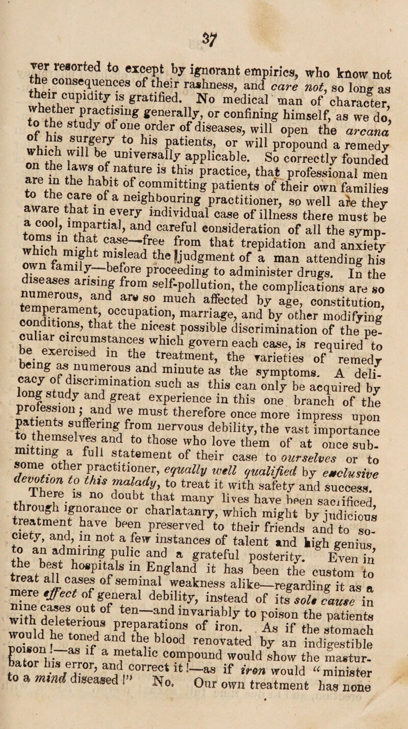 Ter resorted to except by ignorant empirics, who know not the consequences of their rashness, and care not, so long as Jwh°Upidlt^- gratlfied< No medical man of character, vhether practising generally, or confining himself, as we do, to the study of one order of diseases, will open the arcana of his surgery to his patients, or will propound a remedy on thl b6f UD*versall-f applicable. So correctly founded arpin fh ?! 18 tbl8 Practice> that professional men are in the habit of committing patients of their own families :rr.eofaneighb?urin^ Petitioner, so well ah they aware that in every individual case of illness there must be 7 ^Partial, and careful consideration of all the symp- w} • Vn *bf* ca^e—free from that trepidation and anxiety Twn f m-fht ead the fjodgment of a man attending his amiiy before proceeding to administer drugs. In the seases arising from self-pollution, the complications are so t“!!p end ^ S°- mUch affected age? constitution, 13 1’ occupation, marriage, and by other modifying conditions, that the nicest possible discrimination of the pe- cu iar circumstances which govern each case, is required to be exercised in the treatment, the varieties of remedy being as numerous and minute as the symptoms. A deli- W l1SCrTmati°n SUCh aS this can onl^ be aC(loired by T,rni - y and/reat experience in this one branch of the £ f • S810U L.aad w® must therefore once more impress upon patients suffering from nervous debility, the vast importance o themselves and to those who love them of at once sub- mg a full statement of their case to ourselves or to some other practitioner, equally well qualified by exclusive devotion to this malady to treat it with safety and success There is no doubt that many lives have been saciificed through ignorance or charlatanry, which might by judicious treatment have been preserved to their friends and to so¬ ciety , and, m not a few instances of talent and high genius to an admiring pulic and a grateful posterity. Even in treat°a\] b°®p 1 a s m England it has been the custom to treat all cases of seminal weakness alike—regarding it as a m.ere effect of general debility, instead of its sole cause in nine cases out of ten-and invariably to poison the Sente with deleterious preparations of irom LT the stomach nrirffd “d fh?.bl00d renoratrf * an indgeTbt f a metalic compound would show the mastur¬ bator his error, and correct it!-as if irm would “minister to a mind diseased 1“ No, Our own treatment h“e