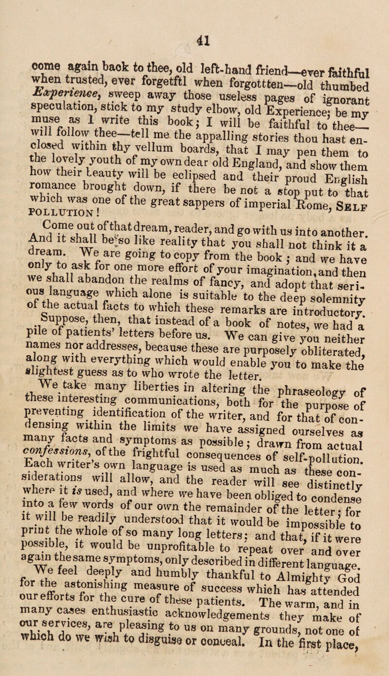 come again baok to thee, old left-hand friend—ever faithful when trusted, ever forgetftl when forgottten-old thumbed b&perietiee, sweep away those useless pages of ignorant speculation, stick to my study elbow, old Experience! be my \rte>y b0,0k’ 1 wiU be faithfuI totheeZ ^lS^vhe5rtelli,me tbe aPPalling stories thou hast en- rC r lTlthm^;ellum b°ards> that 1 raa^ Pen them to the lovely youth of my own dear old England, and show them how their beauty will be eclipsed and their proud English romance brought down, if there be not a stop put to^hat po^lutionT6 °f ^ greatsaPPers of imperial Home, Self a enUn°wat ri6am’ r,eader>and with us into another. Sw be^° bke rea lty that you sha11 not think it a dream. We are going to copy from the book : and we have f0Ii one,more effort of your imagination,and then we shaH abandon the realms of fancy, and adopt that seri¬ ous language which alone is suitable to the deep solemnity of he actual facts to which these remarks are introductor/ Suppose, then, that instead of a book of notes, we had a pile of patients letters before us. We can give you neither names nor addresses, because these are purposely obliterated sli°Jhf Wfth everytbmg which would enable you to make the slightest guess as to who wrote the letter ?anJ libertie.sin Bering the phraseology of these interesting communications, both for the purpose of preventing identification of the writer, and for that of con¬ densing within the limits we have assigned ourselves as many facts and symptoms as possible j drawn from actual confessions^ of the frightful consequences of self-pollution Each writer s own language is used as much as these con- lderations will allow, and the reader will see distinctly where it used, and where we have been obliged to condense into a few words of our own the remainder of the letter - for it will be ^ly understood that it would be impossible to print the whole of so many long letters: and thaL if it were possible, it would be unprofitable to repeat over and over agWe tTT 8y,mVt0™’ ^7 described in different language. fnrTh f f d®e?!y and bumbly thankful to Almighty God our efforts fnr'thlff mea!u[e of access which hw attended ou efforts for the cure of these patients. The warm and in many cases enthusiastic acknowledgements they make of our servmes, are pleasing to us on many ground* not one of which do we wish to disguise or conceal. In the first place,