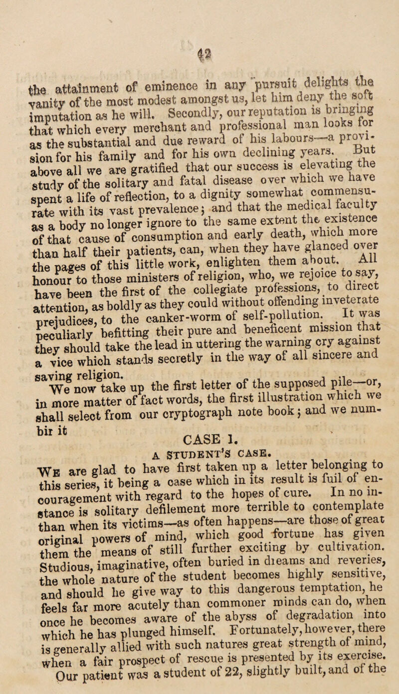 the attainment of eminence in any pursuit delights the vanity of the most modest amongst us, let him deny the soft imputation as he will. Secondly, our reputation is bringing that which every merchant and professional man looks for as the substantial and due reward of his labours—a provi¬ sion for his family and for his own declining years, hint above all we are gratified that our success is elevating the study of the solitary and fatal disease over which we have spent a life of reflection, to a dignity somewhat commensu¬ rate with its vast prevalence j and that the medical faculty as a body no longer ignore to the same extent the existence of that cause of consumption and early death, which more than half their patients, can, when they have glanced over the pages of this little work, enlighten them about. All honour to those ministers of religion, who, we rejoice to say, have been the first of the collegiate professions, to direct attention, as boldly as they could without offending inveterate ureiudices, to the canker-worm of self-pollution. < It was peculiarly befitting their pure and beneficent mission that they should take the lead in uttering the warning cry against a vice which stands secretly in the way of all sincere and ^We now^take up the first letter of the supposed pile—or, in more matter of fact words, the first illustration which we shall select from our cryptograph note hook; and we nuin- bil CASE 1. a student’s case. We are glad to have first taken up a letter belonging to this series, it being a case which in its result is full of en¬ couragement with regard to the hopes of cure. In no in¬ stance is solitary defilement more terrible to contemplate than when its victims—as often happens—are those of great original powers of mind, which good fortune has given them the means of still further exciting by cultivation. Studious, imaginative, often buried in diearns and reveries, the whole nature of the student becomes highly sensitive, and should he give way to this dangerous temptation, he feels far more acutely than commoner minds can do, when once he becomes aware of the abyss of degradation into which he has plunged himself. Fortunately, however, there is generally allied with such natures great strength of mind, when a fair prospect of rescue is presented by its exercise. Our patient was a student of 22, slightly built, and of the