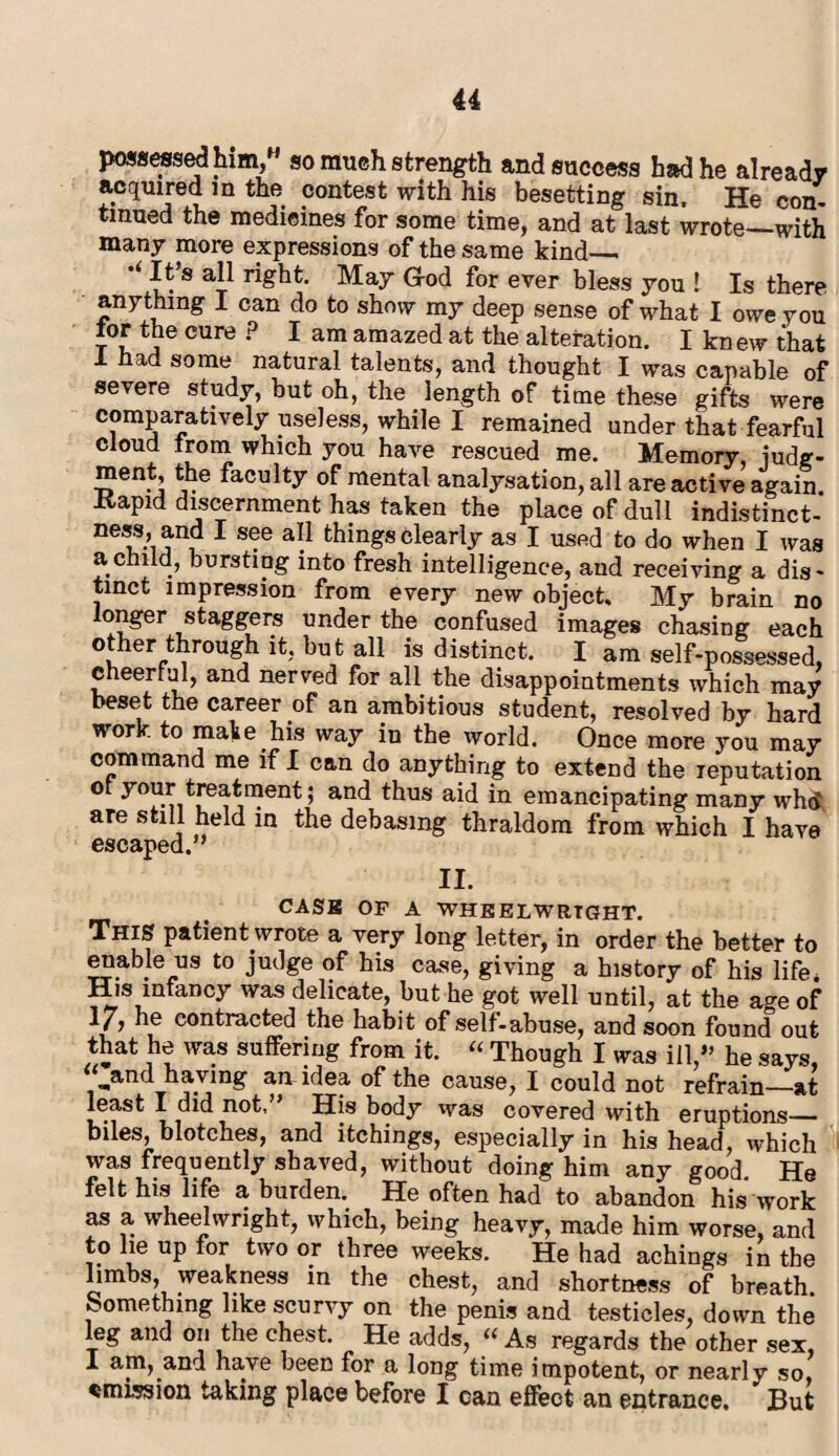possessed him,* so much strength and success had he already acquired in the contest with his besetting sin. He con- tmued the medicines for some time, and at last wrote—with many more expressions of the same kind_ It’s all right. May God for ever bless you ! Is there anything I can do to show my deep sense of what I owe you tor the cure ? I am amazed at the alteration. I kn ew that 1 had some natural talents, and thought I was capable of severe study, but oh, the length of time these gifts were comparatively useless, while I remained under that fearful cloud trom which you have rescued me. Memory, iudg- ment, the faculty of mental analysation, all are active again, ivapid discernment has taken the place of dull indistinct- ness, and I see all things clearly as I used to do when I was a child, bursting into fresh intelligence, and receiving a dis- tmct impression from every new object. My brain no longer staggers under the confused images chasing each other through it, but all is distinct. I am self-possessed, cheerful, and nerved for all the disappointments which may beset the career of an ambitious student, resolved by hard work to make his way in the world. Once more you may command me if I can do anything to extend the reputation ot your treatment; and thus aid in emancipating many whtf are still held in the debasing thraldom from which I have escaped.” II. CASE OF A WHEELWRIGHT. This patient wrote a very long letter, in order the better to enable us to judge of his case, giving a history of his life, His infancy was delicate, but he got well until, at the a^e of 1/? he contracted the habit of self-abuse, and soon found out that he was suffering from it. “ Though I was ill,” he says, ,and having an idea of the cause, I could not refrain—at least I did not,” His body was covered with eruptions— biles, blotches, and itchings, especially in his head, which was frequently shaved, without doing him any good. He felt his life a burden. He often had to abandon his work as a, wheelwright, which, being heavy, made him worse, and to lie up for two or three weeks. He had achings in the limbs, weakness in the chest, and shortness of breath, something like scurvy on the penis and testicles, down the leg and on the chest. He adds, “ As regards the other sex, 1 am, and have been for a long time impotent, or nearly so, emission taking place before I can effect an entrance. But