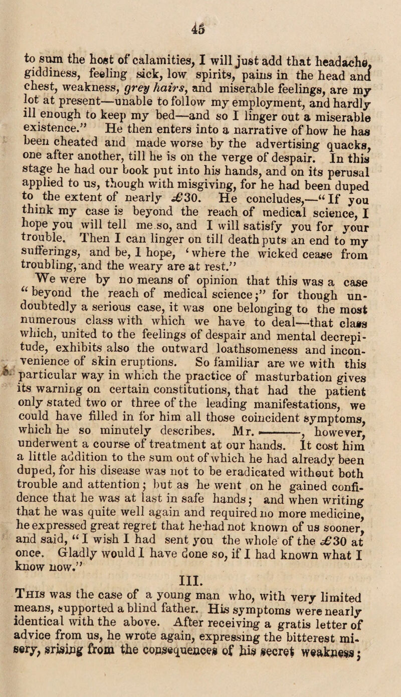 giddiness, feeling sick, low spirits, pains in the head and chest, weakness, grey hairs, and miserable feelings, are my lot at present—unable to follow my employment, and hardly ill enough to keep my bed—and so I linger out a miserable existence.” He then enters into a narrative of how he has been cheated and made worse by the advertising quacks, one after another, till he is on the verge of despair. In this stage he had our book put into his hands, and on its perusal applied to us, though with misgiving, for he had been duped to the extent of nearly i£30. He concludes,—“If you think my case is beyond the reach of medical science, I hope you will tell me so, and I will satisfy you for your trouble. Then I can linger on till death puts an end to my sufferings, and be, 1 hope, 1 where the wicked cease from troubling, and the weary are at rest.” We were by no means of opinion that this was a case “ beyond the reach of medical science $” for though un¬ doubtedly a serious case, it was one belonging to the most numerous class with which we have to deal—that class which, united to the feelings of despair and mental decrepi¬ tude, exhibits also the outward loathsomeness and incon¬ venience of skin eruptions. So familiar are we with this - particular way in which the practice of masturbation gives its warning on certain constitutions, that had the patient only stated two or three of the leading manifestations, we could have filled in for him all those coincident symptoms, which he so minutely describes. Mr. —■—-., however, underwent a course of treatment at our hands. It cost him a little addition to the sum out of which he had already been duped, for his disease was not to be eradicated without both trouble and attention; but as he went on he gained confi¬ dence that he was at last in safe hands j and when writing that he was quite well again and required no more medicine, he expressed great regret that he-had not known of us sooner, and said, “ I wish I had sent you the whole of the ^30 at once. Gladly would I have done so, if I had known what I know now.” III. This was the case of a young man who, with very limited means, supported a blind father. His symptoms were nearly identical with the above. After receiving a gratis letter of advice from us, he wrote again, expressing the bitterest mi¬ sery, arising from the consequences of his secret weakness$