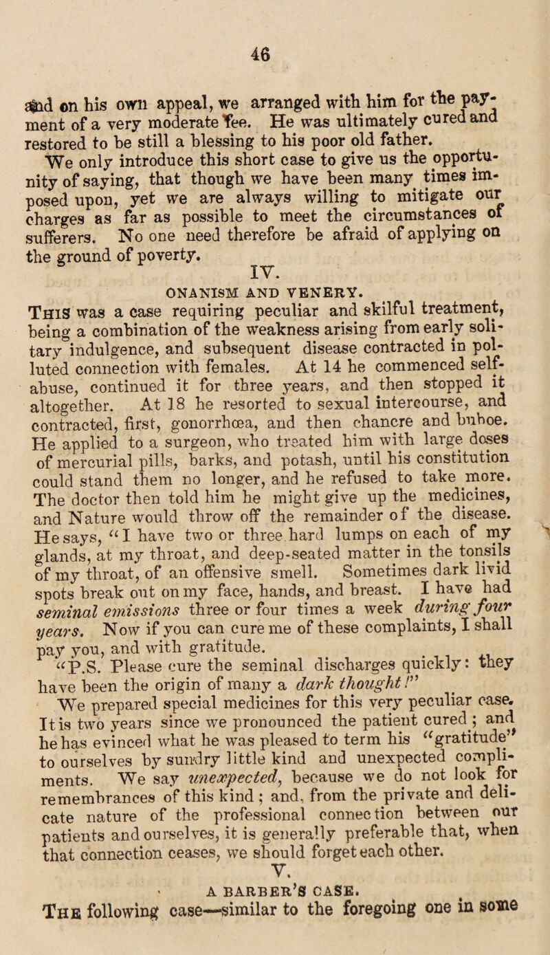 a&id on his own appeal, we arranged with him for the pay¬ ment of a very moderate Tee. He was ultimately cured and restored to he still a blessing to his poor old father. We only introduce this short case to give us the opportu¬ nity of saying, that though we have been many times im¬ posed upon, yet we are always willing to mitigate our charges as far as possible to meet the circumstances of sufferers. No one need therefore be afraid of applying on the ground of poverty. ^ ONANISM AND VENERY. This was a case requiring peculiar and skilful treatment, being a combination of the weakness arising from early soli¬ tary indulgence, and subsequent disease contracted in pol¬ luted connection with females. At 14 he commenced self- abuse, continued it for three years, and then stopped it altogether. At 18 he resorted to sexual intercourse, and contracted, first, gonorrhoea, and then chancre and buhoe. He applied to a surgeon, who treated him with large doses of mercurial pills, barks, and potash, until his constitution could stand them no longer, and he refused to take .more. The doctor then told him he might give up the medicines, and Nature would throw off the remainder of the disease. He says, u I have two or three hard lumps on each of my glands, at my throat, and deep-seated matter in the tonsils of my throat, of an offensive smell. Sometimes dark livid spots break out on my face, hands, and breast. I have had seminal emissions three or four times a week during four years. Now if you can cure me of these complaints, I shall pay you, and with gratitude. > “P.S. Please cure the seminal discharges quickly: they have been the origin of many a dark thought!” We prepared special medicines for this very peculiar case. It is two years since we pronounced the patient cured.; and he has evinced what he was pleased to term his “gratitude’* to ourselves by sundry little kind and unexpected compli¬ ments. We say unexpected, because we do not look for remembrances of this kind ; and. from the private and deli¬ cate nature of the professional connection between out patients and ourselves, it is generally preferable that, when that connection ceases, we should forget each other. Y. > A barber’s case. The following case—similar to the foregoing one in some