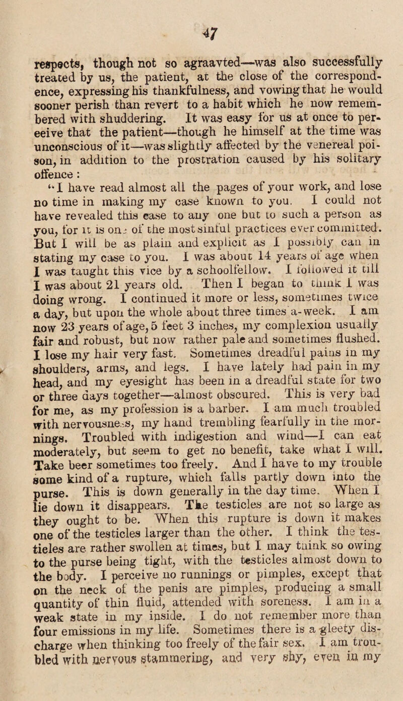 respects, though not so agraavted—■was also successfully treated by us, the patient, at the close of the correspond¬ ence, expressing his thankfulness, and vowing that he would sooner perish than revert to a habit which he now remem¬ bered with shuddering. It was easy for us at once to per- eeive that the patient—though he himself at the time was unconscious of it—was slightly affected by the venereal poi¬ son, in addition to the prostration caused by his solitary offence : ‘*1 have read almost all the pages of your work, and lose no time in making my case known to you. I could not have revealed this case to any one but to such a person as you, for u is on- of the most sinful practices ever committed. But I will be as plain and explicit as I possibly can in stating my case to you. I was about 14 years ot age when I was taught this vice by a schoolfellow. I ioiiowed it till I was about 21 years old. Then I began to think 1 was doing wrong. I continued it more or less, sometimes twice a day, but upon the whole about three times a-week. I am now 23 years of age, 5 feet 3 inches, my complexion usually fair and robust, but now rather pale and sometimes flushed. I lose my hair very fast. Sometimes dreadful pains in my shoulders, arms, and legs. I have lately had pain in my head, and my eyesight has been in a dreadful state for two or three days together—almost obscured. This is very bad for me, as my profession is a barber. I am much troubled with nervousness, my hand trembling fearfully in the mor¬ nings. Troubled with indigestion and wind—I can eat moderately, but seem to get no benefit, take what I will. Take beer sometimes too freely. And I have to my trouble some kind of a rupture, which falls partly down into the purse. This is down generally in the day time. When I lie down it disappears. The testicles are not so large as they ought to be. When this rupture is down it makes one of the testicles larger than the other. I think the tes¬ ticles are rather swollen at times, but I may tnink so owing to the purse being tight, with the testicles almost down to the body. I perceive no runnings or pimples, except that on the neck of the penis are pimples, producing a small quantity of thin fluid, attended with soreness. I am in a weak state in my inside. I do not remember more than four emissions in my life. Sometimes there is a gleety dis¬ charge when thinking too freely of the fair sex. I am trou¬ bled with aeryous stammering, and very shy, even in my