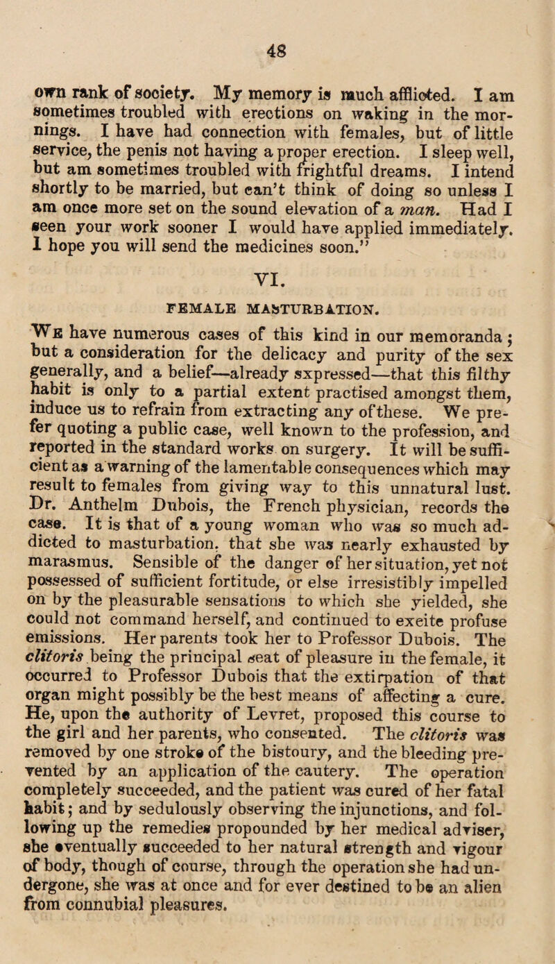 oirn rank of society. My memory is much afflicted. I am sometimes troubled with erections on waking in the mor¬ nings. I have had connection with females, but of little service, the penis not having a proper erection. I sleep well, but am sometimes troubled with frightful dreams. I intend shortly to be married, but can’t think of doing so unless I am once more set on the sound elevation of a man. Had I seen your work sooner I would have applied immediately. 1 hope you will send the medicines soon.” VI. FEMALE MASTURBATION. We have numerous cases of this kind in our memoranda $ but a consideration for the delicacy and purity of the sex generally, and a belief—already sxpressed—that this filthy habit is only to a partial extent practised amongst them, induce us to refrain from extracting any of these. We pre¬ fer quoting a public case, well known to the profession, and reported in the standard works on surgery. It will be suffi¬ cient as a warning of the lamentable consequences which may result to females from giving way to this unnatural lust. Dr. Anthelm Dubois, the French physician, records the case. It is that of a young woman who was so much ad¬ dicted to masturbation, that she was nearly exhausted by marasmus. Sensible of the danger of her situation, yet not possessed of sufficient fortitude, or else irresistibly impelled on by the pleasurable sensations to which she yielded, she could not command herself, and continued to exeite profuse emissions. Her parents took her to Professor Dubois. The clitoris being the principal seat of pleasure in the female, it occurred to Professor Dubois that the extirpation of that organ might possibly be the best means of affecting a cure. He, upon the authority of Levret, proposed this course to the girl and her parents, who consented. The clitoris was removed by one stroke of the bistoury, and the bleeding pre¬ vented by an application of the cautery. The operation completely succeeded, and the patient was cured of her fatal habit; and by sedulously observing the injunctions, and fol¬ lowing up the remedies propounded by her medical adviser, she eventually succeeded to her natural strength and vigour of body, though of course, through the operation she had un¬ dergone, she was at once and for ever destined to be an alien from connubial pleasures.