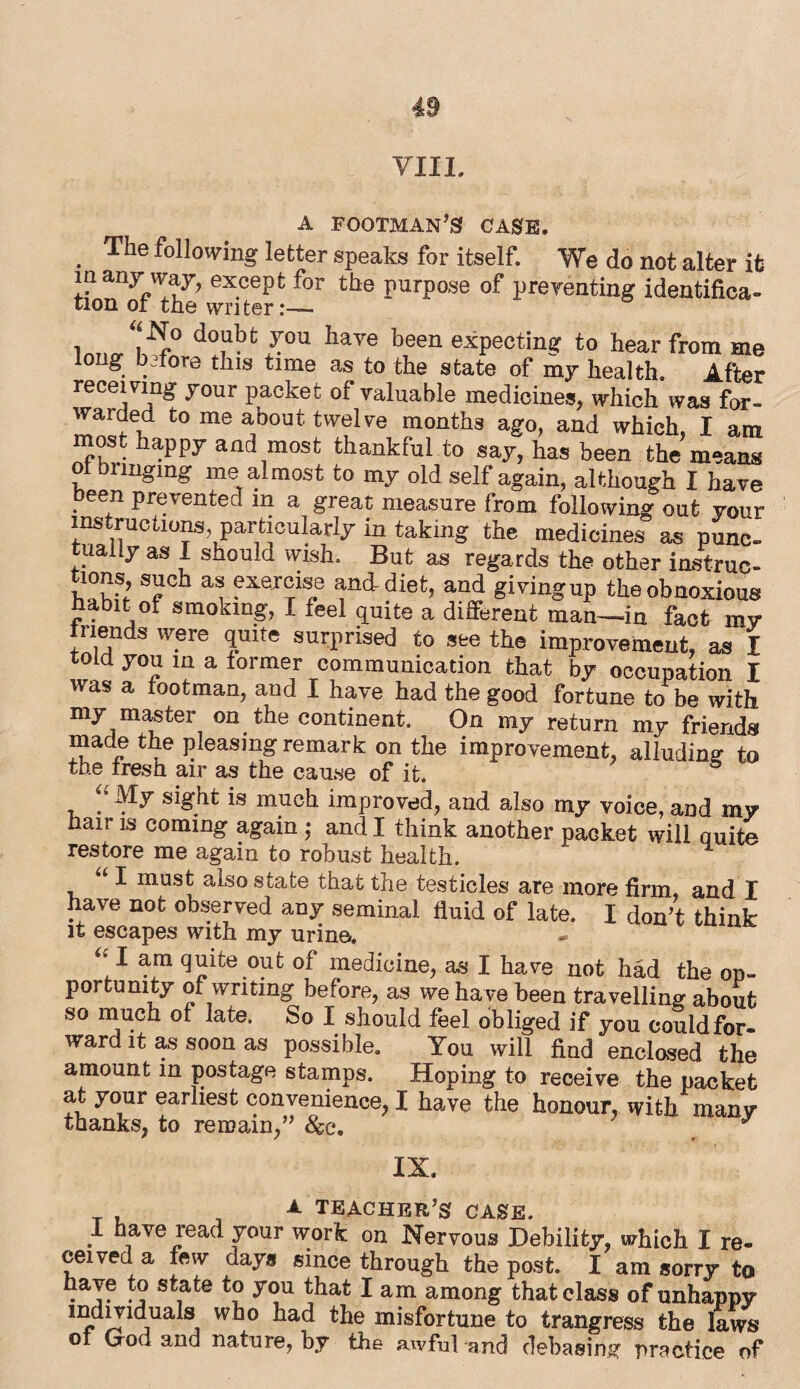 VIII. a footman’s case. . Tlle following letter speaks for itself. We do not alter it many way, except for the purpose of preventing identifica¬ tion of the writer:— “No doubt you have been expecting to hear from me long before this time as to the state of my health. After receiving your packet of valuable medicines, which was for¬ warded to me about twelve months ago, and which, I am most happy and most thankful to say, has been the means ol bringing me almost to my old self again, although I have been prevented in a great measure from following out your instructions, particularly in taking the medicines as punc¬ tually as I should wish. But as regards the other instruc- tions, such as exercise and diet, and giving up the obnoxious habit of smoking, I feel quite a different man—in fact my friends were quite surprised to see the improvement, as I told you in a former communication that by occupation I was a footman, and I have had the good fortune to be with my master on the continent. On my return my friends made the pleasing remark on the improvement, alluding to the fresh air as the cause of it. My sight is much improved, and also my voice, and my hair is coming againj and I think another packet will quite restore me again to robust health. I must also state that the testicles are more firm, and I have not observed any seminal fluid of late. I don’t think it escapes with my urine. “I quite out of medicine, as I have not had the op¬ portunity of writing before, as we have been travelling about so much of late. So I should feel obliged if you could for- ward it as soon as possible. You will find enclosed the amount in postage stamps. Hoping to receive the packet at your earliest convenience, I have the honour, with many thanks, to remain,” &c. ^ IX. _ A TEACHER’S case. 1 have read your work on Nervous Debility, which I re¬ ceived a few days since through the post. I am sorry to have to state to you that I am among that class of unhappy individuals who had the misfortune to trangress the laws of God and nature, by the awful and debasing practice of