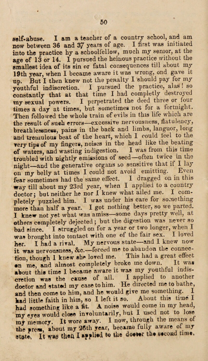 self-abuse. I am a teacher of a country school, and am now between 36 and 37 years of age. I first was initiated into the practice by a schoolfellow, much my senior, at the age of 13 or 14. I pursued the heinous practice without the smallest idea of its sin or fatal consequences till about my 19th year, when I became aware it was wrong, ond gave it up. But I then knew not the penalty I should pay lor my youthful indiscretion. I pursued the practice, alas ! so constantly that at that time I had completly destroyed my sexual powers. I perpetrated the deed three or loui times a day at times, but sometimes not for a fortnight. Then followed the whole train of evils in this life which are the result of sueh errors—excessive nervousness, flatulency, breathlessness, pains in the back and limbs, languor, long and tremulous beat of the heart, which I could leel to the ▼ery tips of my fingers, noises in the head like the beating of waters, and wasting indigestion. I was from this time troubled with nightly emissions of seed—often twice^in the night—and the generative organs so sensitive that if I lay on my belly at times I could not avoid emitting. Even fear sometimes had the same effect. I dragged on in this way till about my 23rd year, when I applied to a country doctor j but neither he nor I knew what ailed me. I com¬ pletely puzzled him. I was under his care for something more than half a year. I got nothing better, so we parted. I knew not yet what was amiss—some days pretty well, at others completely dejected; but the digestion was nevei so bad since. I struggled on for a year or two longer, when I was brought into tontact with one of the fair sex. I loved her. I had a rival. My nervous state—and I knew now it was nervousness, &c.—forced me to abandon the connec¬ tion, though 1 knew she loved me. Ihis had a great effect •n me, and almost completely broke me down. It was about this time I became aware it was my youthful indis¬ cretion was the cause of all. I applied to another doctor and stated my ease to him. He directed me to bathe, and then come to him, and he would give me something. I had little faith in him, so I left it so. About this time I had something like a fit. A noise would come in my head, my eyes would close involuntarily, hut I used not to lose rut memory. It wore away. I now, through the means of the ares., about my 26th year, became fully aware of my •M* It to then I if plW the dot** tht e.coad tun*.