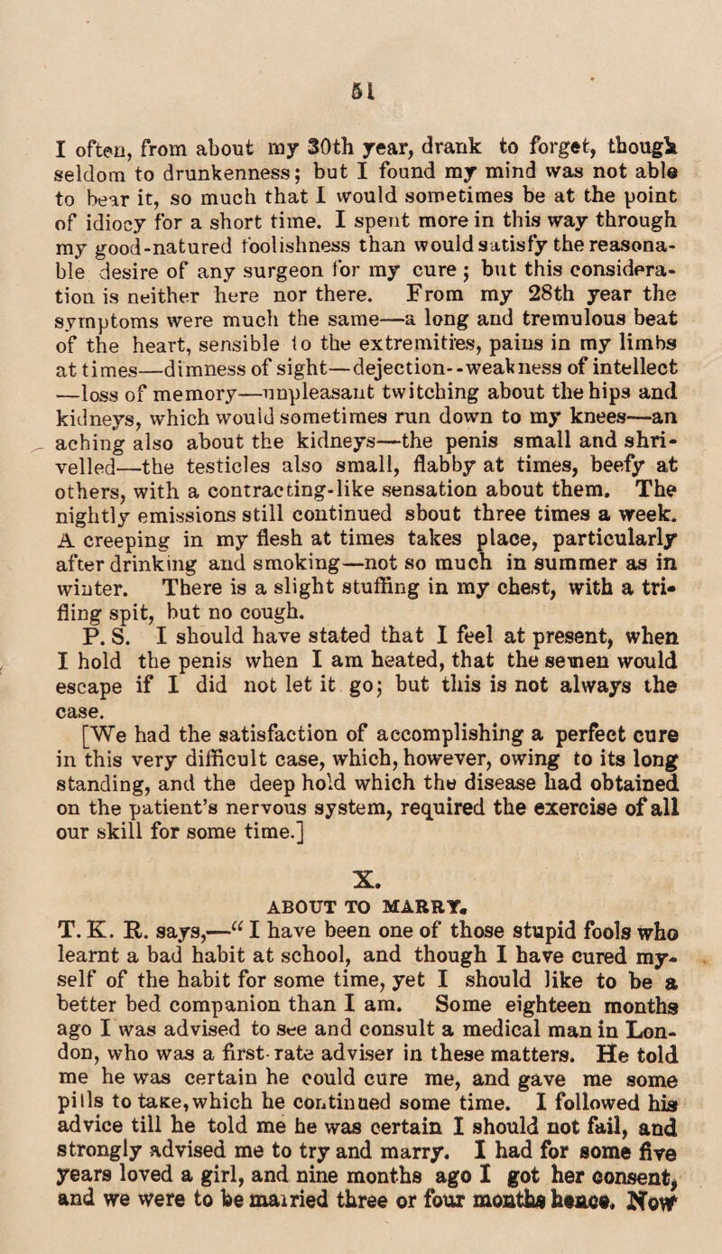 I often, from about my 30th year, drank to forget, though seldom to drunkenness; but I found my mind was not able to bear it, so much that I would sometimes be at the point of idiocy for a short time. I spent more in this way through my good-natured foolishness than would satisfy the reasona¬ ble desire of any surgeon for my cure ; but this considera¬ tion is neither here nor there. From my 28th year the symptoms were much the same—a long and tremulous beat of the heart, sensible to the extremities, pains in my limbs at times—dimness of sight—dejection--weak ness of intellect —loss of memory—unpleasant twitching about the hips and kidneys, which would sometimes run down to my knees—an _ aching also about the kidneys—the penis small and shri¬ velled—the testicles also small, flabby at times, beefy at others, with a contracting-like sensation about them. The nightly emissions still continued sbout three times a week. A creeping in my flesh at times takes place, particularly after drinking and smoking—not so much in summer as in winter. There is a slight stuffing in my chest, with a tri¬ fling spit, but no cough. P. S. I should have stated that I feel at present, when I hold the penis when I am heated, that the semen would escape if I did not let it go; but this is not always the case. [We had the satisfaction of accomplishing a perfect cure in this very difficult case, which, however, owing to its long standing, and the deep hold which the disease had obtained on the patient’s nervous system, required the exercise of all our skill for some time.] X. ABOUT TO MARRY. T. K. R. says,—u I have been one of those stupid fools who learnt a bad habit at school, and though I have cured my¬ self of the habit for some time, yet I should like to be a better bed companion than I am. Some eighteen months ago I was advised to see and consult a medical man in Lon¬ don, who was a first-rate adviser in these matters. He told me he was certain he could cure me, and gave me some pills to tase,which he continued some time. I followed his advice till he told me he was certain I should not fail, and strongly advised me to try and marry. I had for some five years loved a girl, and nine months ago I got her consent, and we were to he mairied three or four months hence. NovY