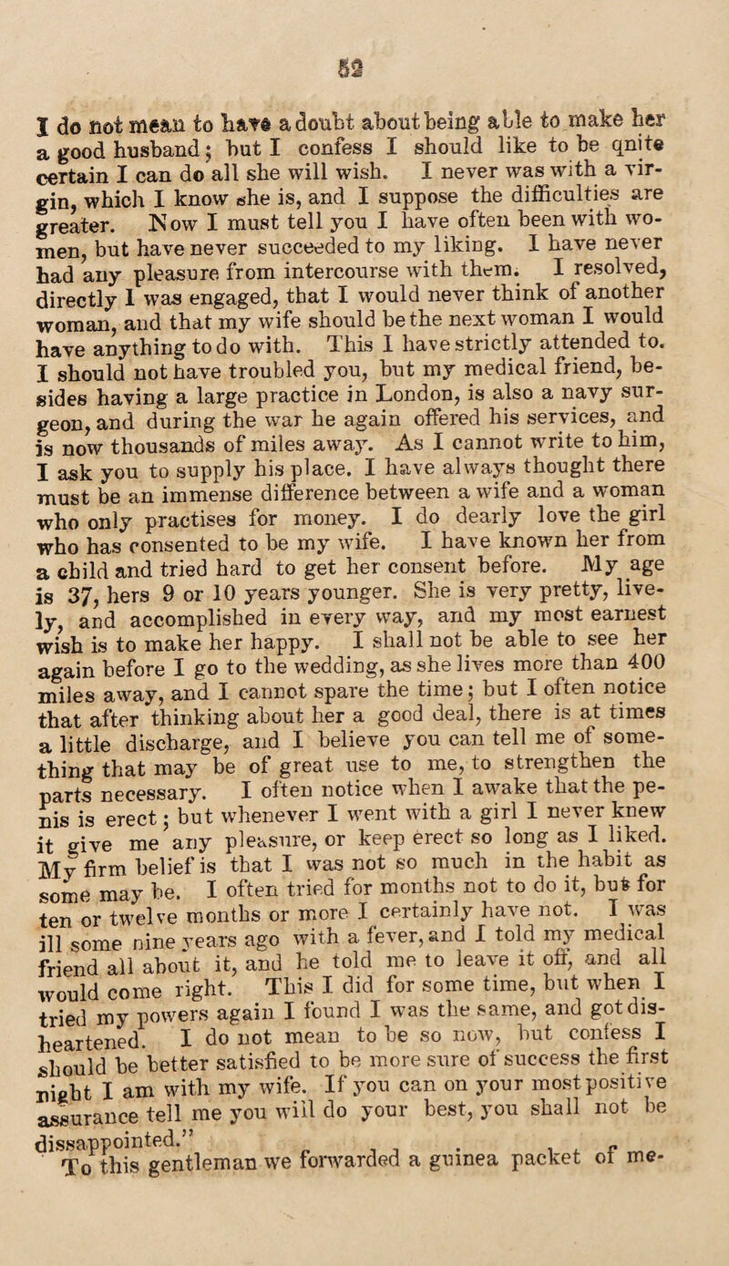 a good husband; but I confess I should like to be qnite certain I can do all she will wish. I never was with a vir¬ gin, which I know she is, and I suppose the difficulties are greater. Now I must tell you I have often been with wo¬ men, but have never succeeded to my liking. I have never had any pleasure from intercourse with them. I resolved, directly I was engaged, that I would never think of another woman, and that my wife should be the next woman I would have anything to do with. This 1 have strictly attended to. I should not have troubled you, hut my medical friend, be¬ sides having a large practice in London, is also a navy sur¬ geon, and during the war he again offered his services, and is now thousands of miles away. As I cannot write to him, I ask you to supply his place. I have always thought there must be an immense difference between a wife and a woman who only practises for money. I do dearly love the girl who has consented to be my wife. I have known her from a child and tried hard to get her consent before. My age is 37, hers 9 or 10 years younger. She is very pretty, live¬ ly, and accomplished in every way, and my most earnest wish is to make her happy. I shall not he able to see her again before I go to the wedding, as she lives more than 400 miles away, and I cannot spare the time; but I often notice that after thinking about her a good deal, there is at times a little discharge, and I believe yon can tell me of some¬ thing that may be of great use to me, to strengthen the parts necessary. I often notice when I awake that the pe¬ nis is erect; but whenever I went with a girl I never knew it give me any pleasure, or keep erect so long as I liked. My firm belief is that I was not so much in the habit as some may he. I often tried for months not to do it, but? for ten or twelve months or more I certainly have not. I was ill some nine vears ago with a fever, and I told my medical friend all about it, and he told me to leave it oft; and all would come right. This I did for some time, but when I tried my powers again I found I was the same, and got dis¬ heartened. I do not mean to be so now, hut confess I should he better satisfied to be more sure of success the first night I am with my wife. If you can on your most positive assurance tell me you will do your best, you shall not be disappointed.” . . , P To this gentleman we forwarded a guinea packet of me-