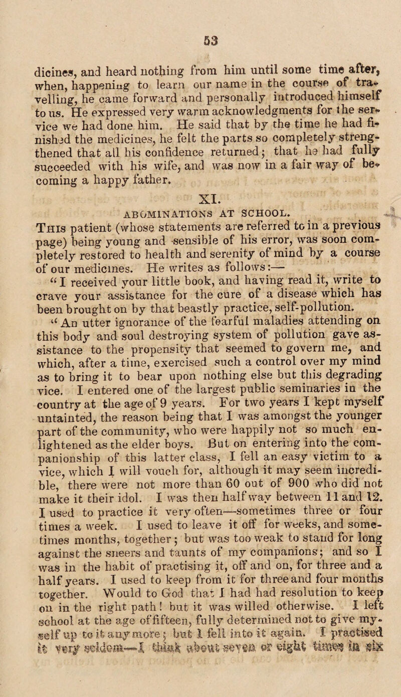 dicines, and heard nothing from him until some time after, when, happening to learn our name in the course of tra* Telling, he came forward and personally introduced himself to us. He expressed very warm acknowledgments for the ser- vice we had done him. He said that by the time he had fi¬ nished the medicines, he felt the parts so completely streng¬ thened that all bis confidence returned ; that he had fully succeeded with his wife, and was now in a fair way of be* coming a happy father. XI. ABOMINATIONS AT SCHOOL. This patient (whose statements are referred to in a previous page) being young and -sensible of his error, was soon com¬ pletely restored to health and serenity of mind by a course of our medicines. He writes as follows:— “I received your little book, and having read it, write to crave your assistance for the cure of a disease which has been brought on by that beastly practice, self-pollution. u An utter ignorance of the fearful maladies attending on this body and soul destroying system of pollution gave as¬ sistance to the propensity that seemed to govern me, and which, after a time, exercised such a control over my mind as to bring it to bear upon nothing else but this degrading vice. I entered one of the largest public seminaries in the country at the age of 9 years. For two years I kept myself untainted, the reason being that I was amongst the younger part of the community, who were happily not so much en¬ lightened as the elder boys. But on entering into the com¬ panionship of this latter class, I fell an easy victim to a vice, which I will vouch for, although it may seem incredi¬ ble, there were not more than 60 out of 900 who did not make it their idol. I was then halfway between 11 and 12. I used to practice it very often—sometimes three or four times a week. I used to leave it off for weeks, and some¬ times months, together; but was too weak to stand for long against the sneers and taunts of my companions; and so I was in the habit of practising it, off and on, for three and a half years. I used to keep from it for three and four months together. Would to God that 1 had had resolution to keep on in the right path ! but it was willed otherwise. I left school at the age of fifteen, fully determined not to give my- self up to it any more; but 1 fell into it agam. I practised It verjp >1 thiak In