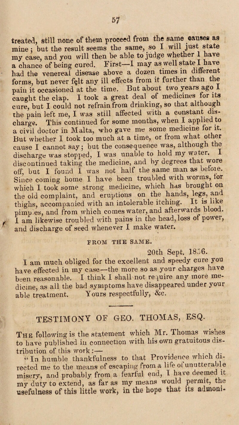 treated, still none of them proceed from the same causes as mine ; but the result seems the same, so I will just state my case, and you will then be able to judge whether 1 have a chance of being cured. First—I may as well state I have had the venereal disease above a dozen times in different forms, but never f§lt any ill effects from it further than the pain it occasioned at the time. But about two years ago caught the clap. I took a great deal of medicines for its cure, but I could not refrain from drinking, so that although the pain left me, I was still affected with a constant dis¬ charge. This continued for some months, when I applied to a civil doctor in Malta, who gave me some medicine for it. But whether I took too much at a time, or from what other cause I cannot say; but the consequence was, although the discharge was stopped, I was unable to hold my water. I discontinued taking the medicine, and by degrees that wore off, but I found I was not half the same man as beloie. Since coming home I have been troubled with worms, for which I took some strong medicine, which has brought on the old complaint, and eruptions on the hands, legs, and thighs, accompanied with an intolerable itching. It is like pimples, and from which comes water, and afterwards blood. , I am likewise troubled with pains in the head, loss of power, and discharge of seed whenever I make water. FROM THE SAME. 20th Sept. 1836. I am much obliged for the excellent and speedy cure you have effected in my case—the more so as your charges have been reasonable. I think I shall not require any more me¬ dicine, as all the bad symptoms have disappeared under your able treatment. Yours respectfully, &c. TESTIMONY OF GrEO. THOMAS, ESQ. The following is the statement which Mr. Thomas wishes to have published in connection with his own gratuitous dis¬ tribution of this work:— “ In humble thankfulness to that Providence which di¬ rected me to the means of escaping from a life ot unutterable misery, and probably from a fearful end, I have deemed it my duty to extend, as far as my means would permit, the usefulness of this little work, in the hope that its ad mom-