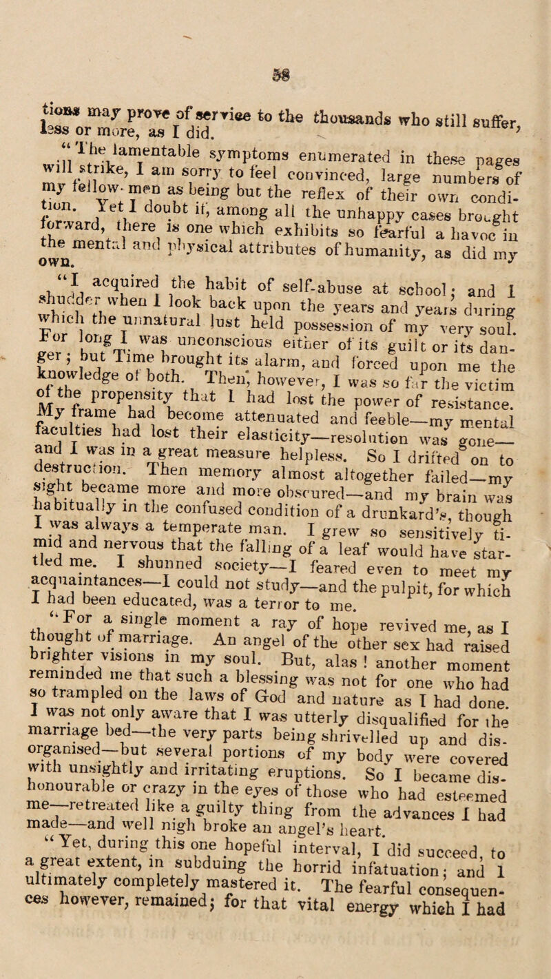 t0 the tho'mnds *» still suffer, *~»3 or mure, as 1 did. 7 • P 1 fhe lanJentable symptoms enumerated in the.se pages mv feiw’ 1 aU) iee\ convinced> ]ar£e numbers of my feJlow^ men as being hue the reflex of their own condi- •J6.1 doubt lf> al?ODg the unhappy cases brought Ward there !« one which exhibits so tearful a havoc in otnmeilt’1 ant l11yslcal attributes of humanity, as did my “I acquired the habit of self-abuse at school: and 1 *■ l110', f r,vvben * *°°k baok uPon the years and j^eais during whicdi he unnatura1 lust held possession of my very souf. Jer - ZgT^l UnCwSCI0Uf 6lther 0fitS gadt or its dan¬ ger, but lime brought its alarm, and forced upon me the knowledge of both. Then, however, I was so fa? the victim of the propensity that 1 had lost the power of resistance. My frame had become attenuated and feeble—my mental faculties bad lost their elasticity-resolution was gone- and I was in a great measure helpless. So I drifted on to destruction. Ihen memory almost altogether failed—mv sig t became more and more obscured—and my brain was habitually in the confused condition of a drunkard's, though I was always a temperate man. I grew so sensitively Ti¬ mid and nervous that the falling of a leaf would have star¬ tled me. I shunned socxety-I feared even to meet my acquaintances—I could not study—and the pulpit, for which 1 had been educated, was a terror to me. “For a single moment a ray of hope revived me, as I thought of marriage. An angel of the other sex had Tais^d brighter visions m my soul. But, alas ! another moment reminded me that such a blessing was not for one who had so trampled on the laws of God and nature as I had done 1 was not only aware that I was utterly disqualified for ,1m marriage bed—the very parts being shrivelled up and dis¬ organised—but several portions of my body were covered with unsightly and irritating eruptions. So I became dis¬ honourable or crazy in the eyes of those who had esteemed me—retreated like a guilty thing from the advances I had made and well nigh broke an angel’s heart “ Yet, during this one hopeful interval, fdid succeed, to a great extent, in subduing the horrid infatuation: and 1 ultimately completely mastered it. The fearful consepuen- cos however, remained; for that vital energy which I had