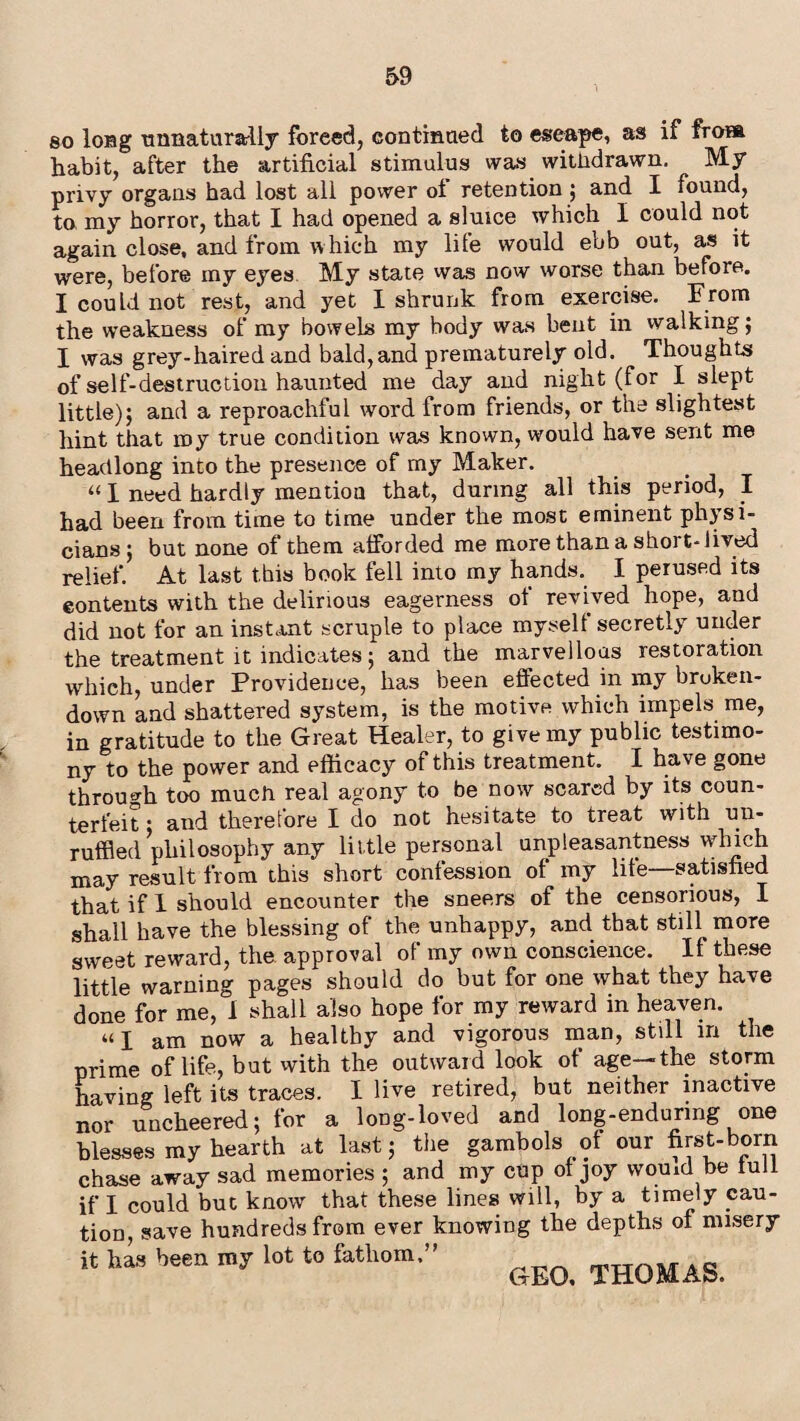 so long unnaturally foreed, continued to escape, as if fro» habit, after the artificial stimulus was withdrawn. My privy organs had lost all power ot retention ; and I found, to my horror, that I had opened a sluice which I could not again close, and from which my life would ebb out, as it were, before my eyes My state was now worse than before. I could not rest, and yet I shrunk from exercise. From the weakness of my bowels my body was bent in walking; I was grey-haired and bald,and prematurely old. Thoughts of self-destruction haunted me day and night (for I slept little); and a reproachful word from friends, or the slightest hint that my true condition was known, would have sent me headlong into the presence of my Maker. “ I need hardly mention that, during all this period, I had been from time to time under the most eminent physi¬ cians; but none of them afforded me more than a short-lived relief. At last this book fell into my hands. I perused its contents with the delirious eagerness of revived hope, and did not for an instant scruple to place myself secretly under the treatment it indicates; and the marvellous restoration which, under Providence, has been effected in my bruken- down and shattered system, is the motive which impels me, in gratitude to the Great Healer, to give my public testimo¬ ny to the power and efficacy of this treatment. I have gone through too much real agony to be now scared by its coun¬ terfeit ; and therefore I do not hesitate to treat with un¬ ruffled philosophy any little personal unpleasantness which may result from this short confession of my life satisfied that if I should encounter the sneers of the censorious, I shall have the blessing of the unhappy, and that stiU more sweet reward, the approval of my own conscience. If these little warning pages should do but for one what they have done for me, 1 shall also hope for my reward in heaven. “I am now a healthy and vigorous man, still m the prime of life, but with the outward look of age—the storm having left its traces. I live retired, but neither inactive nor uncheered; for a long-loved and long-enduring one blesses my hearth at last; the gambols of our first-born chase away sad memories ; and my cup of joy vvouid be full if I could but know that these lines will, by a timely cau¬ tion, save hundreds from ever knowing the depths of misery it has been my lot to fathom,” GEO. THOMAS.