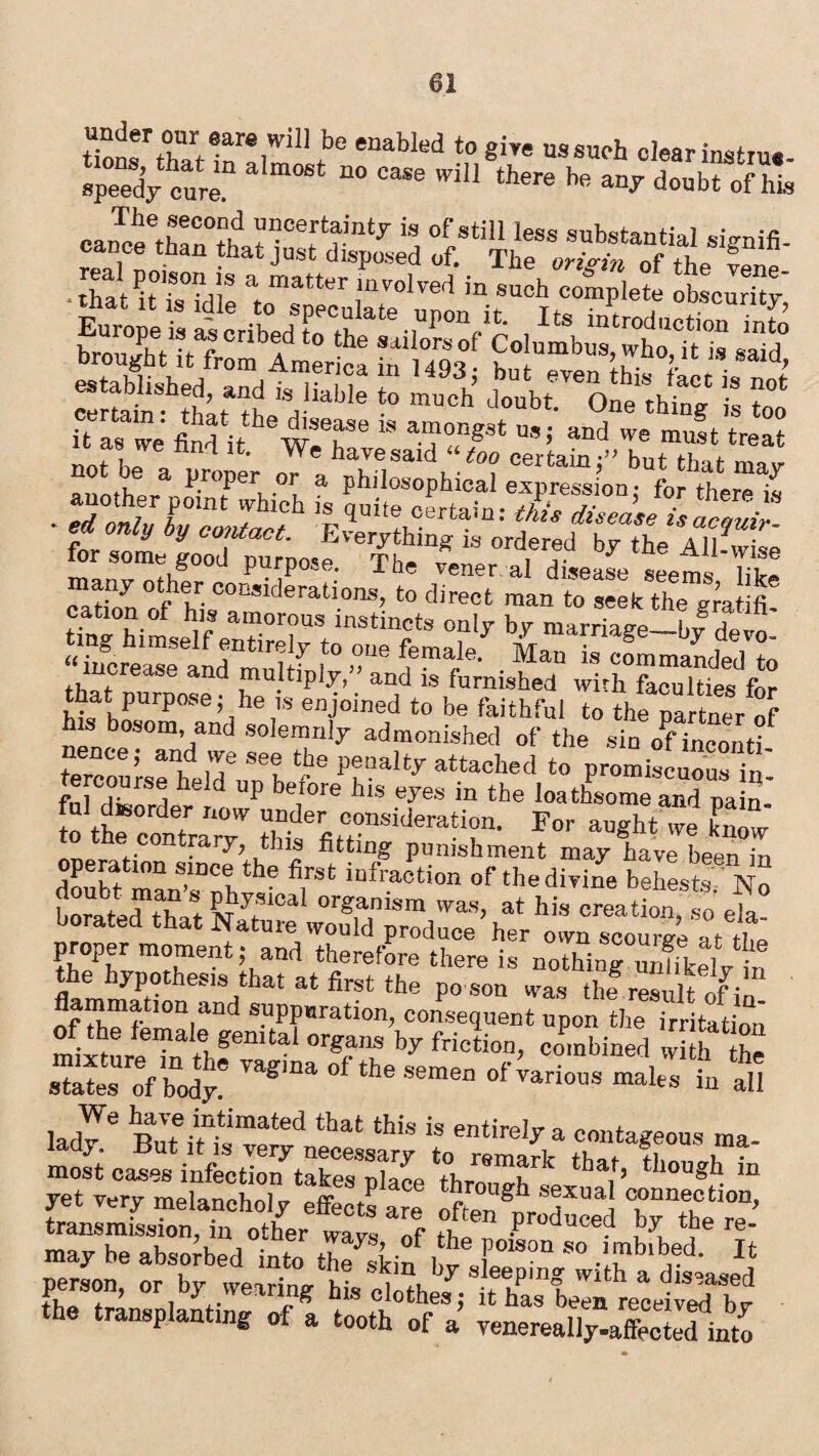 tTo^haUn'Y1 t° eDabIed t0 8iw US8wh «l«r irntn..- speedy cure” 084 ”° CTO  there be aV doubt ofZ rea]Cpo^”°^ba^”^^disposed of^^Tli^orr^t'^of*theS'vene' •thaU?, m!! a”atto “solved in such complete obscurk? t as we nn^l it. We have said “too certain •” hnr Ha *■ Z^sircrh a pb;!°„7b‘oal e«-’f- Cs ■ £«£ iy contact. Everything is^rdered^byT^Allfflrise for some good purpose. The vener al disease seems Tike ^tS’SSSSJ'iS tercouisehlid6’ ?e pfa“y at.tached t0 promiscuous in- r* i i. , UP berore his eyes in the loathsome and nain fui dtsorder no* under consideration. For augh “e know oner r'COnt™rJr’u ”1 ®ttinS punishment may have been in operation since the first infraction or the divine behests No ft” #?181 °rganism was> »« creationTso ela° borated that Nature would produce her own scourei at tL proper moment; and therefore there is nothin?3m ‘hr the hypothesis that at first the po son was thf result of flammatiou and suppuration, consequent upon the£ution' of the female genital organs by friction, combined St Z shite? body? ™gma °f the S8men °fvarious “ all iadle “ r?S?ra?r r- most cases infection takes place thmnob , ’ h ln yet very melancholy effect? arc X?gh a™ c,onn®ctlon. transmission, in other wavs nFth produced by the re¬ may be absorbed into the^Jkio 1 ?TB°” s° .!™b'bad' person, or by wearing his clothef; it has” beTa TeTeiS by the transplanting of a tooth of a’ venerealTyXted inm