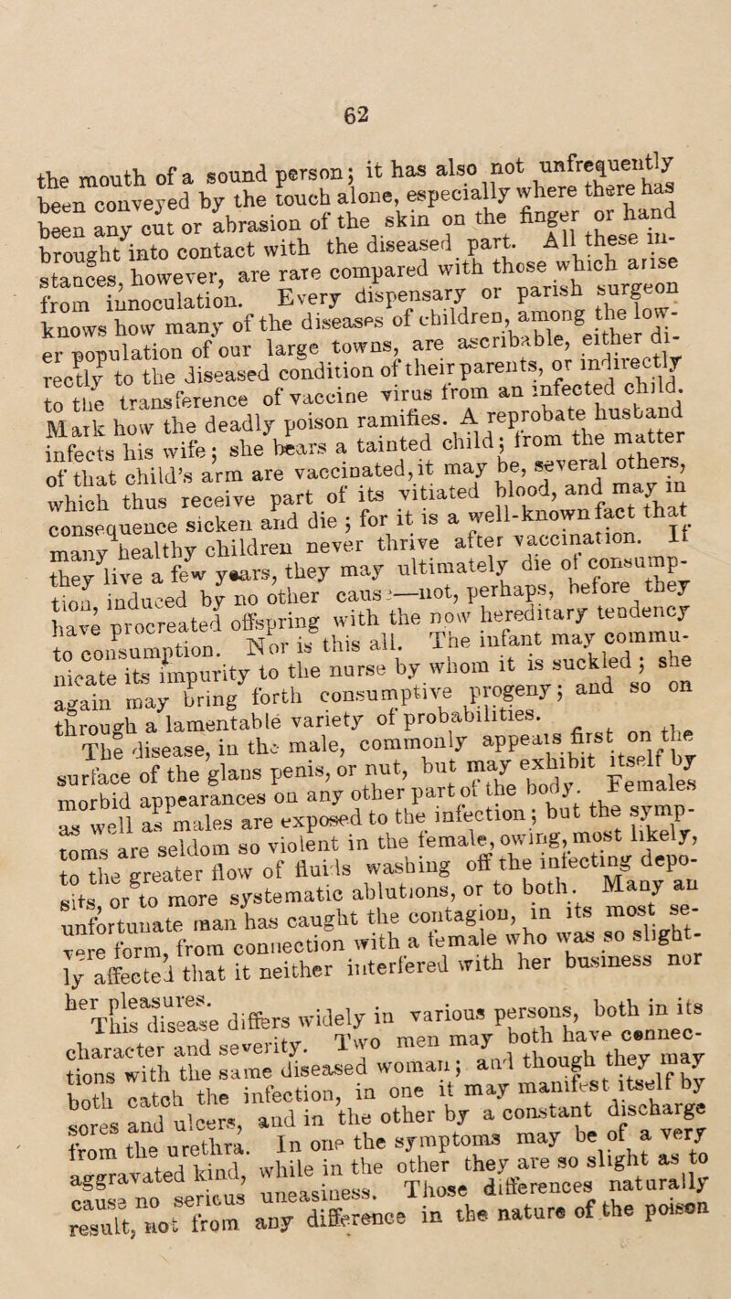 the mouth of a sound person; it has also not unfrefjuently been conveyed by the touch alone, especially where there has ten »Tout or abrasion of the skin on the finger or hand brought into contact with the diseased part. AH thes . stances however, are rare compared with those which arise from innovation. Every dispensary or parish surgeon knows how many of the diseases of children, among the ^population of our large towns, are ascnbable, either d - reedy to the diseased condition of their parents, or mdirectlr to the transference of vaccine virus trom an infected child Mark how the deadly poison ramifies.. A reproba^ infects his wife; she tears a tainted chlld ’ 1 nf tbit child’s arm are vaccinated,it may be, several othe , whlchf thus receive part of if vitiated blood, and may in consequence sicken and die ; for it is a well-knownfact that mmv healthy children never thrive after vaccination, If they^live a few years, they may ultimately die of consump¬ tion induced by no other causi— not, perhaps, before they have procreated offspring with the now hereditary tendency to consumption. Nor is this all. The infant may comma- liicate its impurity to the nurse by whom it is suckled ; sue again may bring forth consumptive progeny; and so on through a lamentable variety of probabilities. The disease, in the- male, commonly appeals first on the Su“cee ofTheglans penis, or nut, but may extent itsed by morbid appearances on any other part ol the body *e*naie as well as males are exposed to the infection ; but the symp¬ toms are seldom so violent in the female, owing, most likely, to the greater flow of fluids washing off the infecting depo¬ tsJTo more systematic ablutions, or to both Many an unfortunate man has caught the contagion, in its most se- S from connection with a female who was so sligh - ly affected that it neither interfered with her business nor belTh!rdiseease differs widely in various persons, both in its lius dis rr< men may both have cennec- character and seventy. Ivvo men may tions with the same diseased woman; and though tney may both catch the infection, in one it may manifest itself by Ires and ulcers, and in the other by a constant discharge from the urethra. In one the symptoms may be of a very trom me ure are 30 slight as to SSno’ uneasiness. Those differences naturally resuft, not from any difference in the nature of the poison