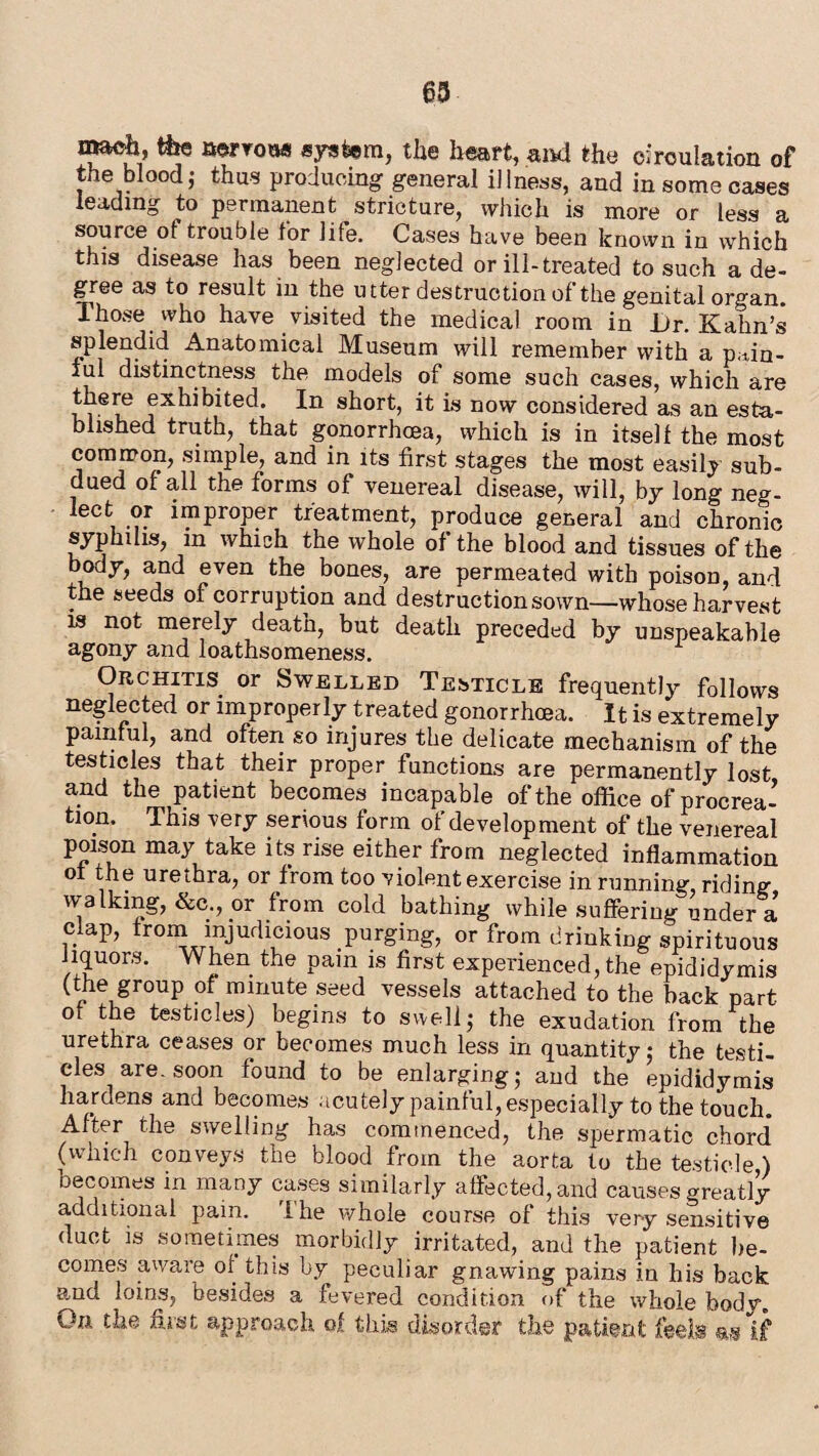 63 mack, tile aerrou* system, the heart, and the circulation of the blood; thus producing general illness, and in some cases leading to permanent stricture, which is more or less a source of trouble lor life. Cases have been known in which this disease has been neglected or ill-treated to such a de¬ gree as to result in the utter destruction of the genital organ. Those who have visited the medical room in Jjr. Kahn’s splendid Anatomical Museum will remember with a p.xin- iul distinctness the models of some such cases, which are there exhibited. In short, it is now considered as an esta- b ished truth, that gonorrhoea, which is in itself the most common, simple, and in its first stages the most easily sub¬ dued of all the forms of venereal disease, will, by long neg¬ lect or improper treatment, produce general and chronic syphilis, in which the whole of the blood and tissues of the body, and even the bones, are permeated with poison, and the seeds of corruption and destruction sown—whose harvest is not merely death, but death preceded by unspeakable agony and loathsomeness. Orchitis or Swelled Testicle frequently follows neglected or improperly treated gonorrhoea. It is extremely painful, and often so injures the delicate mechanism of the testicles that their proper functions are permanently lost and the patient becomes incapable of the office of procrea¬ tion. This very serious form of development of the venereal poison may take its rise either from neglected inflammation of the urethra, or from too violent exercise in running, riding walking, &c., or from cold bathing while suffering under a clap, from injudicious purging, or from drinking spirituous liquors. When the pam is first experienced, the epididymis (the group of minute seed vessels attached to the back part of the testicles) begins to swell; the exudation from the urethra ceases or becomes much less in quantity; the testi¬ cles are. soon found to be enlarging; and the epididymis hardens and becomes acutely painful, especially to the touch. After the swelling has commenced, the spermatic chord* (which conveys the blood from the aorta to the testicle ) oecoines in many cases similarly affected, and causes greatly additional pain. Ihe whole course of this very sensitive duct is sometimes morbidly irritated, and the patient be¬ comes aware of this by peculiar gnawing pains in his back and loins, besides a fevered condition of the whole body. On the first approach of this disorder the patient feels m if
